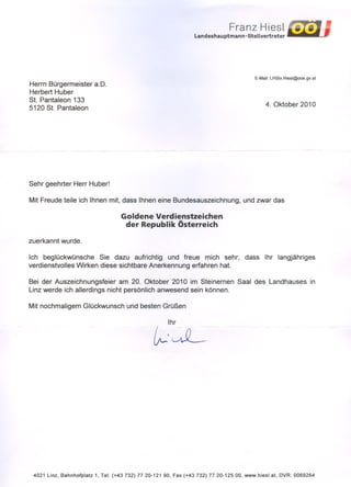 Franz Hiesl
                                                                 Lan des hau ptman n -Stellvertreter




                                                                                           E-Mail: LHStv.Hiesl@ooe.gv.at
Herrn Bürgermeister a.D.
Herbert Huber
St. Pantaleon 133
                                                                                                4. Oktober 2010
5120 St. Pantaleon




Sehr geehrter Herr Huber!

Mit Freude teile ich Ihnen mit, dass Ihnen eine Bundesauszeichnung,                   und zwar das

                                    Goldene Verdienstzeichen
                                     der Republik Österreich
zuerkannt wurde.

Ich beglückwünsche     Sie dazu aufrichtig und freue mich sehr,                        dass     Ihr langjähriges
verdienstvolles Wirken diese sichtbare Anerkennung erfahren hat.

Bei der Auszeichnungsfeier am 20. Oktober 2010 im Steinernen                       Saal des Landhauses                     in
Linz werde ich allerdings nicht persönlich anwesend sein können.

Mit nochmaligem Glückwunsch           und besten Grüßen

                                                       Ihr


                                                 ~'w.L




 4021 Linz, Bahnhofplatz 1, Tel. (+43 732) 77 20-121 90, Fax (+43 732) 77 20-125 00, www.hiesl.at,      DVR: 0069264
 