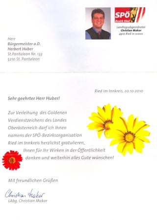 Landtagsabgeordneter
                                                            Chrisfian Makor
                                                          4910 Ried im Innkreis
 Herr
 Bürgermeister o.D.
 Herbert Huber
 St.Pantaleon Nr. 733
 5270 St. Pantaleon




                                            Ried im Innkreis, 20.70.2070

 Sehr geehrter Herr Huber!


 Zur Verleihung des Goldenen
 Verdienstzeichens des Landes
 Oberösterreich darf ich Ihnen
 namens der SPÖ-Bezirksorganisation
 Ried im Innkreis herzlichst gratulieren,
         Ihnen für Ihr Wirken in der Öffentlichkeit
          danken und weiterhin alles Gute wünschen!




 Mit freundlichen     Grüßen


tkftillv<   ~l.or
 LAbg. Christian Makor
 