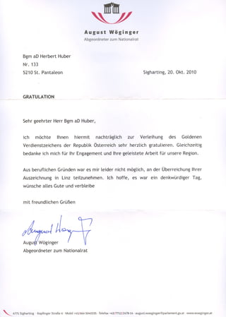 August             Wöginger
                                                           Abgeordneter       zum Nationalrat



             Bgm aD' Herbert Huber
             Nr. 133
             5210 St. I'antaleon                                                                       Sigharting, 20. Okt. 2010




             GRATULATION~_




             Sehr geehrter Herr Bgm aD Huber,


             ich        möchte         Ihnen        hiermit         nachträglich           zur      Verleihung           des        Goldenen
             Verdienstzeichens              der Republik Österreich                 sehr herzlich          gratulieren.        Gleichzeitig
             bedanke ich mich für Ihr Engagement und Ihre geleistete Arbeit für unsere Region.


             Aus beruflichen            Gründen war es mir leider nicht möglich, an der Überreichung Ihrer
             Auszeichnung             in Linz teilzunehmen.                 Ich hoffe,         es war ein denkwürdiger                    Tag,
             wünsche alles Gute und verbleibe


             mit freundlichen            Grüßen




             Auguit' Wöginger
             Abgeordneter            zum Nationalrat




'--.4771   Sigharting   - Kopfinger Straße 6 - Mobil +43/6645040335 - Telefax +43/7712/2478-14 - august.woeginger@parlament.gv.at    - www.woeginger.at
 