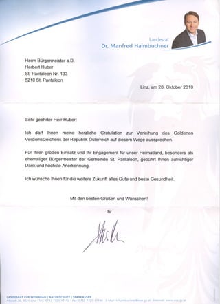 Landesrat
                                                                        Dr. Manfred Haimbuchner

             Herrn Bürgermeister aD.
             Herbert Huber
             St. Pantaleon Nr. 133
             5210 St. Pantaleon
                                                                                                     Linz, am 20. Oktober 2010




             Sehr geehrter Herr Huber!


             Ich    darf     Ihnen      meine        herzliche          Gratulation       zur     Verleihung              des    Goldenen
             Verdienstzeichens          der Republik Österreich auf diesem Wege aussprechen.


             Für Ihren großen Einsatz und Ihr Engagement für unser Heimatland, besonders als
             ehemaliger        Bürgermeister         der Gemeinde St. Pantaleon, gebührt Ihnen aufrichtiger
             Dank und höchste Anerkennung.


             Ich wünsche Ihnen für die weitere Zukunft alles Gute und beste Gesundheit.



                                                Mit den besten Grüßen und Wünschen!


                                                                           Ihr




LANDESRAT FÜR WOHNBAU I NATURSCHUTZ             I SPARKASSEN
Altstadt 30,4021 Linz· Tel.: 0732 7720-17150·    Fax: 0732 7720-17190     E-Mail: Ir.haimbuchner@ooe.gv.at     Internet    www.ooe.gv.at
 