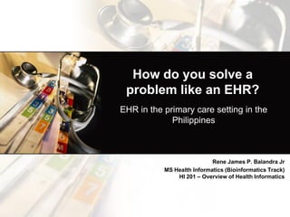 How do you solve a problem like an EHR? 
EHR in the primary care setting in the Philippines 
Rene James P. Balandra Jr 
MS Health Informatics (Bioinformatics Track) HI 201 – Overview of Health Informatics  