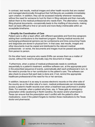 In contrast, test results, medical images and other health records that are created
and managed electronically throughout their full lifecycle are available immediately
upon creation. In addition, they can be accessed instantly whenever necessary,
without the need for someone to hunt for them in filing cabinets and then manually
deliver them to the medical professional who needs them. The alternative—manually
filing physical documents—occasionally leads to the misfiling of documents, making
them (at best) difficult to find or (at worst and more likely) irretrievable within an
acceptable timeframe.

 • Simplify the Coordination of Care
Patient care is often a team effort, with different specialists and front-line caregivers
adding their contributions to the treatment program. Sharing medical records and
exchanging professional opinions can be cumbersome and time-consuming if tests
and diagnoses are stored in physical form. In that case, test results, images and
other documents must be copied and distributed to the relevant medical
professionals - or worse, the documents and images must be passed sequentially
from person to person.

On the other hand, everyone who needs EHRs can access them as a matter of
course, without the need to physically copy the document or image.

 Furthermore, when a series of medical professionals needs to contribute
sequentially to a patient’s treatment, workflow software can, at the appropriate point
in the prescribed sequence of events, automatically alert each professional in turn, to
the need to provide his or her contribution to the patient’s care. The software can
also check to ensure that each task is done and, if not, remind the appropriate
healthcare professional of the need for his or her services.

In addition, because it is as easy to access electronic records on the other side of
the country as on the other side of a room, medical professionals can immediately
access a patient’s health records even when a treatment was performed in another
State. For example, when a patient who lives, say, in Texas gets an emergency
prescription while vacationing in North Carolina, the doctor and/or pharmacist in
Texas can ensure that the prescription won’t conflict with the patient’s other
medications—even if the patient forgets to mention those medications to the Texas
doctor and pharmacist.




                               Here comes your footer                                  Page 14
                      Copyright 2011 © Succor Consulting Group, Inc
 