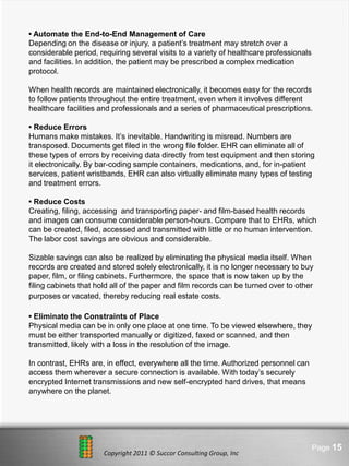 • Automate the End-to-End Management of Care
Depending on the disease or injury, a patient’s treatment may stretch over a
considerable period, requiring several visits to a variety of healthcare professionals
and facilities. In addition, the patient may be prescribed a complex medication
protocol.

When health records are maintained electronically, it becomes easy for the records
to follow patients throughout the entire treatment, even when it involves different
healthcare facilities and professionals and a series of pharmaceutical prescriptions.

• Reduce Errors
Humans make mistakes. It’s inevitable. Handwriting is misread. Numbers are
transposed. Documents get filed in the wrong file folder. EHR can eliminate all of
these types of errors by receiving data directly from test equipment and then storing
it electronically. By bar-coding sample containers, medications, and, for in-patient
services, patient wristbands, EHR can also virtually eliminate many types of testing
and treatment errors.

• Reduce Costs
Creating, filing, accessing and transporting paper- and film-based health records
and images can consume considerable person-hours. Compare that to EHRs, which
can be created, filed, accessed and transmitted with little or no human intervention.
The labor cost savings are obvious and considerable.

Sizable savings can also be realized by eliminating the physical media itself. When
records are created and stored solely electronically, it is no longer necessary to buy
paper, film, or filing cabinets. Furthermore, the space that is now taken up by the
filing cabinets that hold all of the paper and film records can be turned over to other
purposes or vacated, thereby reducing real estate costs.

• Eliminate the Constraints of Place
Physical media can be in only one place at one time. To be viewed elsewhere, they
must be either transported manually or digitized, faxed or scanned, and then
transmitted, likely with a loss in the resolution of the image.

In contrast, EHRs are, in effect, everywhere all the time. Authorized personnel can
access them wherever a secure connection is available. With today’s securely
encrypted Internet transmissions and new self-encrypted hard drives, that means
anywhere on the planet.




                                Here comes your footer                                   Page 15
                      Copyright 2011 © Succor Consulting Group, Inc
 