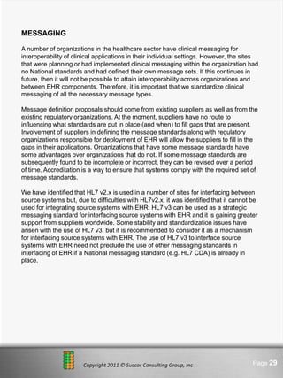 MESSAGING

A number of organizations in the healthcare sector have clinical messaging for
interoperability of clinical applications in their individual settings. However, the sites
that were planning or had implemented clinical messaging within the organization had
no National standards and had defined their own message sets. If this continues in
future, then it will not be possible to attain interoperability across organizations and
between EHR components. Therefore, it is important that we standardize clinical
messaging of all the necessary message types.

Message definition proposals should come from existing suppliers as well as from the
existing regulatory organizations. At the moment, suppliers have no route to
influencing what standards are put in place (and when) to fill gaps that are present.
Involvement of suppliers in defining the message standards along with regulatory
organizations responsible for deployment of EHR will allow the suppliers to fill in the
gaps in their applications. Organizations that have some message standards have
some advantages over organizations that do not. If some message standards are
subsequently found to be incomplete or incorrect, they can be revised over a period
of time. Accreditation is a way to ensure that systems comply with the required set of
message standards.

We have identified that HL7 v2.x is used in a number of sites for interfacing between
source systems but, due to difficulties with HL7v2.x, it was identified that it cannot be
used for integrating source systems with EHR. HL7 v3 can be used as a strategic
messaging standard for interfacing source systems with EHR and it is gaining greater
support from suppliers worldwide. Some stability and standardization issues have
arisen with the use of HL7 v3, but it is recommended to consider it as a mechanism
for interfacing source systems with EHR. The use of HL7 v3 to interface source
systems with EHR need not preclude the use of other messaging standards in
interfacing of EHR if a National messaging standard (e.g. HL7 CDA) is already in
place.




                                 Here comes your footer
                       Copyright 2011 © Succor Consulting Group, Inc                   Page 29
 