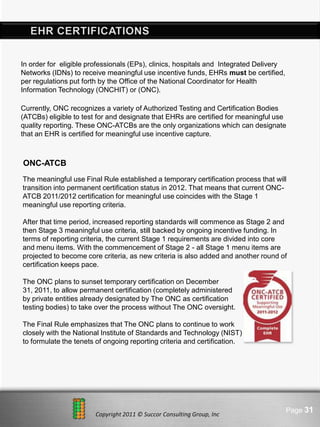 In order for eligible professionals (EPs), clinics, hospitals and Integrated Delivery
Networks (IDNs) to receive meaningful use incentive funds, EHRs must be certified,
per regulations put forth by the Office of the National Coordinator for Health
Information Technology (ONCHIT) or (ONC).

Currently, ONC recognizes a variety of Authorized Testing and Certification Bodies
(ATCBs) eligible to test for and designate that EHRs are certified for meaningful use
quality reporting. These ONC-ATCBs are the only organizations which can designate
that an EHR is certified for meaningful use incentive capture.



ONC-ATCB
The meaningful use Final Rule established a temporary certification process that will
transition into permanent certification status in 2012. That means that current ONC-
ATCB 2011/2012 certification for meaningful use coincides with the Stage 1
meaningful use reporting criteria.

After that time period, increased reporting standards will commence as Stage 2 and
then Stage 3 meaningful use criteria, still backed by ongoing incentive funding. In
terms of reporting criteria, the current Stage 1 requirements are divided into core
and menu items. With the commencement of Stage 2 - all Stage 1 menu items are
projected to become core criteria, as new criteria is also added and another round of
certification keeps pace.

The ONC plans to sunset temporary certification on December
31, 2011, to allow permanent certification (completely administered
by private entities already designated by The ONC as certification
testing bodies) to take over the process without The ONC oversight.

The Final Rule emphasizes that The ONC plans to continue to work
closely with the National Institute of Standards and Technology (NIST)
to formulate the tenets of ongoing reporting criteria and certification.




                                 Here comes your footer                                 Page 31
                        Copyright 2011 © Succor Consulting Group, Inc
 