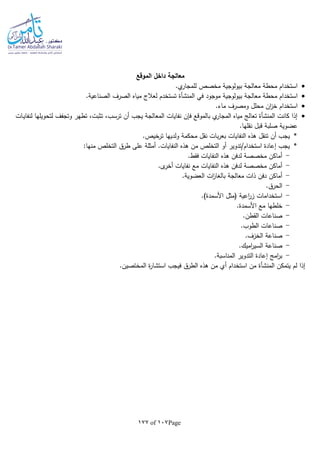 Page107of177
‫الموقع‬ ‫داخل‬ ‫معالجة‬
.‫ي‬‫للمجار‬ ‫مخصص‬ ‫بيولوجية‬ ‫معالجة‬ ‫محطة‬ ‫استخدام‬
‫بيو‬ ‫معالجة‬ ‫محطة‬ ‫استخدام‬‫في‬ ‫موجود‬ ‫لوجية‬‫المنشأة‬.‫الصناعية‬ ‫الصرف‬ ‫مياه‬ ‫لعالج‬ ‫تستخدم‬
.‫ماء‬ ‫ومصرف‬ ‫محلل‬ ‫ان‬‫ز‬‫خ‬ ‫استخدام‬
‫ـات‬‫ي‬‫لنفا‬ ‫لتحويلها‬ ‫وتجفف‬ ‫تطهر‬ ،‫تثبت‬ ،‫ترسب‬ ‫أن‬ ‫يجب‬ ‫المعالجة‬ ‫نفايات‬ ‫فلن‬ ‫بالموقع‬ ‫ي‬‫المجار‬ ‫مياه‬ ‫تعالج‬ ‫المنشأة‬ ‫كانت‬ ‫إذا‬
.‫نقلها‬ ‫قبل‬ ‫صلبة‬ ‫عضوية‬
*‫ب‬‫ر‬‫بع‬ ‫النفايات‬ ‫هذه‬ ‫تنقل‬ ‫أن‬ ‫يجب‬.‫ترخيص‬ ‫ولديها‬ ‫محكمة‬ ‫نقل‬ ‫ات‬
*:‫منها‬ ‫التخلص‬ ‫طرق‬ ‫على‬ ‫أمثلة‬ .‫النفايات‬ ‫هذه‬ ‫من‬ ‫التخلص‬ ‫أو‬ ‫استخدام/تدوير‬ ‫إعادة‬ ‫يجب‬
-.‫فقط‬ ‫النفايات‬ ‫هذه‬ ‫لدفن‬ ‫مخصصة‬ ‫أماكن‬
-.‫ى‬‫أخر‬ ‫نفايات‬ ‫مع‬ ‫النفايات‬ ‫هذه‬ ‫لدفن‬ ‫مخصصة‬ ‫أماكن‬
-.‫العضوية‬ ‫ات‬‫ز‬‫بالغا‬ ‫معالجة‬ ‫ذات‬ ‫دفن‬ ‫أماكن‬
-.‫الحرق‬
-‫استخدا‬.)‫األسمدة‬ ‫(مثل‬ ‫اعية‬‫ر‬‫ز‬ ‫مات‬
-.‫األسمدة‬ ‫مع‬ ‫خلطها‬
-.‫القطن‬ ‫صناعات‬
-.‫الطوب‬ ‫صناعات‬
-.‫الخزف‬ ‫صناعة‬
-.‫اميك‬‫ر‬‫السي‬ ‫صناعة‬
-.‫المناسبة‬ ‫التدوير‬ ‫إعادة‬ ‫امج‬‫ر‬‫ب‬
‫يتمكن‬ ‫لم‬ ‫إذا‬‫المنشأة‬‫ة‬‫ر‬‫استشا‬ ‫فيجب‬ ‫الطرق‬ ‫هذه‬ ‫من‬ ‫أي‬ ‫استخدام‬ ‫من‬‫المختصين‬.
 