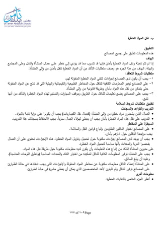 Page109of177
‫ة‬‫الخطر‬ ‫اد‬‫و‬‫الم‬ ‫نقل‬ .‫ب‬
‫التط‬‫بيق‬
‫المصانع‬ ‫جميع‬ ‫على‬ ‫تطبق‬ ‫المعلومات‬ ‫هذه‬
‫الهدف‬
‫ـال‬‫م‬‫ع‬ ‫ـى‬‫ل‬‫ع‬ ‫ـر‬‫ط‬‫خ‬ ‫ـى‬‫ل‬‫إ‬ ‫ـؤدي‬‫ي‬ ‫ـد‬‫ق‬ ‫مما‬ ‫تتسرب‬ ‫قد‬ ‫فلنها‬ ‫بأمان‬ ‫ة‬‫ر‬‫الخط‬ ‫اد‬‫و‬‫الم‬ ‫ونقل‬ ‫تعبئة‬ ‫تتم‬ ‫لم‬ ‫إذا‬‫ـأة‬‫ش‬‫المن‬‫ـع‬‫م‬‫المجت‬ ‫ـى‬‫ل‬‫وع‬ ‫ـل‬‫ق‬‫الن‬‫و‬
‫التأك‬ ‫متطلبات‬ ‫وصف‬ ‫هو‬ ‫ء‬‫الجز‬ ‫هذا‬ ‫من‬ ‫الهدف‬ .‫البيئة‬‫و‬‫لى‬‫ا‬‫و‬ ‫من‬ ‫بأمان‬ ‫تنقل‬ ‫ة‬‫ر‬‫الخط‬ ‫اد‬‫و‬‫الم‬ ‫أن‬ ‫من‬ ‫د‬‫المنشأة‬.
:‫التعاقد‬ ‫شروط‬ ‫متطلبات‬
1-.‫لهم‬ ‫المنقولة‬ ‫ة‬‫ر‬‫الخط‬ ‫اد‬‫و‬‫الم‬ ‫لتلقي‬ ‫اءات‬‫ر‬‫إج‬ ‫المصانع‬ ‫لدى‬ ‫يكون‬ ‫أن‬ ‫يجب‬
2-‫ال‬ ‫اد‬‫و‬‫الم‬ ‫عن‬ ‫تنتج‬ ‫قد‬ ‫التي‬ ‫البيئية‬‫و‬ ‫الكيميائية‬‫و‬ ‫الطبيعية‬ ‫المخاطر‬ ‫حول‬ ‫للناقل‬ ‫الكافية‬ ‫المعلومات‬ ‫توفير‬ ‫المصانع‬ ‫على‬‫منقولة‬
‫لى‬‫ا‬‫و‬ ‫من‬ ‫قانونية‬ ‫يقة‬‫ر‬‫وط‬ ‫بأمان‬ ‫اد‬‫و‬‫الم‬ ‫هذه‬ ‫نقل‬ ‫من‬ ‫يتمكن‬ ‫حتى‬‫المنشأة‬.
3-‫ـا‬‫ـ‬‫ه‬‫أن‬ ‫ـن‬‫ـ‬‫م‬ ‫ـد‬‫ـ‬‫ك‬‫التأ‬‫و‬ ‫ة‬‫ر‬‫ـ‬‫ـ‬‫ط‬‫الخ‬ ‫اد‬‫و‬‫ـ‬‫ـ‬‫م‬‫ال‬ ‫ـذه‬‫ـ‬‫ه‬‫ل‬ ‫ـليم‬‫ـ‬‫س‬‫الت‬‫و‬ ‫ات‬‫ر‬‫ـيا‬‫ـ‬‫س‬‫ال‬ ‫ـف‬‫ـ‬‫ق‬‫ومو‬ ‫ـق‬‫ـ‬‫ي‬‫ر‬‫الط‬ ‫ـول‬‫ـ‬‫ح‬ ‫ـل‬‫ـ‬‫ق‬‫للنا‬ ‫ـات‬‫ـ‬‫م‬‫تعلي‬ ‫ـع‬‫ـ‬‫ض‬‫و‬ ‫ـانع‬‫ـ‬‫ص‬‫الم‬ ‫ـى‬‫ـ‬‫ل‬‫ع‬ ‫ـب‬‫ـ‬‫ج‬‫ي‬
.‫تتبع‬
‫تطبيق‬‫السالمة‬ ‫شروط‬ ‫متطلبات‬
‫السجالت‬‫و‬ ‫اعد‬‫و‬‫الق‬‫و‬ ‫التدريب‬
‫الذي‬ ‫العمال‬‫لى‬‫ا‬‫و‬ ‫من‬ ‫ة‬‫ر‬‫خط‬ ‫اد‬‫و‬‫م‬ ‫يشحنون‬ ‫ن‬‫المنشأة‬.‫اد‬‫و‬‫بالم‬ ‫تامة‬ ‫اية‬‫ر‬‫د‬ ‫على‬ ‫ا‬‫و‬‫يكون‬ ‫أن‬ ‫يجب‬ )‫الكيماويات‬ ‫نقل‬ ‫(كعمال‬
.‫يب‬‫ر‬‫التد‬ ‫هذا‬ ‫بسجالت‬ ‫االحتفاظ‬ ‫يجب‬ .‫ا‬‫ا‬‫سنوي‬ ‫العمال‬ ‫الء‬‫ؤ‬‫له‬ ‫يعطى‬ ‫أن‬ ‫يجب‬ ‫بأمان‬ ‫ة‬‫ر‬‫الخط‬ ‫اد‬‫و‬‫الم‬ ‫هذه‬ ‫نقل‬ ‫على‬ ‫يب‬‫ر‬‫التد‬
‫المخاطر‬ ‫على‬ ‫ة‬‫السيطر‬
‫الناقلين‬ ‫اختيار‬ ‫المصانع‬ ‫على‬.‫السالمة‬‫و‬ ‫النقل‬ ‫انين‬‫و‬‫ق‬ ‫بلتباع‬ ‫الملتزمين‬
.‫بأمان‬ ‫أداؤهم‬ ‫حول‬ ‫الناقلين‬ ‫اجعة‬‫ر‬‫م‬ ‫يجب‬
‫ـال‬‫م‬‫الع‬ ‫أن‬ ‫ـى‬‫ل‬‫ع‬ ‫ـوي‬‫ت‬‫تح‬ ‫اءات‬‫ر‬‫ـ‬‫ج‬‫اإل‬ ‫ـذه‬‫ه‬ .‫ة‬‫ر‬‫ـ‬‫ط‬‫الخ‬ ‫اد‬‫و‬‫ـ‬‫م‬‫ال‬ ‫ـل‬‫ي‬‫ز‬‫وتن‬ ‫ـل‬‫ي‬‫تحم‬ ‫ـول‬‫ح‬ ‫مكتوبة‬ ‫اءات‬‫ر‬‫إج‬ ‫المصانع‬ ‫لدى‬ ‫يوجد‬ ‫أن‬ ‫يجب‬
‫ا‬‫و‬‫يفحص‬.‫ة‬‫ر‬‫الخط‬ ‫اد‬‫و‬‫الم‬ ‫لتحميل‬ ‫مناسبة‬ ‫بأنها‬ ‫المعدات‬‫و‬ ‫بة‬‫ر‬‫الع‬
‫ين‬‫ر‬‫مدي‬ ‫على‬‫المنشأة‬.‫اد‬‫و‬‫الم‬ ‫هذه‬ ‫نقل‬ ‫يقة‬‫ر‬‫ط‬ ‫حول‬ ‫مكتوبة‬ ‫معلومات‬ ‫لديا‬ ‫يكون‬ ‫أن‬‫و‬ ‫التعليمات‬ ‫هذه‬ ‫إتباع‬ ‫من‬ ‫التأكد‬
‫على‬ ‫يجب‬‫المنشأة‬.)‫المناسبة‬ ‫اللوحات‬ ‫(وتعليق‬ ‫المناسبة‬ ‫المعدات‬‫و‬ ‫التنك‬ ‫اختيار‬ ‫من‬ ‫لتمكينا‬ ‫للناقل‬ ‫الكافية‬ ‫المعلومات‬ ‫توفير‬
.‫السائق‬ ‫يبلغ‬ ‫أن‬ ‫وعليا‬
‫على‬‫المنشأة‬‫الن‬ ‫إعطاء‬‫ئ‬‫ار‬‫و‬‫ـ‬‫ط‬‫ال‬ ‫ـة‬‫ل‬‫حا‬ ‫ـي‬‫ف‬ ‫ـا‬‫ه‬‫اتخاذ‬ ‫ـب‬‫ج‬‫ي‬ ‫ـي‬‫ت‬‫ال‬ ‫اءات‬‫ر‬‫اإلج‬‫و‬ ‫المنقولة‬ ‫اد‬‫و‬‫الم‬ ‫مخاطر‬ ‫عن‬ ‫مكتوبة‬ ‫معلومات‬ ‫اقل‬
.‫ئ‬‫ار‬‫و‬‫الط‬ ‫حالة‬ ‫في‬ ‫ة‬‫ر‬‫مشو‬ ‫يعطي‬ ‫أن‬ ‫يمكن‬ ‫الذي‬ ‫المتخصصين‬ ‫ألحد‬ ‫تليفون‬ ‫قم‬‫ر‬ ‫للناقل‬ ‫توفير‬ ‫المصانع‬ ‫على‬
‫ى‬‫أخر‬ ‫معلومات‬
.‫ة‬‫ر‬‫الخط‬ ‫بالنفايات‬ ‫الخاص‬ ‫ء‬‫الجز‬ ‫أنظر‬
 