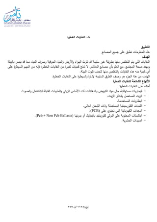 Page111of177
‫الخط‬ ‫النفايات‬ .‫ت‬‫ة‬‫ر‬
‫التطبيق‬
‫المصانع‬ ‫جميع‬ ‫على‬ ‫تطبق‬ ‫المعلومات‬ ‫هذه‬
‫الهدف‬
‫بالبيئة‬ ‫يضر‬ ‫قد‬ ‫مما‬ ‫المياه‬ ‫ات‬‫ر‬‫ومم‬ ‫الجوفية‬ ‫المياه‬‫و‬ ‫األرض‬‫و‬ ‫اء‬‫و‬‫اله‬ ‫تلوث‬ ‫قد‬ ‫سليمة‬ ‫غير‬ ‫يقة‬‫ر‬‫بط‬ ‫منها‬ ‫التخلص‬ ‫يتم‬ ‫التي‬ ‫النفايات‬
‫ال‬ ‫المالبس‬ ‫مصانع‬ ‫بأن‬ ‫العلم‬ ‫مع‬ .‫المجتمع‬ ‫صحة‬ ‫ويهدد‬‫ـى‬‫ل‬‫ع‬ ‫ة‬‫ر‬‫ـيط‬‫س‬‫ال‬ ‫ـم‬‫ه‬‫الم‬ ‫ـن‬‫م‬ ‫ـا‬‫ن‬‫فل‬ ‫ة‬‫ر‬‫ـ‬‫ط‬‫الخ‬ ‫ـات‬‫ي‬‫النفا‬ ‫ـن‬‫م‬ ‫ة‬‫ر‬‫ـ‬‫ي‬‫كب‬ ‫كميات‬ ‫تنتج‬
.‫البيئة‬ ‫تلوث‬ ‫لتجنب‬ ‫منها‬ ‫التخلص‬‫و‬ ‫النفايات‬ ‫هذه‬ ‫منا‬ ‫كمية‬ ‫أي‬
.‫ة‬‫ر‬‫الخط‬ ‫النفايات‬ ‫على‬ ‫ة‬‫ر‬‫السيط‬‫و‬ ‫ة‬‫ر‬‫إلدا‬ ‫السليمة‬ ‫الطرق‬ ‫وصف‬ ‫هو‬ ‫ء‬‫الجز‬ ‫هذا‬ ‫من‬ ‫الهدف‬
‫ة‬‫الخطر‬ ‫للنفايات‬ ‫الشائعة‬ ‫اع‬‫و‬‫األن‬
‫ة‬‫ر‬‫الخط‬ ‫النفايات‬ ‫على‬ ‫أمثلة‬:
-.‫الصودا‬‫و‬ ‫لالشتعال‬ ‫القابلة‬ ‫المذيبات‬‫و‬ ‫يتي‬‫ز‬‫ال‬ ‫األساس‬ ‫ذات‬ ‫الدهانات‬‫و‬ ‫التبييض‬ ‫اد‬‫و‬‫م‬ ‫مثل‬ ،‫مستهلكة‬ ‫كيماويات‬
-.‫يت‬‫ز‬‫ال‬ ‫وفالتر‬ ‫المستعمل‬ ‫يت‬‫ز‬‫ال‬
-.‫المستخدمة‬ ‫يات‬‫ر‬‫البطا‬
-.‫العالي‬ ‫الشحن‬ ‫وذات‬ ‫المستعملة‬ ‫الفلورسينتية‬ ‫اللمبات‬
-‫على‬ ‫تحتوي‬ ‫التي‬ ‫بائية‬‫ر‬‫الكه‬ ‫المعدات‬(PCB).
-‫بدونها‬ ‫أو‬ ‫بايفينايل‬ ‫ينتيد‬‫ر‬‫كلو‬ ‫البولي‬ ‫على‬ ‫المحتوية‬ ‫البالستات‬(Pcb + Non Pcb Ballasts).
-.‫ية‬‫ر‬‫الحش‬ ‫المبيدات‬
 