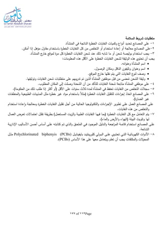 Page112of177
‫السالمة‬ ‫شروط‬ ‫متطلبات‬
1-‫في‬ ‫الناتجة‬ ‫ة‬‫ر‬‫الخط‬ ‫النفايات‬ ‫وكميات‬ ‫اع‬‫و‬‫أن‬ ‫تحديد‬ ‫المصانع‬ ‫على‬‫المنشأة‬.
2-‫من‬ ‫التخلص‬ ‫أو‬ ‫استخدام‬ ‫إعادة‬ ‫أو‬ ‫معالجة‬ ‫المصانع‬ ‫على‬.‫أمكن‬ ‫إذا‬ ‫مؤهل‬ ‫مقاول‬ ‫باستخدام‬ ‫ة‬‫ر‬‫الخط‬ ‫النفايات‬ ‫كل‬
3-‫ج‬‫خار‬ ‫لموقع‬ ‫ة‬‫ر‬‫م‬ ‫كل‬ ‫ة‬‫ر‬‫الخط‬ ‫النفايات‬ ‫شحن‬ ‫عند‬ ‫ذلك‬ ‫شابا‬ ‫ما‬ ‫أو‬ ‫شحن‬ ‫بوليصة‬ ‫استخدام‬ ‫يجب‬‫المنشأة‬.
:‫المعلومات‬ ‫هذه‬ ‫األقل‬ ‫على‬ ‫ة‬‫ر‬‫الخط‬ ‫النفايات‬ ‫لشحن‬ ‫الوثيقة‬ ‫هذه‬ ‫تحتوي‬ ‫أن‬ ‫يجب‬
‫اسم‬‫المنشأة‬.‫انا‬‫و‬‫وعن‬
‫وتليفون‬ ‫ان‬‫و‬‫وعن‬ ‫اسم‬.‫الوصول‬ ‫ومكان‬ ‫الناقل‬
.‫الموقع‬ ‫ج‬‫خار‬ ‫نقلها‬ ‫يتم‬ ‫التي‬ ‫النفايات‬ ‫ع‬‫لنو‬ ‫وصف‬
‫موظفين‬ ‫قبل‬ ‫من‬ ‫تمضى‬ ‫الشحن‬ ‫وثيقة‬‫المنشأة‬.‫وتوثيقها‬ ‫النفايات‬ ‫شحن‬ ‫متطلبات‬ ‫على‬ ‫يبهم‬‫ر‬‫تد‬ ‫تم‬ ‫الذين‬
4-‫موظفي‬ ‫على‬‫المنشأة‬.‫المطلوب‬ ‫المكان‬ ‫إلى‬ ‫وصلت‬ ‫الشحنة‬ ‫أن‬ ‫من‬ ‫للتأكد‬ ‫النفايات‬ ‫شحنة‬ ‫متابعة‬
5-‫س‬‫في‬ ‫تحفظ‬ ‫النفايات‬ ‫من‬ ‫التخلص‬ ‫جالت‬‫المنشأة‬.)‫الحكومة‬ ‫من‬ ‫ذلك‬ ‫طلب‬ ‫إذا‬ ‫أكثر‬ ‫(أو‬ ‫األقل‬ ‫على‬ ‫ات‬‫و‬‫سن‬ ‫ثالث‬ ‫لمدة‬
6-‫باستخدام‬ ‫ا‬‫ال‬‫(مث‬ ‫ة‬‫ر‬‫الخط‬ ‫النفايات‬ ‫للتقليل‬ ‫اءات‬‫ر‬‫إج‬ ‫اتخاذ‬ ‫المصانع‬ ‫على‬‫ـات‬‫ف‬‫المنظ‬‫و‬ ‫ـة‬‫ي‬‫الطبيع‬ ‫ـذيبات‬‫م‬‫ال‬ ‫ـل‬‫ث‬‫م‬ ‫ة‬‫ر‬‫خط‬ ‫غير‬ ‫اد‬‫و‬‫م‬
.)‫ة‬‫ر‬‫الضا‬ ‫غير‬
‫ـوير‬‫ط‬‫ت‬ ‫ـى‬‫ل‬‫ع‬ ‫ـل‬‫م‬‫الع‬ ‫ـانع‬‫ص‬‫الم‬ ‫ـى‬‫ل‬‫ع‬‫ـتخدام‬‫ـ‬‫س‬‫ا‬ ‫ـادة‬‫ع‬‫ا‬‫و‬ ‫ـة‬‫ج‬‫ومعال‬ ‫ة‬‫ر‬‫ـ‬‫ط‬‫الخ‬ ‫ـات‬‫ي‬‫النفا‬ ‫ـل‬‫ـ‬‫ي‬‫تقل‬ ‫ـل‬‫ج‬‫أ‬ ‫ـن‬‫م‬ ‫ـة‬‫ي‬‫الحال‬ ‫ـا‬‫ي‬‫التكنولوج‬‫و‬ ‫اءات‬‫ر‬‫ـ‬‫ـ‬‫ج‬‫اإل‬
.‫النفايات‬ ‫هذه‬ ‫من‬ ‫التخلص‬‫و‬
7-‫ـال‬‫م‬‫الع‬ ‫ـرض‬‫ع‬‫ت‬ ‫ـاالت‬‫م‬‫احت‬ ‫ـل‬‫ل‬‫تق‬ ‫ـة‬‫ق‬‫ي‬‫ر‬‫بط‬ )‫ـتعمل‬‫س‬‫الم‬ ‫ـت‬‫ي‬‫ز‬‫ال‬‫و‬ ‫ـة‬‫ي‬‫الطب‬ ‫ـات‬‫ي‬‫النفا‬ ‫ـا‬‫ه‬‫في‬ ‫ـا‬‫م‬‫(ب‬ ‫ة‬‫ر‬‫ـ‬‫ط‬‫الخ‬ ‫ـات‬‫ي‬‫النفا‬ ‫كل‬ ‫مع‬ ‫التعامل‬ ‫يتم‬
‫األرض‬‫و‬ ‫اء‬‫و‬‫(اله‬ ‫البيئة‬ ‫وتلويث‬ ‫لها‬.)‫الماء‬‫و‬
‫ـة‬‫ـ‬‫ي‬‫ر‬‫اإلدا‬ ‫ـاليب‬‫ـ‬‫س‬‫األ‬ ‫ـن‬‫ـ‬‫س‬‫أح‬ ‫ـاس‬‫ـ‬‫س‬‫أ‬ ‫ـى‬‫ـ‬‫ل‬‫ع‬ ‫ـا‬‫ـ‬‫ت‬‫كتاب‬ ‫ـم‬‫ـ‬‫ت‬ ‫ـذي‬‫ـ‬‫ل‬‫ا‬‫و‬ ‫ـق‬‫ـ‬‫ح‬‫المل‬ ‫ـي‬‫ـ‬‫ف‬ ‫ـود‬‫ـ‬‫ج‬‫المو‬ ‫ـدليل‬‫ـ‬‫ل‬‫ا‬‫و‬ ‫ـة‬‫ـ‬‫ع‬‫اج‬‫ر‬‫الم‬ ‫ـة‬‫ـ‬‫م‬‫قائ‬ ‫ـتخدام‬‫ـ‬‫س‬‫ا‬ ‫ـانع‬‫ـ‬‫ص‬‫الم‬ ‫ـى‬‫ـ‬‫ل‬‫ع‬
.‫الشائعة‬
8-‫ـل‬‫ـ‬‫ـ‬‫ي‬‫بايفينا‬ ‫ـد‬‫ـ‬‫ـ‬‫ي‬‫ينت‬‫ر‬‫كلو‬ ‫ـولي‬‫ـ‬‫ـ‬‫ب‬‫ال‬ ‫ـى‬‫ـ‬‫ـ‬‫ل‬‫ع‬ ‫ـوي‬‫ـ‬‫ـ‬‫ت‬‫تح‬ ‫ـي‬‫ـ‬‫ـ‬‫ت‬‫ال‬ ‫ـة‬‫ـ‬‫ـ‬‫ي‬‫بائ‬‫ر‬‫الكه‬ ‫ات‬‫و‬‫األد‬Polychlorinated biphenyis (PCBs)‫ـل‬‫ـ‬‫ـ‬‫ث‬‫م‬
‫أن‬ ‫يجب‬ ‫المكثفات‬‫و‬ ‫الت‬‫و‬‫المح‬‫األساس‬ ‫هذا‬ ‫على‬ ‫معها‬ ‫ويتعامل‬ ‫تعلم‬(PCBs).
 