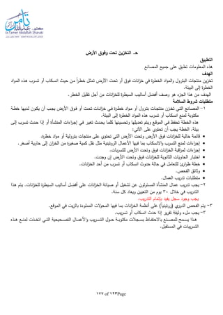 Page123of177
‫األرض‬ ‫وفوق‬ ‫تحت‬ ‫التخزين‬ .‫حـ‬
‫التطبيق‬
‫المصانع‬ ‫جميع‬ ‫على‬ ‫تطبق‬ ‫المعلومات‬ ‫هذه‬
‫الهدف‬
‫ين‬‫ز‬‫تخ‬‫ـت‬‫ح‬‫ت‬ ‫أو‬ ‫فوق‬ ‫انات‬‫ز‬‫خ‬ ‫في‬ ‫ة‬‫ر‬‫الخط‬ ‫اد‬‫و‬‫الم‬‫و‬ ‫البترول‬ ‫منتجات‬‫اد‬‫و‬‫ـ‬‫م‬‫ال‬ ‫ـذه‬‫ه‬ ‫ـرب‬‫س‬‫ت‬ ‫أو‬ ‫ـكاب‬‫س‬‫ان‬ ‫ـث‬‫ي‬‫ح‬ ‫ـن‬‫م‬ ‫ا‬‫ا‬‫ر‬‫ـ‬‫ط‬‫خ‬ ‫ـل‬‫ث‬‫تم‬ ‫األرض‬
.‫البيئة‬ ‫إلى‬ ‫ة‬‫ر‬‫الخط‬
.‫الخطر‬ ‫تقليل‬ ‫أجل‬ ‫من‬ ‫انات‬‫ز‬‫للخ‬ ‫ة‬‫ر‬‫السيط‬ ‫أساليب‬ ‫أفضل‬ ‫وصف‬ ‫هو‬ ‫ء‬‫الجز‬ ‫هذا‬ ‫من‬ ‫الهدف‬
‫السالمة‬ ‫شروط‬ ‫متطلبات‬
1-‫ـدي‬‫ـ‬‫ل‬ ‫ـون‬‫ـ‬‫ك‬‫ي‬ ‫أن‬ ‫ـب‬‫ـ‬‫ج‬‫ي‬ ‫األرض‬ ‫ـوق‬‫ـ‬‫ف‬ ‫أو‬ ‫ـت‬‫ـ‬‫ح‬‫ت‬ ‫ـات‬‫ـ‬‫ن‬‫ا‬‫ز‬‫خ‬ ‫ـي‬‫ـ‬‫ف‬ ‫ة‬‫ر‬‫ـ‬‫ـ‬‫ط‬‫خ‬ ‫اد‬‫و‬‫ـ‬‫ـ‬‫م‬ ‫أو‬ ‫ـرول‬‫ـ‬‫ت‬‫ب‬ ‫ـات‬‫ـ‬‫ج‬‫منت‬ ‫ـزن‬‫ـ‬‫خ‬‫ت‬ ‫ـي‬‫ـ‬‫ت‬‫ال‬ ‫ـانع‬‫ـ‬‫ص‬‫الم‬‫ـة‬‫ـ‬‫ط‬‫خ‬ ‫ها‬
.‫البيئة‬ ‫إلى‬ ‫ة‬‫ر‬‫الخط‬ ‫اد‬‫و‬‫الم‬ ‫هذه‬ ‫تسرب‬ ‫أو‬ ‫انسكاب‬ ‫لمنع‬ ‫مكتوبة‬
‫اءات‬‫ر‬‫ـ‬‫ج‬‫إ‬ ‫ـي‬‫ف‬ ‫ـر‬‫ي‬‫تغ‬ ‫ـدث‬‫ح‬‫ي‬ ‫ـا‬‫م‬‫كل‬ ‫ـينها‬‫س‬‫وتح‬ ‫ـديلها‬‫ع‬‫ت‬ ‫ـتم‬‫ي‬‫و‬ ‫ـع‬‫ق‬‫المو‬ ‫ـي‬‫ف‬ ‫تحفظ‬ ‫الخطة‬ ‫هذه‬‫ـأة‬‫ش‬‫المن‬‫ـى‬‫ل‬‫إ‬ ‫ـرب‬‫س‬‫ت‬ ‫ـدث‬‫ح‬ ‫إذا‬ ‫أو‬
:‫اآلتي‬ ‫على‬ ‫تحتوي‬ ‫أن‬ ‫يجب‬ ‫الخطة‬ .‫بيئة‬
‫تحتوي‬ ‫التي‬ ‫األرض‬ ‫وتحت‬ ‫األرض‬ ‫فوق‬ ‫انات‬‫ز‬‫للخ‬ ‫حالية‬ ‫قائمة‬.‫ة‬‫ر‬‫خط‬ ‫اد‬‫و‬‫م‬ ‫أو‬ ‫بترولية‬ ‫منتجات‬ ‫على‬
.‫أصغر‬ ‫حاوية‬ ‫إلى‬ ‫ان‬‫ز‬‫الخ‬ ‫من‬ ‫ة‬‫ر‬‫صغي‬ ‫كمية‬ ‫نقل‬ ‫مثل‬ ‫الروتينية‬ ‫األعمال‬ ‫فيها‬ ‫بما‬ ‫االنسكاب‬‫و‬ ‫التسرب‬ ‫لمنع‬ ‫اءات‬‫ر‬‫إج‬
.‫بات‬‫ر‬‫للتس‬ ‫األرض‬ ‫وتحت‬ ‫فوق‬ ‫انات‬‫ز‬‫الخ‬ ‫اقبة‬‫ر‬‫لم‬ ‫اءات‬‫ر‬‫إج‬
.‫وجدت‬ ‫إن‬ ‫األرض‬ ‫وتحت‬ ‫فوق‬ ‫انات‬‫ز‬‫للخ‬ ‫الثانوية‬ ‫الحاويات‬ ‫اختبار‬
‫خ‬.‫انات‬‫ز‬‫الخ‬ ‫أحد‬ ‫من‬ ‫تسرب‬ ‫أو‬ ‫انسكاب‬ ‫حدوث‬ ‫حالة‬ ‫في‬ ‫للتعامل‬ ‫ئ‬‫ار‬‫و‬‫ط‬ ‫طة‬
.‫الفحص‬ ‫وثائق‬
.‫العمال‬ ‫يب‬‫ر‬‫تد‬ ‫متطلبات‬
2-‫عمال‬ ‫يب‬‫ر‬‫تد‬ ‫يجب‬‫المنشأة‬‫ـذا‬‫ه‬ ‫ـتم‬‫ي‬ .‫انات‬‫ز‬‫للخ‬ ‫ة‬‫ر‬‫السيط‬ ‫أساليب‬ ‫أفضل‬ ‫على‬ ‫انات‬‫ز‬‫الخ‬ ‫صيانة‬ ‫أو‬ ‫تشغيل‬ ‫عن‬ ‫المسئولون‬
‫خالل‬ ‫في‬ ‫يب‬‫ر‬‫التد‬30.‫سنة‬ ‫كل‬ ‫ويعاد‬ ‫التعيين‬ ‫من‬ ‫يوم‬
.‫يب‬‫ر‬‫التد‬ ‫بلتمام‬ ‫يفيد‬ ‫سجل‬ ‫وجود‬ ‫يجب‬
3-.‫الموقع‬ ‫في‬ ‫يت‬‫ز‬‫بال‬ ‫المملوءة‬ ‫الت‬‫و‬‫المح‬ ‫فيها‬ ‫بما‬ ‫انات‬‫ز‬‫الخ‬ ‫أنظمة‬ ‫على‬ )‫ا‬‫ا‬‫(روتيني‬ ‫ي‬‫الدور‬ ‫الفحص‬ ‫يتم‬
3-.‫يب‬‫ر‬‫تس‬ ‫أو‬ ‫انسكاب‬ ‫حدث‬ ‫إذا‬ ‫ير‬‫ر‬‫تق‬ ‫وثيقة‬ ‫ملء‬ ‫يجب‬
‫ا‬ ‫ـي‬‫ـ‬‫ـ‬‫ـ‬‫ت‬‫ال‬ ‫ـحيحية‬‫ـ‬‫ـ‬‫ـ‬‫ص‬‫الت‬ ‫ـال‬‫ـ‬‫ـ‬‫ـ‬‫م‬‫األع‬‫و‬ ‫يب‬‫ر‬‫ـ‬‫ـ‬‫ـ‬‫ـ‬‫س‬‫الت‬ ‫ـول‬‫ـ‬‫ـ‬‫ـ‬‫ح‬ ‫ـة‬‫ـ‬‫ـ‬‫ـ‬‫ب‬‫مكتو‬ ‫ـجالت‬‫ـ‬‫ـ‬‫ـ‬‫س‬‫ب‬ ‫ـاظ‬‫ـ‬‫ـ‬‫ـ‬‫ف‬‫باالحت‬ ‫ـنع‬‫ـ‬‫ـ‬‫ـ‬‫ص‬‫للم‬ ‫ـمح‬‫ـ‬‫ـ‬‫ـ‬‫س‬‫ي‬ ‫ـذا‬‫ـ‬‫ـ‬‫ـ‬‫ه‬‫ـذه‬‫ـ‬‫ـ‬‫ـ‬‫ه‬ ‫ـع‬‫ـ‬‫ـ‬‫ـ‬‫ن‬‫لم‬ ‫ـذت‬‫ـ‬‫ـ‬‫ـ‬‫خ‬‫ت‬
.‫المستقبل‬ ‫في‬ ‫يبات‬‫ر‬‫التس‬
 