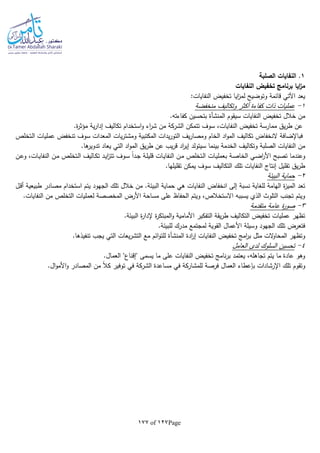 Page127of177
1‫الصلبة‬ ‫النفايات‬ .
‫النفايات‬ ‫تخفيض‬ ‫برنامج‬ ‫ايا‬‫ز‬‫م‬
:‫النفايات‬ ‫تخفيض‬ ‫ايا‬‫ز‬‫لم‬ ‫وتوضيح‬ ‫قائمة‬ ‫اآلتي‬ ‫يعد‬
1-‫منخفضة‬ ‫وتكاليف‬ ‫أكثر‬ ‫كفاءة‬ ‫ذات‬ ‫عمليات‬
‫سيقوم‬ ‫النفايات‬ ‫تخفيض‬ ‫خالل‬ ‫من‬‫المنشأة‬.‫كفاءتا‬ ‫بتحسين‬
.‫ة‬‫ر‬‫مؤث‬ ‫ية‬‫ر‬‫إدا‬ ‫تكاليف‬ ‫استخدام‬‫و‬ ‫اء‬‫ر‬‫ش‬ ‫من‬ ‫الشركة‬ ‫تتمكن‬ ‫سوف‬ ،‫النفايات‬ ‫تخفيض‬ ‫ممارسة‬ ‫يق‬‫ر‬‫ط‬ ‫عن‬
‫ـتخلص‬‫ل‬‫ا‬ ‫عمليات‬ ‫تنخفض‬ ‫سوف‬ ‫المعدات‬ ‫يات‬‫ر‬‫ومشت‬ ‫المكتبية‬ ‫يدات‬‫ر‬‫التو‬ ‫يف‬‫ر‬‫ومصا‬ ‫الخام‬ ‫اد‬‫و‬‫الم‬ ‫تكاليف‬ ‫النخفاض‬ ‫فباإلضافة‬
‫ي‬‫ر‬‫ط‬ ‫عن‬ ‫يب‬‫ر‬‫ق‬ ‫اد‬‫ر‬‫إي‬ ‫سيتولد‬ ‫بينما‬ ‫الخدمة‬ ‫وتكاليف‬ ‫الصلبة‬ ‫النفايات‬ ‫من‬.‫ها‬‫تدوير‬ ‫يعاد‬ ‫التي‬ ‫اد‬‫و‬‫الم‬ ‫ق‬
‫ـن‬‫ع‬‫و‬ ،‫ـات‬‫ي‬‫النفا‬ ‫ـن‬‫م‬ ‫ـتخلص‬‫ل‬‫ا‬ ‫ـاليف‬‫ك‬‫ت‬ ‫ـد‬‫ي‬‫ا‬‫ز‬‫تت‬ ‫ـوف‬‫س‬ ‫ا‬‫ا‬‫ـد‬‫ج‬ ‫ـة‬‫ل‬‫قلي‬ ‫ـات‬‫ي‬‫النفا‬ ‫ـن‬‫م‬ ‫ـتخلص‬‫ل‬‫ا‬ ‫ـات‬‫ي‬‫بعمل‬ ‫ـة‬‫ص‬‫الخا‬ ‫ـي‬‫ض‬‫ا‬‫ر‬‫األ‬ ‫تصبح‬ ‫وعندما‬
.‫تقليلها‬ ‫يمكن‬ ‫سوف‬ ‫التكاليف‬ ‫تلك‬ ‫النفايات‬ ‫إنتاج‬ ‫تقليل‬ ‫يق‬‫ر‬‫ط‬
2-‫البيئة‬ ‫حماية‬
‫النفا‬ ‫انخفاض‬ ‫إلى‬ ‫نسبة‬ ‫للغاية‬ ‫الهامة‬ ‫ة‬‫ز‬‫المي‬ ‫تعد‬.‫البيئة‬ ‫حماية‬ ‫هي‬ ‫يات‬‫ـل‬‫ق‬‫أ‬ ‫طبيعية‬ ‫مصادر‬ ‫استخدام‬ ‫يتم‬ ‫الجهود‬ ‫تلك‬ ‫خالل‬ ‫من‬
.‫النفايات‬ ‫من‬ ‫التخلص‬ ‫لعمليات‬ ‫المخصصة‬ ‫األرض‬ ‫مساحة‬ ‫على‬ ‫الحفاظ‬ ‫ويتم‬ ،‫االستخالص‬ ‫يسببا‬ ‫الذي‬ ‫التلوث‬ ‫تجنب‬ ‫ويتم‬
3-‫متقدمة‬ ‫عامة‬ ‫ة‬‫ر‬‫صو‬
‫إل‬ ‫ة‬‫ر‬‫المبتك‬‫و‬ ‫األمامية‬ ‫التفكير‬ ‫يقة‬‫ر‬‫ط‬ ‫التكاليف‬ ‫تخفيض‬ ‫عمليات‬ ‫تظهر‬.‫البيئة‬ ‫ة‬‫ر‬‫دا‬
.‫للبيئة‬ ‫مدرك‬ ‫لمجتمع‬ ‫القوية‬ ‫األعمال‬ ‫وسيلة‬ ‫الجهود‬ ‫تلك‬ ‫فتعرض‬
‫ادة‬‫ر‬‫إ‬ ‫النفايات‬ ‫تخفيض‬ ‫امج‬‫ر‬‫ب‬ ‫مثل‬ ‫الت‬‫و‬‫المحا‬ ‫وتظهر‬‫المنشأة‬.‫تنفيذها‬ ‫يجب‬ ‫التي‬ ‫يعات‬‫ر‬‫التش‬ ‫مع‬ ‫ائم‬‫و‬‫للت‬
4-‫العامل‬ ‫لدى‬ ‫السلوك‬ ‫تحسين‬
‫يسمى‬ ‫ما‬ ‫على‬ ‫النفايات‬ ‫تخفيض‬ ‫نامج‬‫ر‬‫ب‬ ‫يعتمد‬ ،‫تجاهلا‬ ‫يتم‬ ‫ما‬ ‫عادة‬ ‫وهو‬.‫العمال‬ "‫"إقناع‬
.‫ال‬‫و‬‫األم‬‫و‬ ‫المصادر‬ ‫من‬ ‫ا‬‫ال‬‫ك‬ ‫توفير‬ ‫في‬ ‫الشركة‬ ‫مساعدة‬ ‫في‬ ‫للمشاركة‬ ‫فرصة‬ ‫العمال‬ ‫بلعطاء‬ ‫اإلرشادات‬ ‫تلك‬ ‫وتقوم‬
 