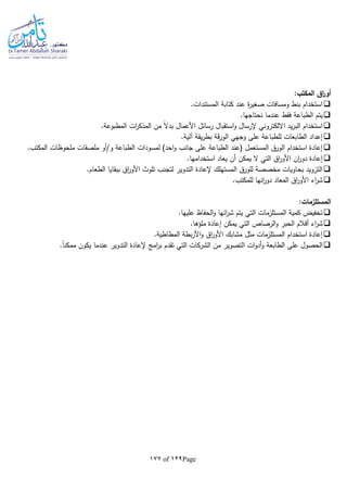 Page129of177
:‫المكتب‬ ‫اق‬‫ر‬‫أو‬
.‫المستندات‬ ‫كتابة‬ ‫عند‬ ‫ة‬‫ر‬‫صغي‬ ‫ومسافات‬ ‫بنط‬ ‫استخدام‬
.‫نحتاجها‬ ‫عندما‬ ‫فقط‬ ‫الطباعة‬ ‫يتم‬
.‫المطبوعة‬ ‫ات‬‫ر‬‫المذك‬ ‫من‬ ‫ا‬‫ال‬‫بد‬ ‫األعمال‬ ‫رسائل‬ ‫استقبال‬‫و‬ ‫إلرسال‬ ‫االلكتروني‬ ‫يد‬‫ر‬‫الب‬ ‫استخدام‬
‫يقة‬‫ر‬‫بط‬ ‫قة‬‫ر‬‫الو‬ ‫وجهي‬ ‫على‬ ‫للطباعة‬ ‫الطابعات‬ ‫إعداد‬.‫آلية‬
.‫المكتب‬ ‫ملحوظات‬ ‫ملصقات‬ ‫و/أو‬ ‫الطباعة‬ ‫لمسودات‬ )‫احد‬‫و‬ ‫جانب‬ ‫على‬ ‫الطباعة‬ ‫(عند‬ ‫المستعمل‬ ‫الورق‬ ‫استخدام‬ ‫إعادة‬
.‫استخدامها‬ ‫يعاد‬ ‫أن‬ ‫يمكن‬ ‫ال‬ ‫التي‬ ‫اق‬‫ر‬‫األو‬ ‫ان‬‫ر‬‫دو‬ ‫إعادة‬
.‫الطعام‬ ‫ببقايا‬ ‫اق‬‫ر‬‫األو‬ ‫تلوث‬ ‫لتجنب‬ ‫التدوير‬ ‫إلعادة‬ ‫المستهلك‬ ‫للورق‬ ‫مخصصة‬ ‫بحاويات‬ ‫التزويد‬
.‫للمكتب‬ ‫انها‬‫ر‬‫دو‬ ‫المعاد‬ ‫اق‬‫ر‬‫األو‬ ‫اء‬‫ر‬‫ش‬
:‫المستلزمات‬
.‫عليها‬ ‫الحفاظ‬‫و‬ ‫ائها‬‫ر‬‫ش‬ ‫يتم‬ ‫التي‬ ‫المستلزمات‬ ‫كمية‬ ‫تخفيض‬
.‫ملؤها‬ ‫إعادة‬ ‫يمكن‬ ‫التي‬ ‫الرصاص‬‫و‬ ‫الحبر‬ ‫أقالم‬ ‫اء‬‫ر‬‫ش‬
.‫المطاطية‬ ‫بطة‬‫ر‬‫األ‬‫و‬ ‫اق‬‫ر‬‫األو‬ ‫مشابك‬ ‫مثل‬ ‫المستلزمات‬ ‫استخدام‬ ‫إعادة‬
‫الت‬ ‫ات‬‫و‬‫أد‬‫و‬ ‫الطابعة‬ ‫على‬ ‫الحصول‬.‫ا‬‫ا‬‫ممكن‬ ‫يكون‬ ‫عندما‬ ‫التدوير‬ ‫إلعادة‬ ‫امج‬‫ر‬‫ب‬ ‫تقدم‬ ‫التي‬ ‫الشركات‬ ‫من‬ ‫صوير‬
 