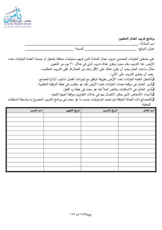 Page143of177
‫المعنيين‬ ‫العمال‬ ‫تدريب‬ ‫برنامج‬
‫اسم‬‫المنشأة‬:
:‫المدينة‬ :‫الموقع‬ ‫ان‬‫و‬‫عن‬
‫عمال‬ ‫يب‬‫ر‬‫تد‬ ‫المحددين‬ ‫انات‬‫ز‬‫الخ‬ ‫مشغلين‬ ‫على‬‫المنشأة‬‫ـت‬‫ح‬‫ت‬ ‫ـات‬‫ن‬‫ا‬‫ز‬‫الخ‬ ‫ـة‬‫م‬‫أنظ‬ ‫صيانة‬ ‫أو‬ ‫بتشغيل‬ ‫متعلقة‬ ‫مسئوليات‬ ‫لديهم‬ ‫الذين‬
‫ت‬ ‫هناك‬ ‫ويكون‬ ‫ا‬‫ا‬‫سنوي‬ ‫يقام‬ ‫يب‬‫ر‬‫التد‬ ‫هذا‬ .‫األرض‬‫خالل‬ ‫في‬ ‫أولي‬ ‫يب‬‫ر‬‫د‬30.‫التعيين‬ ‫من‬ ‫يوم‬
.‫المطلوب‬ ‫يب‬‫ر‬‫التد‬ ‫تلقى‬ ‫قد‬ ‫العمال‬ ‫من‬ ‫احد‬‫و‬ ‫األقل‬ ‫على‬ ‫هناك‬ ‫يكون‬ ‫أن‬ ‫يجب‬ ‫العمل‬ ‫ساعات‬ ‫خالل‬
:‫اآلتي‬ ‫على‬ ‫يب‬‫ر‬‫التد‬ ‫يحتوي‬ ‫أن‬ ‫يجب‬
.‫للمصنع‬ ‫ة‬‫ر‬‫اإلدا‬ ‫أساليب‬ ‫أفضل‬ ‫اءات‬‫ر‬‫إج‬ ‫مع‬ ‫افق‬‫و‬‫تت‬ ‫يقة‬‫ر‬‫بط‬ ‫األرض‬ ‫تحت‬ ‫انات‬‫ز‬‫الخ‬ ‫أنظمة‬ ‫تشغيل‬
‫في‬ ‫العامل‬ ‫دور‬.‫المكتوبة‬ ‫اقبة‬‫ر‬‫الم‬ ‫خطة‬ ‫في‬ ‫مكتوب‬ ‫هو‬ ‫كما‬ ‫األرض‬ ‫تحت‬ ‫انات‬‫ز‬‫الخ‬ ‫معدات‬ ‫اقبة‬‫ر‬‫م‬
.‫الفعل‬ ‫رد‬ ‫خطة‬ ‫في‬ ‫محدد‬ ‫هو‬ ‫كما‬ ‫المأل‬ ‫وفائض‬ ‫االنسكابات‬ ‫في‬ ‫العامل‬ ‫دور‬
.‫التنبيا‬ ‫ة‬‫ز‬‫أجه‬ ‫اقبة‬‫ر‬‫وم‬ ‫ئ‬‫ار‬‫و‬‫الط‬ ‫حاالت‬ ‫في‬ ‫بهم‬ ‫االتصال‬ ‫يمكن‬ ‫الذين‬ ‫األشخاص‬ ‫أسماء‬
‫يتم‬ ‫المؤقتة‬ ‫العمالة‬ ‫ذات‬ ‫للمصانع‬‫ـلطات‬‫س‬‫ال‬ ‫ـطة‬‫س‬‫ا‬‫و‬‫ب‬ ‫ـا‬‫ب‬ ‫ح‬‫ـر‬‫ص‬‫الم‬ ‫يب‬‫ر‬‫التد‬ ‫نامج‬‫ر‬‫ب‬ ‫في‬ ‫محدد‬ ‫هو‬ ‫ما‬ ‫حسب‬ ‫المسئوليات‬ ‫تحديد‬
.‫المحلية‬
‫العامل‬ ‫اسم‬‫التدريب‬ ‫تاريخ‬‫التعيين‬ ‫تاريخ‬‫المدرب‬ ‫اسم‬
 