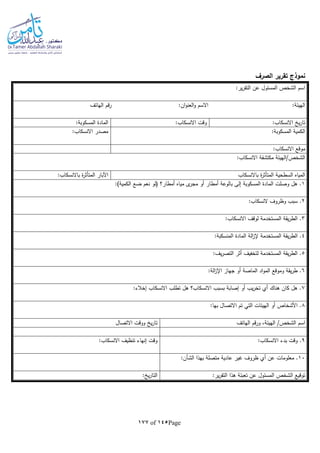 Page145of177
‫الصرف‬ ‫تقرير‬ ‫نموذج‬
:‫ير‬‫ر‬‫التق‬ ‫عن‬ ‫المسئول‬ ‫الشخص‬ ‫اسم‬
:‫الهيئة‬:‫ان‬‫و‬‫العن‬‫و‬ ‫االسم‬‫الهاتف‬ ‫رقم‬
:‫االنسكاب‬ ‫ي‬‫ر‬‫تا‬:‫االنسكاب‬ ‫وقت‬:‫المسكوبة‬ ‫المادة‬
:‫المسكوبة‬ ‫الكمية‬:‫االنسكاب‬ ‫مصدر‬
:‫االنسكاب‬ ‫موقع‬
:‫االنسكاب‬ ‫مكتشفة‬ ‫الشخص/الهيئة‬
‫باالنسكاب‬ ‫ة‬‫ر‬‫المتأث‬ ‫السطحية‬ ‫المياه‬:‫باالنسكاب‬ ‫ة‬‫ر‬‫المتأث‬ ‫اآلبار‬
1:)‫الكمية‬ ‫ضع‬ ‫نعم‬ ‫(لو‬ ‫أمطار؟‬ ‫مياه‬ ‫ى‬‫مجر‬ ‫أو‬ ‫أمطار‬ ‫بالوعة‬ ‫إلى‬ ‫المسكوبة‬ ‫المادة‬ ‫وصلت‬ ‫هل‬ .
2:‫النسكاب‬ ‫وظروف‬ ‫سبب‬ .
3:‫االنسكاب‬ ‫لوقف‬ ‫المستخدمة‬ ‫يقة‬‫ر‬‫الط‬ .
4‫ي‬‫ر‬‫الط‬ .:‫المنسكبة‬ ‫المادة‬ ‫الة‬‫ز‬‫إل‬ ‫المستخدمة‬ ‫قة‬
5:‫يف‬‫ر‬‫التص‬ ‫أثر‬ ‫لتخفيف‬ ‫المستخدمة‬ ‫يقة‬‫ر‬‫الط‬ .
6:‫الة‬‫ز‬‫اإل‬ ‫جهاز‬ ‫أو‬ ‫الماصة‬ ‫اد‬‫و‬‫الم‬ ‫وموقع‬ ‫يقة‬‫ر‬‫ط‬ .
7:‫إخالء‬ ‫االنسكاب‬ ‫تطلب‬ ‫هل‬ ‫االنسكاب؟‬ ‫بسبب‬ ‫إصابة‬ ‫أو‬ ‫يب‬‫ر‬‫تخ‬ ‫أي‬ ‫هناك‬ ‫كان‬ ‫هل‬ .
8:‫بها‬ ‫االتصال‬ ‫تم‬ ‫التي‬ ‫الهيئات‬ ‫أو‬ ‫األشخاص‬ .
‫اس‬‫الهاتف‬ ‫ورقم‬ ،‫الهيئة‬ /‫الشخص‬ ‫م‬‫االتصال‬ ‫ووقت‬ ‫ي‬‫ر‬‫تا‬
9:‫االنسكاب‬ ‫بدء‬ ‫وقت‬ .:‫االنسكاب‬ ‫تنظيف‬ ‫إنهاء‬ ‫وقت‬
10:‫الشأن‬ ‫بهذا‬ ‫متصلة‬ ‫عادية‬ ‫غير‬ ‫ظروف‬ ‫أي‬ ‫عن‬ ‫معلومات‬ .
:‫ير‬‫ر‬‫التق‬ ‫هذا‬ ‫تعبئة‬ ‫عن‬ ‫المسئول‬ ‫الشخص‬ ‫توقيع‬: ‫ي‬‫ر‬‫التا‬
 