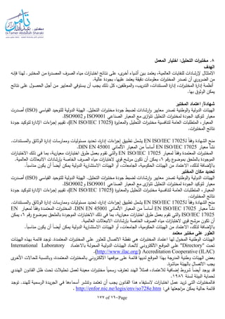 Page160of177
8‫المعمل‬ ‫اختيار‬ :‫التحليل‬ ‫ات‬‫ر‬‫مختب‬ .
‫الهدف‬
‫ـا‬‫ـ‬‫ن‬‫فل‬ ‫ـذا‬‫ه‬‫ل‬ .‫ـر‬‫ـ‬‫ب‬‫المخت‬ ‫ـن‬‫م‬ ‫ة‬‫ر‬‫ـد‬‫ـ‬‫ص‬‫الم‬ ‫ـرف‬‫ص‬‫ال‬ ‫ـاه‬‫ـ‬‫ي‬‫م‬ ‫ات‬‫ر‬‫ـا‬‫ب‬‫اخت‬ ‫ـائج‬‫ـ‬‫ت‬‫ن‬ ‫ـى‬‫ل‬‫ع‬ ،‫ى‬‫ـر‬‫ـ‬‫خ‬‫أ‬ ‫ـياء‬‫ش‬‫أ‬ ‫ـين‬‫ـ‬‫ب‬ ‫ـد‬‫م‬‫يعت‬ ،‫ـة‬‫ـ‬‫ي‬‫العالم‬ ‫ـات‬‫ي‬‫للنفا‬ ‫ـادات‬‫ـ‬‫ش‬‫إلر‬ ‫ـال‬‫ث‬‫االمت‬
.‫عالية‬ ‫بجودة‬ ،‫عليها‬ ‫يعتمد‬ ‫دقيقة‬ ‫معلومات‬ ‫ات‬‫ر‬‫المختب‬ ‫تصدر‬ ‫أن‬ ‫ي‬‫الضرور‬ ‫من‬
‫ا‬ ‫ة‬‫ر‬‫إدا‬ ‫ـة‬‫م‬‫أنظ‬‫ـائج‬‫ـ‬‫ت‬‫ن‬ ‫ـى‬‫ل‬‫ع‬ ‫ـول‬‫ص‬‫الح‬ ‫ـل‬‫ج‬‫أ‬ ‫ـن‬‫م‬ ‫ـايير‬‫ع‬‫الم‬ ‫ـتوفي‬‫س‬‫ي‬ ‫أن‬ ‫ـب‬‫ـ‬‫ج‬‫ي‬ ‫ـك‬‫ل‬‫ذ‬ ‫ـل‬‫ك‬ ،‫ـوظفين‬‫م‬‫ال‬‫و‬ ،‫يب‬‫ر‬‫ـد‬‫ت‬‫ال‬ ،‫ـتندات‬‫س‬‫الم‬ ‫ة‬‫ر‬‫إدا‬ ،‫ات‬‫ر‬‫ـ‬‫ب‬‫لمخت‬
.‫بها‬ ‫الوثوق‬ ‫يمكن‬
‫المختبر‬ ‫اعتماد‬ /‫شهادة‬
‫القياسي‬ ‫للتوحيد‬ ‫الدولية‬ ‫الهيئة‬ .‫التحليل‬ ‫ات‬‫ر‬‫مختب‬ ‫جودة‬ ‫لضبط‬ ‫رشادات‬‫ا‬‫و‬ ‫معايير‬ ‫تصدر‬ ‫الوطنية‬‫و‬ ‫الدولية‬ ‫الهيئات‬(ISO)‫ـد‬‫ص‬‫أ‬‫رت‬
‫الصناعي‬ ‫المعيار‬ ‫مع‬ ‫ى‬‫از‬‫و‬‫تت‬ ‫التحليل‬ ‫ات‬‫ر‬‫لمختب‬ ‫الجودة‬ ‫لتوكيد‬ ‫معيار‬ISO9001‫و‬ISO9002.
( ‫ة‬‫ر‬‫ـاي‬‫ع‬‫الم‬‫و‬ ‫ـل‬‫ي‬‫التحل‬ ‫ات‬‫ر‬‫ـ‬‫ب‬‫مخت‬ ‫ـية‬‫س‬‫لتناف‬ ‫العامة‬ ‫المتطلبات‬ ،‫المعيار‬EN ISO/IEC 17025‫ـودة‬‫ج‬ ‫ـد‬‫ي‬‫لتوك‬ ‫ة‬‫ر‬‫اإلدا‬ ‫اءات‬‫ر‬‫ـ‬‫ج‬‫إ‬ ‫ـيم‬‫ي‬‫تق‬ ،)
.‫ات‬‫ر‬‫المختب‬ ‫نتائج‬
‫ـ‬‫ل‬ ‫ا‬‫ا‬‫وفق‬ ‫الشهادة‬ ‫منح‬EN ISO/IEC 17025‫ي‬.‫ـتندات‬‫س‬‫الم‬‫و‬ ‫الوثائق‬ ‫ة‬‫ر‬‫إدا‬ ‫وممارسات‬ ‫مسئوليات‬ ‫تحديد‬ ،‫ة‬‫ر‬‫إدا‬ ‫اءات‬‫ر‬‫إج‬ ‫تطبيق‬ ‫شمل‬
‫معيار‬ ‫نشأ‬EN ISO/IEC 17025‫األلماني‬ ‫المعيار‬ ‫من‬ ‫ا‬‫ا‬‫أساس‬DIN EN 45001.
‫ـار‬‫ي‬‫لمع‬ ‫ا‬‫ا‬‫ـ‬‫ق‬‫وف‬ ‫ـدة‬‫م‬‫المعت‬ ‫ات‬‫ر‬‫ـ‬‫ب‬‫المخت‬EN ISO/IEC 17025‫ات‬‫ر‬‫ـا‬‫ب‬‫االخت‬ ‫ـك‬‫ل‬‫ذ‬ ‫ـي‬‫ف‬ ‫ـا‬‫م‬‫ب‬ ،‫ـة‬‫ي‬‫ر‬‫معيا‬ ‫ات‬‫ر‬‫ـا‬‫ب‬‫اخت‬ ‫ـرق‬‫ط‬ ‫ـل‬‫م‬‫بع‬ ‫ـوم‬‫ق‬‫ت‬ ‫ـي‬‫ت‬‫ال‬‫و‬
‫المو‬‫قم‬‫ر‬ ‫ع‬‫بموضو‬ ‫بالملحق‬ ‫جودة‬6.‫العالمية‬ ‫االنبعاثات‬ ‫بلرشادات‬ ‫الخاصة‬ ‫الصرف‬ ‫مياه‬ ‫ات‬‫ر‬‫الختبا‬ ‫قوي‬ ‫مرشح‬ ‫تكون‬ ‫أن‬ ‫يمكن‬ ،
.‫ا‬‫ا‬‫مناسب‬ ‫يكون‬ ‫أن‬ ‫ا‬‫ا‬‫أيض‬ ‫يمكن‬ ‫الدولية‬ ‫ية‬‫ر‬‫االستشا‬ ‫الهيئات‬ ‫أو‬ ،‫الجامعات‬ ،‫الحكومية‬ ‫الهيئات‬ ‫من‬ ‫االعتماد‬ ،‫لذلك‬ ‫باإلضافة‬
‫المختبر‬ ‫مكان‬ ‫تحديد‬
‫الدولي‬ ‫الهيئات‬‫القياسي‬ ‫للتوحيد‬ ‫الدولية‬ ‫الهيئة‬ .‫التحليل‬ ‫ات‬‫ر‬‫مختب‬ ‫جودة‬ ‫لضبط‬ ‫رشادات‬‫ا‬‫و‬ ‫معايير‬ ‫تصدر‬ ‫الوطنية‬‫و‬ ‫ة‬(ISO)‫ـدرت‬‫ص‬‫أ‬
‫الصناعي‬ ‫المعيار‬ ‫مع‬ ‫ى‬‫از‬‫و‬‫تت‬ ‫التحليل‬ ‫ات‬‫ر‬‫لمختب‬ ‫الجودة‬ ‫لتوكيد‬ ‫معيار‬ISO9001‫و‬ISO9002.
( ‫ة‬‫ر‬‫ـاي‬‫ع‬‫الم‬‫و‬ ‫ـل‬‫ي‬‫التحل‬ ‫ات‬‫ر‬‫ـ‬‫ب‬‫مخت‬ ‫ـية‬‫س‬‫لتناف‬ ‫ـة‬‫م‬‫العا‬ ‫ـات‬‫ب‬‫المتطل‬ ،‫ـار‬‫ي‬‫المع‬EN ISO/IEC 17025‫ـودة‬‫ج‬ ‫ـد‬‫ي‬‫لتوك‬ ‫ة‬‫ر‬‫اإلدا‬ ‫اءات‬‫ر‬‫ـ‬‫ج‬‫إ‬ ‫ـيم‬‫ي‬‫تق‬ ،)
.‫ات‬‫ر‬‫المختب‬ ‫نتائج‬
‫ـ‬‫ل‬ ‫ا‬‫ا‬‫وفق‬ ‫الشهادة‬ ‫منح‬EN ISO/IEC 17025.‫ـتندات‬‫س‬‫الم‬‫و‬ ‫الوثائق‬ ‫ة‬‫ر‬‫إدا‬ ‫وممارسات‬ ‫مسئوليات‬ ‫تحديد‬ ،‫ة‬‫ر‬‫إدا‬ ‫اءات‬‫ر‬‫إج‬ ‫تطبيق‬ ‫يشمل‬
‫ـار‬‫ي‬‫مع‬ ‫ـأ‬‫ش‬‫ن‬EN ISO/IEC 17025‫ـاني‬‫م‬‫األل‬ ‫ـار‬‫ي‬‫المع‬ ‫ـن‬‫م‬ ‫ا‬‫ا‬‫ـ‬‫س‬‫أسا‬DIN EN 45001‫المعت‬ ‫ات‬‫ر‬‫ـ‬‫ب‬‫المخت‬ .‫ـار‬‫ي‬‫لمع‬ ‫ا‬‫ا‬‫ـ‬‫ق‬‫وف‬ ‫ـدة‬‫م‬EN
ISO/IEC 17025‫قم‬‫ر‬ ‫ع‬‫بموضو‬ ‫بالملحق‬ ‫الموجودة‬ ‫ات‬‫ر‬‫االختبا‬ ‫ذلك‬ ‫في‬ ‫بما‬ ،‫ية‬‫ر‬‫معيا‬ ‫ات‬‫ر‬‫اختبا‬ ‫طرق‬ ‫بعمل‬ ‫تقوم‬ ‫التي‬‫و‬6‫يمكن‬ ،
.‫العالمية‬ ‫االنبعاثات‬ ‫بلرشادات‬ ‫الخاصة‬ ‫الصرف‬ ‫مياه‬ ‫ات‬‫ر‬‫الختبا‬ ‫قوي‬ ‫مرشح‬ ‫تكون‬ ‫أن‬
‫الجام‬ ،‫الحكومية‬ ‫الهيئات‬ ‫من‬ ‫االعتماد‬ ،‫لذلك‬ ‫باإلضافة‬.‫ا‬‫ا‬‫مناسب‬ ‫يكون‬ ‫أن‬ ‫ا‬‫ا‬‫أيض‬ ‫يمكن‬ ‫الدولية‬ ‫ية‬‫ر‬‫االستشا‬ ‫الهيئات‬ ‫أو‬ ،‫عات‬
‫معتمد‬ ‫مختبر‬ ‫على‬ ‫العثور‬
‫ـات‬‫ـ‬‫ئ‬‫الهي‬ ‫ـذه‬‫ـ‬‫ه‬‫ب‬ ‫ـة‬‫ـ‬‫م‬‫قائ‬ ‫ـد‬‫ـ‬‫ج‬‫تو‬ .‫ـدة‬‫ـ‬‫م‬‫المعت‬ ‫ات‬‫ر‬‫ـ‬‫ـ‬‫ب‬‫المخت‬ ‫ـى‬‫ـ‬‫ل‬‫ع‬ ‫ـور‬‫ـ‬‫ث‬‫للع‬ ‫ـال‬‫ـ‬‫ص‬‫االت‬ ‫ـة‬‫ـ‬‫ط‬‫نق‬ ‫ـي‬‫ـ‬‫ه‬ ‫ات‬‫ر‬‫ـ‬‫ـ‬‫ب‬‫المخت‬ ‫ـاد‬‫ـ‬‫م‬‫اعت‬ ‫ـا‬‫ـ‬‫ه‬‫ل‬ ‫ـول‬‫ـ‬‫خ‬‫الم‬ ‫ـة‬‫ـ‬‫ي‬‫الوطن‬ ‫ـات‬‫ـ‬‫ئ‬‫الهي‬
‫ـت‬‫ـ‬‫ح‬‫ت‬"Directory"‫ـات‬‫ـ‬‫ـ‬‫ئ‬‫الهي‬ ‫ـاد‬‫ـ‬‫ـ‬‫ح‬‫الت‬ ‫ـي‬‫ـ‬‫ـ‬‫ن‬‫االلكترو‬ ‫ـع‬‫ـ‬‫ـ‬‫ق‬‫المو‬ ‫ـى‬‫ـ‬‫ـ‬‫ل‬‫ع‬‫ـاد‬‫ـ‬‫ـ‬‫م‬‫باالعت‬ ‫ـة‬‫ـ‬‫ـ‬‫ل‬‫المحو‬ ‫ـة‬‫ـ‬‫ـ‬‫ي‬‫الدول‬International Laboratory
Accreditation Cooperative (ILAC)(http://www.ilac.org/.)
‫وطنية‬ ‫الهيئات‬ ‫بعض‬‫ى‬‫ـر‬‫خ‬‫األ‬ ‫ـاالت‬‫ح‬‫لل‬ ‫ـبة‬‫س‬‫وبالن‬ ،‫ـدة‬‫م‬‫المعت‬ ‫ات‬‫ر‬‫ـالمختب‬‫ب‬ ‫ـي‬‫ن‬‫االلكترو‬ ‫ـا‬‫ه‬‫موقع‬ ‫ـى‬‫ل‬‫ع‬ ‫ـة‬‫م‬‫قائ‬ ‫ـديها‬‫ل‬ ‫ـع‬‫ق‬‫المو‬ ‫بهذا‬ ‫جة‬‫المدر‬
.‫ة‬‫ر‬‫مباش‬ ‫بالهيئة‬ ‫االتصال‬ ‫يجب‬
‫قد‬‫ـدي‬‫ن‬‫اله‬ ‫ـانون‬‫ق‬‫ال‬ ‫ـل‬‫ظ‬ ‫ـت‬‫ح‬‫ت‬ ‫ـيالت‬‫ل‬‫تح‬ ‫ـل‬‫م‬‫لع‬ ‫ـة‬‫ن‬‫معي‬ ‫ات‬‫ر‬‫ـ‬‫ب‬‫مخت‬ ‫ا‬‫ا‬‫ـمي‬‫س‬‫ر‬ ‫ـرف‬‫ت‬‫تع‬ ‫ـد‬‫ن‬‫اله‬ ‫ا‬‫ال‬‫ـث‬‫م‬‫ف‬ ،‫ـاد‬‫م‬‫لالعت‬ ‫ـافية‬‫ض‬‫إ‬ ‫شروط‬ ‫ا‬‫ا‬‫أيض‬ ‫يوجد‬
‫لسنة‬ ‫البيئة‬ ‫لحماية‬1986.
‫ـد‬‫ـ‬‫ج‬‫تو‬ .‫ـد‬‫ن‬‫لله‬ ‫ـمية‬‫س‬‫الر‬ ‫ـدة‬‫ـ‬‫ي‬‫ر‬‫الج‬ ‫ـي‬‫ف‬ ‫ـماءها‬‫س‬‫أ‬ ‫ـر‬‫ـ‬‫ش‬‫وتن‬ ‫ـد‬‫م‬‫تعت‬ ‫أن‬ ‫ـب‬‫ج‬‫ي‬ ‫ـانون‬‫ق‬‫ال‬ ‫ـذا‬‫ـ‬‫ه‬ ‫ـتيفاء‬‫س‬‫ال‬ ‫ات‬‫ر‬‫ـا‬‫ب‬‫اخت‬ ‫ـل‬‫ـ‬‫م‬‫ع‬ ‫ـد‬‫ي‬‫ر‬‫ت‬ ‫ـي‬‫ت‬‫ال‬ ‫ات‬‫ر‬‫ـالمختب‬‫ف‬
‫حال‬ ‫قائمة‬:‫في‬ ‫اجعتها‬‫ر‬‫م‬ ‫يمكن‬ ‫ية‬http://enfor.nic.ne/legis/env/so728e.htm.
 