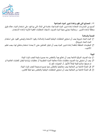 Page166of177
12‫الصناعية‬ ‫المياه‬ ‫تدوير‬ ‫بإعادة‬ ‫تقوم‬ ‫التي‬ ‫المصانع‬ .
‫طرق‬ ‫هناك‬ .‫المياه‬ ‫استخدام‬ ‫على‬ ‫قيود‬ ‫بها‬ ‫التي‬ ‫البالد‬ ‫في‬ ‫خاصة‬ ،‫الصناعية‬ ‫المياه‬ ‫تدوير‬ ‫إعادة‬ ‫المعتادة‬ ‫الممارسات‬ ‫من‬ ‫أصبح‬
‫التقن‬ ‫المتطلبات‬ ‫الستيفاء‬ ‫الصرف‬ ‫لمياه‬ ‫معينة‬ ‫ي‬‫مجار‬ ‫ومعالجة‬ ، ‫التدوير‬ ‫إلعادة‬ ‫مختلفة‬.‫االستخدام‬ ‫إلعادة‬ ‫الالزمة‬ ‫ية‬
‫السالمة‬‫و‬ ‫الصحة‬
1)‫تستوفي‬ ‫أن‬ ‫يجب‬ ‫ها‬‫تدوير‬ ‫المعاد‬ ‫المياه‬‫استخدام‬ ‫على‬ ‫القيود‬ ‫(بمعنى‬ ‫االستخدام‬ ‫وقيود‬ ،‫السالمة‬‫و‬ ‫للحصة‬ ‫الوطنية‬ ‫المتطلبات‬
.)‫ها‬‫تدوير‬ ‫المعاد‬ ‫المياه‬
2)‫المعلومات‬‫ـاملين‬‫ع‬‫لل‬ ‫ـوفر‬‫ت‬‫ت‬ ‫أن‬ ‫ـب‬‫ج‬‫ي‬ ‫ـاه‬‫ي‬‫الم‬ ‫ـدوير‬‫ت‬ ‫ـادة‬‫ع‬‫إ‬ ‫بأنظمة‬ ‫المتعلقة‬‫ـيم‬‫ل‬‫تع‬ ‫ـب‬‫ج‬‫ي‬ ،‫ـا‬‫ه‬‫ل‬ ‫ـاطئ‬‫خ‬ ‫ـتخدام‬‫س‬‫ا‬ ‫ـدث‬‫ح‬‫ي‬ ‫ال‬ ‫ـى‬‫ت‬‫ح‬
.‫األنابيب‬
‫البيئة‬
1).‫البيئة‬ ‫تلوث‬ ‫لتجنب‬ ‫سليمة‬ ‫ة‬‫ر‬‫بصو‬ ‫منا‬ ‫التخلص‬‫و‬ ‫ا‬‫ا‬‫جيد‬ ‫تعالج‬ ‫أن‬ ‫يجب‬ ‫الناتجة‬ ‫ة‬‫ز‬‫المرك‬ ‫الصرف‬ ‫مياه‬
2)‫ال‬ ‫ـات‬‫ي‬‫للنفا‬ ‫ـايز‬‫ف‬‫لي‬ ‫ـادية‬‫ش‬‫إر‬ ‫ـات‬‫ب‬‫متطل‬ ‫أو‬ ‫ـة‬‫ي‬‫الحكوم‬ ‫ـاه‬‫ي‬‫الم‬ ‫ـة‬‫ج‬‫معال‬ ‫ـأة‬‫ش‬‫من‬ ‫ـات‬‫ب‬‫متطل‬ ‫الصرف‬ ‫مياه‬ ‫تستوفي‬ ‫أن‬ ‫يجب‬‫ـو‬‫ل‬ ‫ـة‬‫ي‬‫عالم‬
‫للبيئة‬ ‫ة‬‫ر‬‫مباش‬ ‫فها‬‫ر‬‫ص‬ ‫تم‬.).. ‫إل‬ ،‫ات‬‫ر‬‫البحي‬ ‫أو‬ ‫لألنهار‬ ‫ا‬‫ال‬‫(مث‬
3).‫البيئة‬ ‫تلوث‬ ‫لتجنب‬ ‫صحيحة‬ ‫ة‬‫ر‬‫بصو‬ ‫منها‬ ‫التخلص‬‫و‬ ‫معالجتها‬ ‫يجب‬ ‫المعالجة‬ ‫من‬ ‫الناتجة‬ ‫الحمأة‬ ‫كل‬
4).‫للقانون‬ ‫ا‬‫ا‬‫طبق‬ ‫منها‬ ‫التخلص‬‫و‬ ‫الوطنية‬ ‫المتطلبات‬ ‫تستوفي‬ ‫أن‬ ‫يجب‬ ‫المعالجة‬ ‫من‬ ‫الناتجة‬ ‫الحمأة‬ ‫كل‬
 