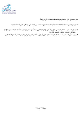 Page167of177
13‫اعة‬‫ر‬‫الز‬ ‫في‬ ‫المعالجة‬ ‫الصرف‬ ‫مياه‬ ‫تستخدم‬ ‫التي‬ ‫المصانع‬ .
.‫المياه‬ ‫استخدام‬ ‫على‬ ‫قيود‬ ‫بها‬ ‫التي‬ ‫البالد‬ ‫في‬ ‫خاصة‬ ،‫ي‬‫للر‬ ‫المعالجة‬ ‫المياه‬ ‫استخدام‬ ‫المعتادة‬ ‫الممارسات‬ ‫من‬ ‫أصبح‬
1)‫من‬ ‫ـامج‬‫ن‬‫ر‬‫ب‬ ‫ـالل‬‫خ‬ ‫من‬ ‫ا‬‫ال‬‫(مث‬ ‫ي‬‫للر‬ ‫الوطنية‬ ‫امج‬‫ر‬‫للب‬ ‫ا‬‫ا‬‫وفق‬ ‫ي‬‫الر‬ ‫في‬ ‫المياه‬ ‫استخدام‬ ‫للمصانع‬ ‫يمكن‬‫ـع‬‫م‬ )‫ـة‬‫ي‬‫الحكوم‬ ‫ـة‬‫ج‬‫المعال‬ ‫ـأة‬‫ش‬
.‫القانونية‬ ‫الشروط‬ ‫استيفاء‬ ‫االعتبار‬ ‫في‬ ‫األخذ‬
2).‫الحكومية‬ ‫المشاركة‬ ‫أو‬ ‫افقة‬‫و‬‫بالم‬ ‫إال‬ ‫بالموقع‬ ‫آخر‬ ‫استخدام‬ ‫ألي‬ ‫أو‬ ‫ي‬‫للر‬ ‫المعالجة‬ ‫المياه‬ ‫استخدام‬ ‫عدم‬ ‫المصانع‬ ‫على‬ ‫يجب‬
 