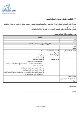 Page171of177
16‫الصحي‬ ‫الصرف‬ :‫الموحدة‬ ‫النماذج‬‫و‬ ‫الخطابات‬ .
‫ـالجته‬‫ع‬‫م‬ ‫ـرق‬‫ط‬ ‫ـي‬‫ف‬ ‫ـر‬‫ي‬‫تغي‬ ‫أي‬ ‫ـدث‬‫ح‬‫ي‬ ‫ـدما‬‫ن‬‫وع‬ ‫ـحي‬‫ص‬‫ال‬ ‫للصرف‬ ‫معالجتهم‬ ‫يخص‬ ‫فيما‬ ‫فق‬‫ر‬‫الم‬ ‫النموذج‬ ‫المصانع‬ ‫تقدم‬ ‫أن‬ ‫يجب‬‫م‬
.‫الصحي‬ ‫للصرف‬
.‫لليفايس‬ ‫التعاقد‬ ‫شروط‬ ‫تقييم‬ ‫عن‬ ‫المسئول‬ ‫للشخص‬ ‫ويقدم‬ ‫بالكامل‬ ‫يعبأ‬ ‫النموذج‬
‫الصحي‬ ‫الصرف‬ ‫اقبة‬‫ر‬‫م‬ ‫برنامج‬ ‫نموذج‬
‫المنشأة‬
‫االسم‬
‫ان‬‫و‬‫العن‬
‫ب‬ ‫المعالجة‬ ‫بوحدة‬ ‫الخاصين‬ ‫التقنيين‬‫المنشأة‬
‫االسم‬
‫الوظيفة‬
‫الصحي‬ ‫الصرف‬ ‫معالجة‬‫ـرف‬‫ـ‬‫ـ‬‫ـ‬‫ص‬‫ال‬ ‫ـة‬‫ـ‬‫ـ‬‫ج‬‫معال‬ ‫ـتم‬‫ـ‬‫ـ‬‫ت‬ ‫ـل‬‫ـ‬‫ـ‬‫ه‬
‫الصح‬‫ي؟‬
‫نعم‬
‫ال‬
‫المعالجة؟‬ ‫تتم‬ ‫أين‬‫بالموقع‬
‫الموقع‬ ‫ج‬‫خار‬
‫المعالجة‬ ‫يقة‬‫ر‬‫ط‬.‫تطهير‬ ‫انات‬‫ز‬‫خ‬ ‫نظام‬
.‫بالموقع‬ ‫بيولوجية‬ ‫معالجة‬ ‫نظام‬
‫ـرف‬‫ـ‬‫ص‬‫ال‬ ‫ـاه‬‫ـ‬‫ي‬‫م‬ ‫ـة‬‫ـ‬‫ج‬‫بمعال‬ ‫ـة‬‫ـ‬‫ج‬‫مدم‬ ‫ـالموقع‬‫ـ‬‫ب‬ ‫ـا‬‫ـ‬‫ي‬‫بيولوج‬ ‫ـرف‬‫ـ‬‫ص‬‫ال‬ ‫ـاه‬‫ـ‬‫ي‬‫لم‬ ‫ـة‬‫ـ‬‫ج‬‫معال‬ ‫ـة‬‫ط‬‫مح‬
.‫الصناعية‬ ‫العمليات‬‫و‬
‫الموقع‬ ‫ج‬‫خار‬ ‫حكومية‬ ‫معالجة‬‫غير‬.‫بيولوجية‬
.‫وبيولوجية‬ ‫الموقع‬ ‫ج‬‫خار‬ ‫حكومية‬ ‫معالجة‬
‫ـر‬‫ت‬‫(اخ‬ ‫ـة‬‫ي‬‫الحكوم‬ ‫ـة‬‫ج‬‫المعال‬ ‫لوحدة‬ ‫الموقع‬ ‫من‬ ‫بالشاحنات‬ ‫ينقل‬ ‫الصحي‬ ‫الصرف‬
.)‫باألعلى‬ ‫الموقع‬ ‫ج‬‫خار‬ ‫المعالجة‬ ‫ع‬‫نو‬
‫إضافية‬ ‫معلومات‬
‫بجدول‬ ‫المستقبلية‬ ‫ات‬‫ر‬‫التغي‬ ‫ا‬‫ال‬‫(مث‬
)‫زمني‬
:‫التقني‬ ‫إمضاء‬
: ‫ي‬‫ر‬‫التا‬
 