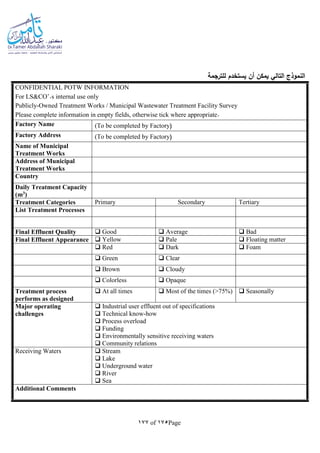 Page175of177
‫للترجمة‬ ‫يستخدم‬ ‫أن‬ ‫يمكن‬ ‫التالي‬ ‫النموذج‬
CONFIDENTIAL POTW INFORMATION
For LS&CO’.s internal use only
Publicly-Owned Treatment Works / Municipal Wastewater Treatment Facility Survey
Please complete information in empty fields, otherwise tick where appropriate.
Factory Name (To be completed by Factory(
Factory Address (To be completed by Factory(
Name of Municipal
Treatment Works
Address of Municipal
Treatment Works
Country
Daily Treatment Capacity
(m3)
Treatment Categories Primary Secondary Tertiary
List Treatment Processes
Final Effluent Quality  Good  Average  Bad
Final Effluent Appearance  Yellow  Pale  Floating matter
 Red  Dark  Foam
 Green  Clear
 Brown  Cloudy
 Colorless  Opaque
Treatment process
performs as designed
 At all times  Most of the times (>75%)  Seasonally
Major operating
challenges
 Industrial user effluent out of specifications
 Technical know-how
 Process overload
 Funding
 Environmentally sensitive receiving waters
 Community relations
Receiving Waters  Stream
 Lake
 Underground water
 River
 Sea
Additional Comments
 