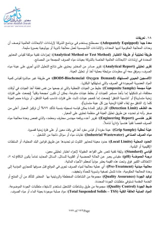 Page176of177
18‫تعريفات‬ .
ً‫ا‬‫جيد‬ ‫معدة‬(Adequately Equipped)‫ـي‬‫ف‬ ‫ـتخدم‬‫س‬‫ي‬ ‫ـطلح‬‫ص‬‫م‬ :‫ـامج‬‫ن‬‫ر‬‫ب‬‫ال‬‫أن‬ ‫ـف‬‫ص‬‫لو‬ ‫ـة‬‫ي‬‫العالم‬ ‫ـات‬‫ث‬‫االنبعا‬ ‫ـادات‬‫ش‬‫إلر‬ ‫ـركة‬‫ش‬
.‫سليمة‬ ‫ة‬‫ر‬‫بصو‬ ‫بيولوجية‬ ‫أو‬ ‫ثانوية‬ ‫معالجة‬ ‫لعمل‬ ‫التأسيسسية‬ ‫اإلنشاءات‬‫و‬ ‫المعدات‬ ‫لديها‬ ‫الحكومية‬ ‫المعالجة‬ ‫وحدات‬
‫االختبـار‬ ‫طريقة‬ ‫أو‬ ‫تحليلية‬ ‫طريقة‬(Analytical Method or Test Method)‫ـ‬‫ع‬‫الم‬ ‫ـاس‬‫ي‬‫لق‬ ‫ـة‬‫ق‬‫موث‬ ‫ـة‬‫ي‬‫تقن‬ ‫اءات‬‫ر‬‫ـ‬‫ج‬‫إ‬ :‫ايير‬
‫الخاصة‬ ‫العالمية‬ ‫االنبعاثات‬ ‫إرشادات‬ ‫في‬ ‫المحددة‬‫بالشركة‬.‫المصانع‬ ‫من‬ ‫المجمعة‬ ‫الصرف‬ ‫مياه‬ ‫بعينات‬
‫تحليلي‬ ‫تقرير‬(Analytical Report)‫ـاه‬‫ي‬‫م‬ ‫ـة‬‫ن‬‫عي‬ ‫ـى‬‫ل‬‫ع‬ ‫ي‬‫ـر‬‫ج‬‫أ‬ ‫ـذي‬‫ل‬‫ا‬ ‫ـل‬‫ي‬‫التحل‬ ‫ـائج‬‫ت‬‫ن‬ ‫ـى‬‫ل‬‫ع‬ ‫ـوي‬‫ت‬‫يح‬ ‫ـر‬‫ب‬‫المخت‬ ‫من‬ ‫صادر‬ ‫ير‬‫ر‬‫تق‬ :
‫تحلي‬ ‫أو‬ ‫أخذ‬ ‫بعملية‬ ‫تبطة‬‫ر‬‫م‬ ‫معلومات‬ ‫أي‬ ‫معا‬ ‫فق‬‫ر‬‫وم‬ ،‫الصرف‬.‫العينة‬ ‫ل‬
‫ـتهلك‬‫ـ‬‫المس‬ ‫ـوي‬‫ـ‬‫الحي‬ ‫ـجين‬‫ـ‬‫األكس‬(BOD5-Biochemcial Oxygen Demand)‫ـة‬‫ـ‬‫ي‬‫كم‬ ‫ـاس‬‫ـ‬‫ي‬‫لق‬ ‫ة‬‫ر‬‫ـ‬‫ـ‬‫ش‬‫مبا‬ ‫ـر‬‫ـ‬‫ي‬‫غ‬ ‫ـة‬‫ـ‬‫ق‬‫ي‬‫ر‬‫ط‬ ‫ـي‬‫ـ‬‫ه‬ :
.‫يا‬‫ر‬‫البكت‬ ‫تستهلكها‬ ‫التي‬‫و‬ ‫الصرف‬ ‫في‬ ‫الموجودة‬ ‫العضوية‬ ‫اد‬‫و‬‫الم‬
‫مجمعة‬ ‫عينة‬(Composite Sample)‫ف‬ ‫العينات‬ ‫أخذ‬ ‫نقطة‬ ‫نفس‬ ‫من‬ ‫جمعها‬ ‫تم‬ ‫التي‬‫و‬ ‫اللحظية‬ ‫العينات‬ ‫من‬ ‫خليط‬ :‫أوقات‬ ‫ي‬
‫ات‬‫ر‬‫ـ‬‫ـ‬‫ت‬‫ف‬ ‫ـى‬‫ـ‬‫ل‬‫ع‬ ‫ـت‬‫ـ‬‫ع‬‫(جم‬ "‫ا‬‫ا‬‫ـ‬‫ـ‬‫ي‬‫وقت‬ ‫ـة‬‫ـ‬‫ع‬‫"مجم‬ ‫ـون‬‫ـ‬‫ك‬‫ت‬ ‫أن‬ ‫ـن‬‫ـ‬‫ك‬‫يم‬ .‫ـة‬‫ـ‬‫ع‬‫متنو‬ ‫ـات‬‫ـ‬‫ن‬‫عي‬ ‫ـط‬‫ـ‬‫ل‬‫بخ‬ ‫أو‬ ‫ـات‬‫ـ‬‫ن‬‫للعي‬ ‫ـتمر‬‫ـ‬‫س‬‫م‬ ‫ـذ‬‫ـ‬‫خ‬‫بأ‬ ‫ـا‬‫ـ‬‫م‬‫إ‬ ‫ـكيلها‬‫ـ‬‫ش‬‫ت‬ ‫ـم‬‫ـ‬‫ت‬ ،‫ـة‬‫ـ‬‫ف‬‫مختل‬
‫ـة‬‫ن‬‫العي‬ ‫ـم‬‫ج‬‫ح‬ ‫ـادة‬‫ي‬‫ز‬‫ب‬ ‫أو‬ ،‫ـدفق‬‫ت‬‫ال‬ ‫ـة‬‫ي‬‫كم‬ ‫ـب‬‫س‬‫تنا‬ ‫ات‬‫ر‬‫ـ‬‫ت‬‫ف‬ ‫ـى‬‫ل‬‫ع‬ ‫ـت‬‫ب‬‫ثا‬ ‫ـات‬‫ن‬‫عي‬ ‫ـم‬‫ج‬‫كح‬ ‫ـا‬‫م‬‫إ‬ ‫ـت‬‫ع‬‫(جم‬ "‫ـدفق‬‫ت‬‫ال‬ ‫ـبية‬‫س‬‫"تنا‬ ‫أو‬ )‫متساوية‬ ‫زمنية‬
‫الفت‬ ‫إبقاء‬ ‫مع‬ ‫التدفق‬ ‫اد‬‫ز‬ ‫كلما‬.)‫ا‬‫ا‬‫متساوي‬ ‫عينة‬ ‫كل‬ ‫بين‬ ‫الزمنية‬ ‫ة‬‫ر‬
‫الكشف‬ ‫حد‬(Detection Limit)‫ـد‬‫ك‬‫تتأ‬ ‫ـبة‬‫س‬‫بن‬ ‫ـجيلا‬‫س‬‫ت‬ ‫ـا‬‫س‬‫قيا‬ ‫ـن‬‫ك‬‫يم‬ ‫ـادة‬‫م‬‫لل‬ ‫ـز‬‫ي‬‫ترك‬ ‫ـل‬‫ق‬‫أ‬ :99%‫ـن‬‫م‬ ‫ـى‬‫ل‬‫أع‬ ‫ـار‬‫ي‬‫المع‬ ‫ـز‬‫ي‬‫ترك‬ ‫أن‬
.‫المعيار‬ ‫على‬ ‫تحتوي‬ ‫منظمة‬ ‫في‬ ‫العينة‬ ‫تحليل‬ ‫يق‬‫ر‬‫ط‬ ‫عن‬ ‫تحديده‬ ‫تم‬ ‫أنا‬‫و‬ ‫صفر‬
‫هندسـي‬ ‫تقرير‬(Engineering Report)‫ووق‬ ‫ـده‬‫ع‬‫أ‬ ‫ـر‬‫ي‬‫ر‬‫تق‬ :‫ـذي‬‫ل‬‫ا‬‫و‬ ،‫ـد‬‫م‬‫ومعت‬ ‫ـرف‬‫ت‬‫مح‬ ‫ـدس‬‫ن‬‫مه‬ ‫ـا‬‫ع‬‫ـاه‬‫ي‬‫م‬ ‫ـة‬‫ج‬‫معال‬ ‫ـدة‬‫ح‬‫و‬ ‫ـص‬‫ح‬‫ف‬
.‫ا‬‫ال‬‫شام‬ ‫ا‬‫ا‬‫ي‬‫ر‬‫دا‬‫ا‬‫و‬ ‫ا‬‫ا‬‫هندسي‬ ‫ا‬‫ا‬‫تقني‬ ‫ا‬‫ا‬‫فحص‬ ‫الصرف‬
‫لحظية‬ ‫عينة‬(Grip Sample).‫ة‬‫ر‬‫قصي‬ ‫زمنية‬ ‫ة‬‫ر‬‫فت‬ ‫على‬ ‫أو‬ ‫معين‬ ‫وقت‬ ‫في‬ ‫أخذ‬ ‫مفرد‬ ‫قياس‬ ‫أو‬ ‫مفردة‬ ‫عينة‬ :
‫الصناعي‬ ‫الصرف‬ ‫مياه‬(Industrial Wastewater)‫نات‬ ‫ائل‬‫و‬‫س‬ ‫أو‬ ‫مياه‬ ‫نفايات‬ :‫التشغيل‬ ‫من‬ ‫جة‬.
‫المحليـة‬ ‫الحدود‬(Local Limits)‫ـلطات‬‫س‬‫ال‬ ‫أو‬ ،‫ـة‬‫ي‬‫المحل‬ ‫ـد‬‫ل‬‫الب‬ ‫انين‬‫و‬‫ـ‬‫ق‬ ‫ـق‬‫ي‬‫ر‬‫ط‬ ‫ـن‬‫ع‬ ‫ـدها‬‫ي‬‫تحد‬ ‫ـم‬‫ت‬ ‫ـوث‬‫ل‬‫الت‬ ‫ـايير‬‫ع‬‫لم‬ ‫ـة‬‫ن‬‫معي‬ ‫ـدود‬‫ح‬ :
.‫البلدية‬ ‫أو‬ ‫اإلقليمية‬
‫قياسي‬(Standard).‫معين‬ ‫تحليلي‬ ‫اختبار‬ ‫اء‬‫ر‬‫إلج‬ ‫المقبولة‬ ‫اعد‬‫و‬‫الق‬ ‫على‬ ‫تنص‬ ‫تقنية‬ ‫وثيقة‬ :
‫الحموضــة‬ ‫درجــة‬(pH)‫ـ‬‫ـ‬‫ي‬‫مق‬ :‫ـ‬‫ـ‬‫ـ‬‫ل‬‫ا‬ ‫ـون‬‫ـ‬‫ك‬‫ي‬ ‫ا‬‫ا‬‫ـ‬‫ـ‬‫م‬‫تما‬ ‫ـد‬‫ـ‬‫ي‬‫المحا‬ ‫ـائل‬‫ـ‬‫س‬‫ال‬ .‫ـائل‬‫ـ‬‫س‬‫لل‬ ‫ـة‬‫ـ‬‫ي‬‫القلو‬ ‫أو‬ ‫ـية‬‫ـ‬‫ض‬‫الحم‬ ‫ـة‬‫ـ‬‫ل‬‫الحا‬ ‫ـن‬‫ـ‬‫ع‬ ‫ـر‬‫ـ‬‫ب‬‫يع‬ ‫اس‬pH‫ـا‬‫ـ‬‫ل‬7،
.‫المائية‬ ‫األحياء‬ ‫لمعظم‬ ‫ا‬‫ا‬‫مؤذي‬ ‫يعتبر‬ ‫القيمة‬ ‫هذه‬ ‫وتحت‬ ‫فوق‬ ‫الكبير‬ ‫االختالف‬
‫مبدئية‬ ‫معالجة‬(Pre-Treatment)‫ـة‬‫ي‬‫المؤد‬ ‫ي‬‫ـار‬‫ج‬‫للم‬ ‫فها‬‫ر‬‫ـ‬‫ص‬ ‫ـل‬‫ب‬‫ق‬ ‫ـع‬‫ق‬‫المو‬ ‫ـي‬‫ف‬ ‫ى‬‫تجر‬ ‫الصرف‬ ‫لمياه‬ ‫معالجة‬ ‫عملية‬ ‫أي‬ :‫ـى‬‫ل‬‫إ‬
.‫وتجفيف‬ ‫للحمأة‬ ‫وتسوية‬ ‫تصفية‬ ‫تشمل‬ ‫عادة‬ ،‫الحكومية‬ ‫المعالجة‬ ‫وحدة‬
‫الجودة‬ ‫توكيد‬(Quality Assurance)‫أو‬ ‫المنتج‬ ‫أن‬ ‫من‬ ‫للتأكد‬ ‫المختبر‬ ‫بها‬ ‫الروتينية‬‫و‬ ‫المخططة‬ ‫النشاطات‬ ‫من‬ ‫مجموعة‬ :
.‫المحددة‬ ‫الجودة‬ ‫متطلبات‬ ‫تستوفي‬ ‫المقدمة‬ ‫الخدمة‬
‫الجودة‬ ‫ضبط‬(Quality Control)‫مجم‬ :.‫الموضوعة‬ ‫الجودة‬ ‫متطلبات‬ ‫الستيفاء‬ ‫تستخدم‬ ‫التشغيل‬ ‫ونشاطات‬ ‫طرق‬ ‫من‬ ‫وعة‬
‫الكلية‬ ‫العالقة‬ ‫الصلبة‬ ‫اد‬‫و‬‫الم‬(Total Suspended Solids – TSS).‫الصرف‬ ‫مياه‬ ‫أو‬ ‫الماء‬ ‫بعينة‬ ‫موجودة‬ ‫صلبة‬ ‫اد‬‫و‬‫م‬ :
 