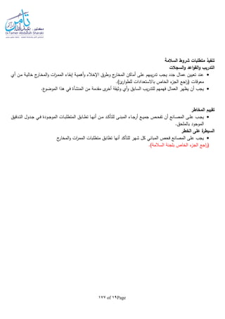 Page19of177
‫تنفيذ‬‫السالمة‬ ‫شروط‬ ‫متطلبات‬
‫السجالت‬‫و‬ ‫اعد‬‫و‬‫الق‬‫و‬ ‫التدريب‬
‫أي‬ ‫ـن‬‫م‬ ‫ـة‬‫ي‬‫خال‬ ‫ج‬‫ـار‬‫خ‬‫الم‬‫و‬ ‫ات‬‫ر‬‫ـ‬‫م‬‫الم‬ ‫ـاء‬‫ق‬‫إب‬ ‫ـة‬‫ي‬‫أهم‬‫و‬ ‫اإلخالء‬ ‫وطرق‬ ‫ج‬‫المخار‬ ‫أماكن‬ ‫على‬ ‫يبهم‬‫ر‬‫تد‬ ‫يجب‬ ‫جدد‬ ‫عمال‬ ‫تعيين‬ ‫عند‬
‫معو‬.)‫ئ‬‫ار‬‫و‬‫للط‬ ‫باالستعدادات‬ ‫الخاص‬ ‫ء‬‫الجز‬ ‫اجع‬‫ر‬( ‫قات‬
‫من‬ ‫مقدمة‬ ‫ى‬‫أخر‬ ‫وثيقة‬ ‫أي‬‫و‬ ‫السابق‬ ‫يب‬‫ر‬‫للتد‬ ‫فهمهم‬ ‫العمال‬ ‫يظهر‬ ‫أن‬ ‫يجب‬‫المنشأة‬.‫ع‬‫الموضو‬ ‫هذا‬ ‫في‬
‫المخاطر‬ ‫تقييم‬
‫ـدقيق‬‫ـ‬‫ت‬‫ال‬ ‫ـدول‬‫ـ‬‫ج‬ ‫ـي‬‫ـ‬‫ف‬ ‫ـودة‬‫ـ‬‫ج‬‫المو‬ ‫ـات‬‫ـ‬‫ب‬‫المتطل‬ ‫ـابق‬‫ـ‬‫ط‬‫ت‬ ‫ـا‬‫ـ‬‫ه‬‫أن‬ ‫ـن‬‫ـ‬‫م‬ ‫ـد‬‫ـ‬‫ك‬‫للتأ‬ ‫ـى‬‫ـ‬‫ن‬‫المب‬ ‫ـاء‬‫ـ‬‫ج‬‫أر‬ ‫ـع‬‫ـ‬‫ي‬‫جم‬ ‫ـص‬‫ـ‬‫ح‬‫تف‬ ‫أن‬ ‫ـانع‬‫ـ‬‫ص‬‫الم‬ ‫ـى‬‫ـ‬‫ل‬‫ع‬ ‫ـب‬‫ـ‬‫ج‬‫ي‬
‫الم‬.‫بالملحق‬ ‫وجود‬
‫الخطر‬ ‫على‬ ‫ة‬‫السيطر‬
‫ج‬‫المخار‬‫و‬ ‫ات‬‫ر‬‫المم‬ ‫متطلبات‬ ‫تطابق‬ ‫أنها‬ ‫للتأكد‬ ‫شهر‬ ‫كل‬ ‫المباني‬ ‫فحص‬ ‫المصانع‬ ‫على‬ ‫يجب‬
.)‫السالمة‬ ‫بلجنة‬ ‫الخاص‬ ‫ء‬‫الجز‬ ‫اجع‬‫ر‬(
 