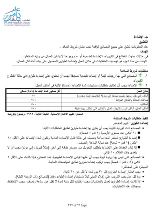 Page21of177
‫اإلضاءة‬ .‫جـ‬
‫التطبيق‬
‫نطاق‬ ‫تحت‬ ‫اقعة‬‫و‬‫ال‬ ‫المصانع‬ ‫جميع‬ ‫على‬ ‫تطبق‬ ‫المعلومات‬ ‫هذه‬. ‫التعاقد‬ ‫شروط‬
‫الهدف‬
‫في‬.‫المخاطر‬ ‫رؤية‬ ‫من‬ ‫العمال‬ ‫يتمكن‬ ‫ال‬ ‫وجودها‬ ‫عدم‬ ‫أو‬ ‫الضعيفة‬ ‫اإلضاءة‬ ،‫باء‬‫ر‬‫الكه‬ ‫في‬ ‫انقطاع‬ ‫حدوث‬ ‫حاالت‬
.‫العمال‬ ‫لكل‬ ‫آمنة‬ ‫بيئة‬ ‫على‬ ‫للحصول‬ ‫ئ‬‫ار‬‫و‬‫الط‬ ‫ضاءة‬‫ا‬‫و‬ ‫العمل‬ ‫مكان‬ ‫في‬ ‫المتطلبات‬ ‫توصيف‬ ‫هو‬ ‫ء‬‫الجز‬ ‫هذا‬ ‫من‬ ‫الهدف‬
----------------------------------------------------------------------
‫السالمة‬ ‫شروط‬ ‫متطلبات‬
1.‫ـاع‬‫ـ‬‫ط‬‫انق‬ ‫ـة‬‫ـ‬‫ل‬‫حا‬ ‫ـي‬‫ـ‬‫ف‬ ‫ئ‬‫ار‬‫و‬‫ـ‬‫ـ‬‫ط‬ ‫ـاءة‬‫ـ‬‫ض‬‫إ‬ ‫ـى‬‫ـ‬‫ل‬‫ع‬ ‫ـوي‬‫ـ‬‫ت‬‫تح‬ ‫أن‬ ‫ـب‬‫ـ‬‫ج‬‫ي‬ ‫ـعيفة‬‫ـ‬‫ض‬ ‫ـة‬‫ـ‬‫ي‬‫طبيع‬ ‫ـاءة‬‫ـ‬‫ض‬‫إ‬ ‫أو‬ ‫ـة‬‫ـ‬‫ي‬‫ليل‬ ‫ـات‬‫ـ‬‫ي‬‫ورد‬ ‫ـا‬‫ـ‬‫ه‬‫ب‬ ‫ـي‬‫ـ‬‫ت‬‫ال‬ ‫ـانع‬‫ـ‬‫ص‬‫الم‬
.‫باء‬‫ر‬‫الكه‬
2.‫اإلضاءة‬ ‫شدة‬ ‫مستويات‬ ‫متطلبات‬ ‫تطابق‬ ‫أن‬ ‫يجب‬ ‫اإلضاءة‬(Lux):‫العمل‬ ‫أماكن‬ ‫في‬ ‫اآلتية‬
‫العمل‬ ‫مكان‬‫ا‬ ‫شدة‬ ‫مستوى‬ ‫أقل‬‫إلضاءة‬(Lux)‫ممكن‬
)‫مخازن‬ ‫ا‬‫ال‬‫(مث‬ ‫التفاصيل‬ ‫فة‬‫ر‬‫مع‬ ‫إلى‬ ‫بحاجة‬ ‫وليست‬ ‫تها‬‫ر‬‫يا‬‫ز‬ ‫تقل‬ ‫التي‬ ‫أماكن‬50
‫صاالت‬‫المنشأة‬‫تادة‬‫ر‬‫الم‬ ‫األماكن‬‫و‬200
‫المكاتب‬500
‫دقيقة‬ ‫رؤية‬ ‫تتطلب‬ ‫التي‬ ‫األماكن‬‫و‬ ‫العمل‬ ‫الت‬‫و‬‫طا‬ ،‫الرسم‬ ‫أماكن‬ ،‫العمل‬ ‫أماكن‬750
‫الطبع‬ ،‫اإلنسانية‬ ‫األعمال‬ ‫تقييم‬ :‫المصدر‬،‫الثانية‬ ‫ة‬1995‫ليت‬‫ر‬‫وكو‬ ‫ويلسون‬ ،
‫تنفيذ‬‫السالمة‬ ‫شروط‬ ‫متطلبات‬
:‫ئ‬‫ار‬‫و‬‫الط‬ ‫إضاءة‬‫المخاطر‬ ‫تقييم‬
:‫اآلتية‬ ‫المتطلبات‬ ‫تطابق‬ ‫ئ‬‫ار‬‫و‬‫ط‬ ‫إضاءة‬ ‫بها‬ ‫يكون‬ ‫أن‬ ‫يجب‬ ‫الليلية‬ ‫الوردية‬ ‫ذات‬ ‫المصانع‬
10( ‫األرضية‬ ‫مستوى‬ ‫عند‬ ‫الكس‬1‫قدم‬–.)‫شمعة‬
‫ـف‬‫ـ‬‫ص‬‫ون‬ ‫ـاعة‬‫ـ‬‫س‬ ‫ـدة‬‫ـ‬‫م‬‫ل‬ ‫ـتمر‬‫ـ‬‫س‬‫ت‬ ‫ئ‬‫ار‬‫و‬‫ـ‬‫ـ‬‫ط‬‫ال‬ ‫ـاءة‬‫ـ‬‫ض‬‫إ‬‫ـل‬‫ـ‬‫ق‬‫األ‬ ‫ـى‬‫ـ‬‫ل‬‫ع‬ ‫ـاءة‬‫ـ‬‫ض‬‫اإل‬ ‫ـدة‬‫ـ‬‫ش‬ ‫ـون‬‫ـ‬‫ك‬‫وت‬ ‫ـة‬‫ـ‬‫ي‬‫العاد‬ ‫ـاءة‬‫ـ‬‫ض‬‫اإل‬ ‫ـل‬‫ـ‬‫ش‬‫ف‬ ‫ـة‬‫ـ‬‫ل‬‫حا‬ ‫ـي‬‫ـ‬‫ف‬10
( ‫الكس‬1‫قدم‬–.‫النصف‬‫و‬ ‫الساعة‬ ‫نهاية‬ ‫عند‬ )‫شمعة‬
‫ال‬ ‫أن‬ ‫ـب‬‫ـ‬‫ج‬‫ي‬ )‫ـد‬‫ـ‬‫ل‬‫مو‬ ‫ـى‬‫ـ‬‫ل‬‫إ‬ ‫ـاء‬‫ـ‬‫ب‬‫ر‬‫كه‬ ‫ا‬‫ال‬‫ـث‬‫ـ‬‫م‬( ‫ـر‬‫ـ‬‫خ‬‫آ‬ ‫ـى‬‫ـ‬‫ل‬‫إ‬ ‫ـة‬‫ـ‬‫ق‬‫طا‬ ‫ـدر‬‫ـ‬‫ص‬‫م‬ ‫ـن‬‫ـ‬‫م‬ ‫ـل‬‫ـ‬‫ي‬‫التحو‬ ‫ـب‬‫ـ‬‫ل‬‫يتط‬ ‫ـاءة‬‫ـ‬‫ض‬‫اإل‬ ‫ـى‬‫ـ‬‫ل‬‫ع‬ ‫ـاظ‬‫ـ‬‫ف‬‫الح‬ ‫ـان‬‫ـ‬‫ك‬ ‫إذا‬
‫الظالم‬ ‫وقت‬ ‫يتعدى‬10.‫اني‬‫و‬‫ث‬
‫ورد‬ ‫ـا‬‫ـ‬‫ه‬‫ب‬ ‫ـيس‬‫ـ‬‫ل‬ ‫ـي‬‫ـ‬‫ت‬‫ال‬ ‫ـانع‬‫ـ‬‫ص‬‫الم‬‫ـة‬‫ـ‬‫ي‬‫ليل‬ ‫ـة‬‫ـ‬‫ي‬‫ـل‬‫ـ‬‫ق‬‫األ‬ ‫ـى‬‫ـ‬‫ل‬‫ع‬ ‫ـت‬‫ـ‬‫ن‬‫كا‬ ‫ـلذا‬‫ـ‬‫ف‬ ‫ج‬‫ـار‬‫ـ‬‫خ‬‫الم‬ ‫ـد‬‫ـ‬‫ن‬‫ع‬ ‫ـة‬‫ـ‬‫ي‬‫الطبيع‬ ‫ـاءة‬‫ـ‬‫ض‬‫اإل‬ ‫ـاس‬‫ـ‬‫ي‬‫ق‬ ‫ـا‬‫ـ‬‫ه‬‫علي‬ ‫أن‬ ‫ـب‬‫ـ‬‫ج‬‫ي‬1
( ‫الكس‬0.1‫قدم‬–.‫السابقة‬ ‫اصفات‬‫و‬‫الم‬ ‫تطابق‬ ‫ئ‬‫ار‬‫و‬‫ط‬ ‫إضاءة‬ ‫تركيب‬ ‫يجب‬ )‫شمعة‬
:‫المخاطر‬ ‫على‬ ‫ة‬‫ر‬‫السيط‬
‫كل‬ ‫ئ‬‫ار‬‫و‬‫الط‬ ‫إضاءة‬ ‫اختبار‬ ‫يجب‬30‫عن‬ ‫تقل‬ ‫ال‬ ‫لمدة‬ ‫يوم‬30.‫ثانية‬
‫ي‬‫ر‬‫التد‬ ‫يجب‬ ‫عام‬ ‫كل‬ ‫ة‬‫ر‬‫م‬‫(للمصانع‬ ‫فقط‬ ‫ئ‬‫ار‬‫و‬‫الط‬ ‫إضاءة‬ ‫باستخدام‬ ‫ا‬‫ال‬‫لي‬ ‫المبنى‬ ‫إخالء‬ ‫على‬ ‫ب‬.)‫الليلية‬ ‫الوردية‬ ‫ذات‬
‫ـاظ‬‫ـ‬‫ف‬‫االحت‬ ‫ـب‬‫ـ‬‫ج‬‫ي‬ .‫ـف‬‫ـ‬‫ص‬‫ون‬ ‫ـاعة‬‫ـ‬‫س‬ ‫ـن‬‫ـ‬‫ع‬ ‫ـل‬‫ـ‬‫ق‬‫ت‬ ‫ال‬ ‫ـدة‬‫ـ‬‫م‬‫ل‬ ‫ـنة‬‫ـ‬‫س‬ ‫ـل‬‫ـ‬‫ك‬ ‫ه‬‫ر‬‫ـا‬‫ـ‬‫ب‬‫اخت‬ ‫ـب‬‫ـ‬‫ج‬‫ي‬ ‫ـات‬‫ـ‬‫ي‬‫ر‬‫بالبطا‬ ‫ـل‬‫ـ‬‫م‬‫تع‬ ‫ئ‬‫ار‬‫و‬‫ـ‬‫ـ‬‫ط‬‫ال‬ ‫ـاءة‬‫ـ‬‫ض‬‫إ‬ ‫ـت‬‫ـ‬‫ن‬‫كا‬ ‫إذا‬
.‫ات‬‫ر‬‫االختبا‬ ‫هذه‬ ‫بسجالت‬
 
