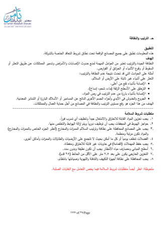 Page24of177
‫النظافة‬‫و‬ ‫الترتيب‬ .‫حـ‬
‫التطبيق‬
‫التعاقد‬ ‫شروط‬ ‫نطاق‬ ‫تحت‬ ‫اقعة‬‫و‬‫ال‬ ‫المصانع‬ ‫جميع‬ ‫على‬ ‫تطبق‬ ‫المعلومات‬ ‫هذه‬‫بالشركة‬ ‫الخاصة‬.
‫الهدف‬
‫النظافة‬‫ام‬‫و‬‫الع‬ ‫من‬ ‫تعتبر‬ ‫تيب‬‫ر‬‫الت‬‫و‬ ‫الجيدة‬‫أو‬ ‫ـر‬‫ث‬‫التع‬ ‫ـق‬‫ي‬‫ر‬‫ط‬ ‫ـن‬‫ع‬ ‫ـات‬‫ك‬‫الممتل‬ ‫ـدمير‬‫ت‬‫و‬ ‫اض‬‫ر‬‫ـ‬‫م‬‫األ‬‫و‬ ‫ـابات‬‫ص‬‫اإل‬ ‫ـدوث‬‫ح‬ ‫ـع‬‫ن‬‫لم‬ ‫ـة‬‫م‬‫المه‬ ‫ل‬
.‫ارض‬‫و‬‫الق‬ ‫أو‬ ‫ائق‬‫ر‬‫الح‬ ‫أو‬ ‫األشياء‬ ‫ع‬‫وقو‬ ‫أو‬ ‫السقوط‬
:‫تيب‬‫ر‬‫الت‬‫و‬ ‫النظافة‬ ‫عدم‬ ‫نتيجة‬ ‫تحدث‬ ‫قد‬ ‫التي‬ ‫ادث‬‫و‬‫الح‬ ‫على‬ ‫أمثلة‬
.‫الساللم‬ ‫أو‬ ‫األرض‬ ‫على‬ ‫ثابتة‬ ‫غير‬ ‫أشياء‬ ‫على‬ ‫التعثر‬
‫أعل‬ ‫من‬ ‫تقع‬ ‫بأشياء‬ ‫اإلصابة‬.‫ى‬
.)‫إنساخ‬ ،‫شحم‬ ،‫(ماء‬ ‫لقة‬‫ز‬‫ال‬ ‫األسطح‬ ‫على‬ ‫التزحلق‬
.‫اد‬‫و‬‫الم‬ ‫رص‬ ‫في‬ ‫تيب‬‫ر‬‫الت‬ ‫عدم‬ ‫من‬ ‫ة‬‫ز‬‫بار‬ ‫بأشياء‬ ‫اإلصابة‬
.‫المعدنية‬ ‫الشنابر‬ ‫أو‬ ‫ة‬‫ز‬‫البار‬ ‫األسالك‬ ‫أو‬ ‫المسامير‬ ‫عن‬ ‫الناتج‬ ‫ى‬‫األخر‬ ‫الجسم‬ ‫اء‬‫ز‬‫أج‬‫و‬ ‫األيدي‬ ‫في‬ ‫الخدوش‬‫و‬ ‫ح‬‫الجرو‬
‫الن‬‫و‬ ‫تيب‬‫ر‬‫الت‬ ‫مستوى‬ ‫فع‬‫ر‬ ‫هو‬ ‫ء‬‫الجز‬ ‫هذا‬ ‫من‬ ‫الهدف‬.‫الممتلكات‬‫و‬ ‫العمال‬ ‫حماية‬ ‫أجل‬ ‫من‬ ‫المصانع‬ ‫في‬ ‫ظافة‬
----------------------------------------------------------------------
‫السالمة‬ ‫شروط‬ ‫متطلبات‬
1..‫ا‬‫ا‬‫ر‬‫فو‬ ‫تسرب‬ ‫أي‬ ‫وتنظيف‬ ‫ا‬‫ا‬‫جيد‬ ‫االشتعال‬‫و‬ ‫اق‬‫ر‬‫لالحت‬ ‫القابلة‬ ‫اد‬‫و‬‫الم‬ ‫ين‬‫ز‬‫تخ‬ ‫يجب‬
2.‫توظ‬ ‫أن‬ ‫يجب‬ ‫المجففات‬ ‫في‬ ‫الهبوط‬ ‫اجز‬‫و‬‫ح‬.‫منها‬ ‫التخلص‬‫و‬ ‫ابط‬‫و‬‫اله‬ ‫الة‬‫ز‬‫إ‬ ‫ويتم‬ ‫ا‬‫ا‬‫ي‬‫ر‬‫دو‬ ‫يف‬
3.)‫ج‬‫ـار‬‫خ‬‫الم‬‫و‬ ‫ات‬‫ر‬‫ـالمم‬‫ب‬ ‫ـاص‬‫خ‬‫ال‬ ‫ء‬‫ـز‬‫ج‬‫ال‬ ‫ـر‬‫ظ‬‫(أن‬ ‫ج‬‫ـار‬‫خ‬‫الم‬‫و‬ ‫ات‬‫ر‬‫ـ‬‫م‬‫الم‬ ‫ـاللم‬‫س‬‫ال‬ ‫ـب‬‫ي‬‫ت‬‫ر‬‫وت‬ ‫ـة‬‫ف‬‫نظا‬ ‫ـى‬‫ل‬‫ع‬ ‫المحافظة‬ ‫المصانع‬ ‫على‬ ‫يجب‬
.‫ومنظمة‬ ‫تبة‬‫ر‬‫م‬ ‫تكون‬ ‫اد‬‫و‬‫الم‬‫و‬
4.‫ال‬‫و‬ ‫الت‬‫و‬‫الطا‬‫و‬ ‫األرضيات‬ ‫على‬ ‫تتجمع‬ ‫ال‬ ‫بحيث‬ ‫أمكن‬ ‫ما‬ ‫كل‬ ‫أو‬ ‫ا‬‫ا‬‫يومي‬ ‫تنظف‬ ‫الفضالت‬.‫ى‬‫أخر‬ ‫أماكن‬‫و‬ ‫ات‬‫ر‬‫مم‬
5..‫ومغطاة‬ ‫اق‬‫ر‬‫لالحت‬ ‫قابلة‬ ‫غير‬ ‫حاويات‬ ‫في‬ )‫(القمامة‬ ‫المهمالت‬ ‫حفظ‬ ‫يجب‬
6..‫سدد‬ ‫وبدون‬ ‫نظيفة‬ ‫تكون‬ ‫أن‬ ‫يجب‬ ‫األمطار‬ ‫مياه‬ ‫ومصارف‬ ‫المباني‬ ‫أسطح‬
7.‫بعد‬ ‫على‬ ‫يكون‬ ‫الخارجي‬ ‫ين‬‫ز‬‫التخ‬7.5( ‫الحائط‬ ‫من‬ ‫األقل‬ ‫على‬ ‫متر‬25.)‫قدم‬
8.‫ة‬‫ز‬‫أجه‬ ‫نظافة‬ ‫على‬ ‫المحافظة‬ ‫يجب‬.‫بانتظام‬ ‫وصيانتها‬ ‫التهوية‬‫و‬ ‫التدفئة‬‫و‬ ‫التكييف‬
‫ا‬‫ا‬‫أيض‬ ‫انظر‬ :‫ملحوظة‬‫السالمة‬ ‫شروط‬ ‫متطلبات‬.‫الصلبة‬ ‫النفايات‬ ‫مع‬ ‫التعامل‬ ‫يخص‬ ‫فيما‬
 