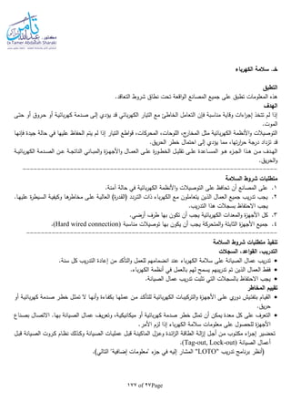 Page27of177
‫الكهرباء‬ ‫سالمة‬ .‫خـ‬
‫التطبق‬
‫ا‬‫و‬‫ال‬ ‫المصانع‬ ‫جميع‬ ‫على‬ ‫تطبق‬ ‫المعلومات‬ ‫هذه‬.‫التعاقد‬ ‫شروط‬ ‫نطاق‬ ‫تحت‬ ‫قعة‬
‫الهدف‬
‫ـى‬‫ت‬‫ح‬ ‫أو‬ ‫ـروق‬‫ح‬ ‫أو‬ ‫ـة‬‫ي‬‫بائ‬‫ر‬‫كه‬ ‫ـدمة‬‫ص‬ ‫ـى‬‫ل‬‫إ‬ ‫يؤدي‬ ‫قد‬ ‫بائي‬‫ر‬‫الكه‬ ‫التيار‬ ‫مع‬ ‫الخاطئ‬ ‫التعامل‬ ‫فلن‬ ‫مناسبة‬ ‫وقاية‬ ‫اءات‬‫ر‬‫إج‬ ‫تتخذ‬ ‫لم‬ ‫إذا‬
.‫الموت‬
‫ف‬ ‫عليها‬ ‫الحفاظ‬ ‫يتم‬ ‫لم‬ ‫إذا‬ ‫التيار‬ ‫اطع‬‫و‬‫ق‬ ،‫المحركات‬ ،‫اللوحات‬ ،‫ج‬‫المخار‬ ‫مثل‬ ‫بائية‬‫ر‬‫الكه‬ ‫األنظمة‬‫و‬ ‫التوصيالت‬‫ـا‬‫ه‬‫فلن‬ ‫جيدة‬ ‫حالة‬ ‫ي‬
،‫تها‬‫ر‬‫ا‬‫ر‬‫ح‬ ‫درجة‬ ‫تزداد‬ ‫قد‬.‫يق‬‫ر‬‫الح‬ ‫خطر‬ ‫احتمال‬ ‫إلى‬ ‫يؤدي‬ ‫مما‬
‫ـة‬‫ـ‬‫ـ‬‫ي‬‫بائ‬‫ر‬‫الكه‬ ‫ـدمة‬‫ـ‬‫ـ‬‫ص‬‫ال‬ ‫ـن‬‫ـ‬‫ـ‬‫ع‬ ‫ـة‬‫ـ‬‫ـ‬‫ج‬‫النات‬ ‫ـاني‬‫ـ‬‫ـ‬‫ب‬‫الم‬‫و‬ ‫ة‬‫ز‬‫ـ‬‫ـ‬‫ـ‬‫ه‬‫األج‬‫و‬ ‫ـال‬‫ـ‬‫ـ‬‫م‬‫الع‬ ‫ـى‬‫ـ‬‫ـ‬‫ل‬‫ع‬ ‫ة‬‫ر‬‫ـو‬‫ـ‬‫ـ‬‫ط‬‫الخ‬ ‫ـل‬‫ـ‬‫ـ‬‫ي‬‫تقل‬ ‫ـى‬‫ـ‬‫ـ‬‫ل‬‫ع‬ ‫ـاعدة‬‫ـ‬‫ـ‬‫س‬‫الم‬ ‫ـو‬‫ـ‬‫ـ‬‫ه‬ ‫ء‬‫ـز‬‫ـ‬‫ـ‬‫ج‬‫ال‬ ‫ـذا‬‫ـ‬‫ـ‬‫ه‬ ‫ـن‬‫ـ‬‫ـ‬‫م‬ ‫ـدف‬‫ـ‬‫ـ‬‫ه‬‫ال‬
.‫يق‬‫ر‬‫الح‬‫و‬
----------------------------------------------------------------------
‫السالمة‬ ‫شروط‬ ‫متطلبات‬
1..‫آمنة‬ ‫حالة‬ ‫في‬ ‫بائية‬‫ر‬‫الكه‬ ‫األنظمة‬‫و‬ ‫التوصيالت‬ ‫على‬ ‫تحافظ‬ ‫أن‬ ‫المصانع‬ ‫على‬
2..‫ـا‬‫ه‬‫علي‬ ‫ة‬‫ر‬‫ـيط‬‫س‬‫ال‬ ‫ـة‬‫ي‬‫وكيف‬ ‫ـا‬‫ه‬‫مخاطر‬ ‫ـى‬‫ل‬‫ع‬ ‫ـة‬‫ي‬‫العال‬ )‫ة‬‫ر‬‫ـد‬‫ق‬‫(ال‬ ‫ـردد‬‫ت‬‫ال‬ ‫ذات‬ ‫باء‬‫ر‬‫الكه‬ ‫مع‬ ‫يتعاملون‬ ‫الذين‬ ‫العمال‬ ‫جميع‬ ‫يب‬‫ر‬‫تد‬ ‫يجب‬
.‫يب‬‫ر‬‫التد‬ ‫هذا‬ ‫بسجالت‬ ‫االحتفاظ‬ ‫يجب‬
3.‫ا‬ ‫كل‬.‫أرضي‬ ‫طرف‬ ‫بها‬ ‫تكون‬ ‫أن‬ ‫يجب‬ ‫بائية‬‫ر‬‫الكه‬ ‫المعدات‬‫و‬ ‫ة‬‫ز‬‫ألجه‬
4.‫مناسبة‬ ‫توصيالت‬ ‫بها‬ ‫يكون‬ ‫أن‬ ‫يجب‬ ‫المتحركة‬‫و‬ ‫الثابتة‬ ‫ة‬‫ز‬‫األجه‬ ‫جميع‬(Hard wired connection).
---------------------------------------------------------------------
‫تنفيذ‬‫السالمة‬ ‫شروط‬ ‫متطلبات‬
‫القو‬ ،‫التدريب‬‫السجالت‬ ،‫اعد‬
‫يب‬‫ر‬‫تد‬.‫سنة‬ ‫كل‬ ‫يب‬‫ر‬‫التد‬ ‫إعادة‬ ‫من‬ ‫التأكد‬‫و‬ ‫للعمل‬ ‫انضمامهم‬ ‫عند‬ ‫باء‬‫ر‬‫الكه‬ ‫سالمة‬ ‫على‬ ‫الصيانة‬ ‫عمال‬
.‫باء‬‫ر‬‫الكه‬ ‫أنظمة‬ ‫في‬ ‫بالعمل‬ ‫لهم‬ ‫يسمح‬ ‫يبهم‬‫ر‬‫تد‬ ‫تم‬ ‫الذين‬ ‫العمال‬ ‫فقط‬
.‫الصيانة‬ ‫عمال‬ ‫يب‬‫ر‬‫تد‬ ‫تثبت‬ ‫التي‬ ‫بالسجالت‬ ‫االحتفاظ‬ ‫يجب‬
‫ت‬‫ق‬‫المخاطر‬ ‫ييم‬
‫ـ‬‫ـ‬‫ت‬‫بتف‬ ‫ـام‬‫ـ‬‫ي‬‫الق‬‫أو‬ ‫ـة‬‫ـ‬‫ي‬‫بائ‬‫ر‬‫كه‬ ‫ـدمة‬‫ـ‬‫ص‬ ‫ـر‬‫ـ‬‫ط‬‫خ‬ ‫ـل‬‫ـ‬‫ث‬‫تم‬ ‫ال‬ ‫ـا‬‫ـ‬‫ه‬‫أن‬‫و‬ ‫ـاءة‬‫ـ‬‫ف‬‫بك‬ ‫ـا‬‫ـ‬‫ه‬‫عمل‬ ‫ـن‬‫ـ‬‫م‬ ‫ـد‬‫ـ‬‫ك‬‫للتأ‬ ‫ـة‬‫ـ‬‫ي‬‫بائ‬‫ر‬‫الكه‬ ‫ـات‬‫ـ‬‫ب‬‫التركي‬‫و‬ ‫ة‬‫ز‬‫ـ‬‫ـ‬‫ه‬‫األج‬ ‫ـى‬‫ـ‬‫ل‬‫ع‬ ‫ي‬‫دور‬ ‫يش‬
.‫يق‬‫ر‬‫ح‬
،‫ـة‬‫ي‬‫ميكانيك‬ ‫أو‬ ‫بائية‬‫ر‬‫كه‬ ‫صدمة‬ ‫خطر‬ ‫تمثل‬ ‫أن‬ ‫يمكن‬ ‫معدة‬ ‫كل‬ ‫على‬ ‫التعرف‬‫ـناع‬‫ص‬‫ب‬ ‫ـال‬‫ص‬‫االت‬ .‫ـا‬‫ه‬‫ب‬ ‫ـيانة‬‫ص‬‫ال‬ ‫ـال‬‫م‬‫ع‬ ‫ـف‬‫ي‬‫ر‬‫وتع‬
‫إذ‬ ‫باء‬‫ر‬‫الكه‬ ‫سالمة‬ ‫معلومات‬ ‫على‬ ‫للحصول‬ ‫ة‬‫ز‬‫األجه‬.‫األمر‬ ‫لزم‬ ‫ا‬
‫ـل‬‫ـ‬‫ب‬‫ق‬ ‫ـيانة‬‫ـ‬‫ص‬‫ال‬ ‫ـروت‬‫ـ‬‫ك‬ ‫ـام‬‫ـ‬‫ظ‬‫ن‬ ‫ـذلك‬‫ـ‬‫ك‬‫و‬ ‫ـيانة‬‫ـ‬‫ص‬‫ال‬ ‫ـات‬‫ـ‬‫ي‬‫عمل‬ ‫ـل‬‫ـ‬‫ب‬‫ق‬ ‫ـة‬‫ـ‬‫ن‬‫الماكي‬ ‫ـزل‬‫ـ‬‫ع‬‫و‬ ‫ـدة‬‫ـ‬‫ئ‬‫ا‬‫ز‬‫ال‬ ‫ـة‬‫ـ‬‫ق‬‫الطا‬ ‫ـة‬‫ـ‬‫ل‬‫ا‬‫ز‬‫إ‬ ‫ـل‬‫ـ‬‫ج‬‫أ‬ ‫ـن‬‫ـ‬‫م‬ ‫ـوب‬‫ـ‬‫ت‬‫مك‬ ‫اء‬‫ر‬‫ـ‬‫ـ‬‫ج‬‫إ‬ ‫ـير‬‫ـ‬‫ض‬‫تح‬
‫الصيانة‬ ‫أعمال‬(Tag-out, Lock-out).
‫يب‬‫ر‬‫تد‬ ‫نامج‬‫ر‬‫ب‬ ‫(أنظر‬"LOTO".)‫التالي‬ "‫إضافية‬ ‫"معلومات‬ ‫ء‬‫جز‬ ‫في‬ ‫إليا‬ ‫المشار‬
 