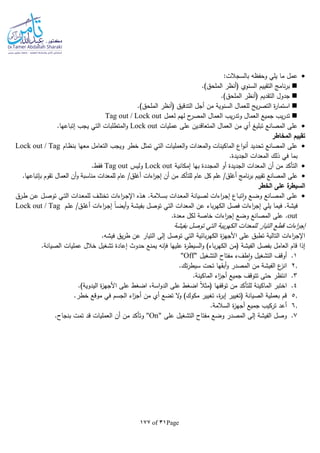 Page31of177
:‫بالسجالت‬ ‫وحفظا‬ ‫يلي‬ ‫ما‬ ‫عمل‬
.)‫الملحق‬ ‫(أنظر‬ ‫السنوي‬ ‫التقييم‬ ‫نامج‬‫ر‬‫ب‬
.)‫الملحق‬ ‫(أنظر‬ ‫التقديم‬ ‫جدول‬
.)‫الملحق‬ ‫(أنظر‬ ‫التدقيق‬ ‫أجل‬ ‫من‬ ‫السنوية‬ ‫للعمال‬ ‫يح‬‫ر‬‫التص‬ ‫ة‬‫ر‬‫استما‬
‫لعمل‬ ‫لهم‬ ‫ح‬‫المصر‬ ‫العمال‬ ‫يب‬‫ر‬‫وتد‬ ‫العمال‬ ‫جميع‬ ‫يب‬‫ر‬‫تد‬Tag out / Lock out
‫عمليات‬ ‫على‬ ‫المتعاقدين‬ ‫العمال‬ ‫من‬ ‫أي‬ ‫تبليغ‬ ‫المصانع‬ ‫على‬Lock out.‫إتباعها‬ ‫يجب‬ ‫التي‬ ‫المتطلبات‬‫و‬
‫المخاطر‬ ‫تقييم‬
‫تح‬ ‫المصانع‬ ‫على‬‫ـام‬‫ظ‬‫بن‬ ‫معها‬ ‫التعامل‬ ‫ويجب‬ ‫خطر‬ ‫تمثل‬ ‫التي‬ ‫العمليات‬‫و‬ ‫المعدات‬‫و‬ ‫الماكينات‬ ‫اع‬‫و‬‫أن‬ ‫ديد‬Lock out / Tag
.‫الجديدة‬ ‫المعدات‬ ‫ذلك‬ ‫في‬ ‫بما‬
‫إمكانية‬ ‫بها‬ ‫المجددة‬ ‫أو‬ ‫الجديدة‬ ‫المعدات‬ ‫أن‬ ‫من‬ ‫التأكد‬Lock out‫وليس‬Tag out.‫فقط‬
‫من‬ ‫للتأكد‬ ‫عام‬ ‫كل‬ ‫علم‬ /‫أغلق‬ ‫نامج‬‫ر‬‫ب‬ ‫تقييم‬ ‫المصانع‬ ‫على‬.‫بلتباعها‬ ‫تقوم‬ ‫العمال‬ ‫أن‬‫و‬ ‫مناسبة‬ ‫للمعدات‬ ‫عام‬ /‫أغلق‬ ‫اءات‬‫ر‬‫إج‬ ‫أن‬
‫الخطر‬ ‫على‬ ‫ة‬‫السيطر‬
‫ـرق‬‫ـ‬‫ط‬ ‫ـن‬‫ـ‬‫ع‬ ‫ـل‬‫ـ‬‫ص‬‫تو‬ ‫ـي‬‫ـ‬‫ت‬‫ال‬ ‫ـدات‬‫ـ‬‫ع‬‫للم‬ ‫ـف‬‫ـ‬‫ل‬‫تخت‬ ‫اءات‬‫ر‬‫ـ‬‫ـ‬‫ج‬‫اإل‬ ‫ـذه‬‫ـ‬‫ه‬ .‫ـالمة‬‫ـ‬‫س‬‫ب‬ ‫ـدات‬‫ـ‬‫ع‬‫الم‬ ‫ـيانة‬‫ـ‬‫ص‬‫ل‬ ‫اءات‬‫ر‬‫ـ‬‫ـ‬‫ج‬‫إ‬ ‫ـاع‬‫ـ‬‫ب‬‫ت‬‫ا‬‫و‬ ‫ـع‬‫ـ‬‫ض‬‫و‬ ‫ـانع‬‫ـ‬‫ص‬‫الم‬ ‫ـى‬‫ـ‬‫ل‬‫ع‬
‫ـ‬‫ج‬‫إ‬ ‫ا‬‫ا‬‫ـ‬‫ض‬‫أي‬‫و‬ ‫ـة‬‫ش‬‫بفي‬ ‫توصل‬ ‫التي‬ ‫المعدات‬ ‫عن‬ ‫باء‬‫ر‬‫الكه‬ ‫فصل‬ ‫اءات‬‫ر‬‫إج‬ ‫يلي‬ ‫فيما‬ .‫فيشة‬‫ـم‬‫ل‬‫ع‬ /‫ـق‬‫ل‬‫أغ‬ ‫اءات‬‫ر‬Lock out / Tag
out.‫معدة‬ ‫لكل‬ ‫خاصة‬ ‫اءات‬‫ر‬‫إج‬ ‫وضع‬ ‫المصانع‬ ‫على‬ .
‫بفيشة‬ ‫توصل‬ ‫التي‬ ‫بية‬‫ر‬‫الكه‬ ‫للمعدات‬ ‫التيار‬ ‫قطع‬ ‫اءات‬‫ر‬‫إج‬
.‫فيشا‬ ‫يق‬‫ر‬‫ط‬ ‫عن‬ ‫التيار‬ ‫إلى‬ ‫توصل‬ ‫التي‬ ‫بائية‬‫ر‬‫الكه‬ ‫ة‬‫ز‬‫األجه‬ ‫على‬ ‫تطبق‬ ‫التالية‬ ‫اءات‬‫ر‬‫اإلج‬
‫الس‬‫و‬ )‫باء‬‫ر‬‫الكه‬ ‫(من‬ ‫الفيشة‬ ‫بفصل‬ ‫العامل‬ ‫قام‬ ‫إذا‬.‫الصيانة‬ ‫عمليات‬ ‫خالل‬ ‫تشغيل‬ ‫إعادة‬ ‫حدوث‬ ‫يمنع‬ ‫فلنا‬ ‫عليها‬ ‫ة‬‫ر‬‫يط‬
1.‫طفء‬‫ا‬‫و‬ ‫التشغيل‬ ‫أوقف‬‫مفتاح‬‫التشغيل‬"Off"
2..‫تك‬‫ر‬‫سيط‬ ‫تحت‬ ‫أبقها‬‫و‬ ‫المصدر‬ ‫من‬ ‫الفيشة‬ ‫ع‬‫انز‬
3.‫انتظر‬.‫الماكينة‬ ‫اء‬‫ز‬‫أج‬ ‫جميع‬ ‫تتوقف‬ ‫حتى‬
4.‫على‬ ‫اضغط‬ ،‫اسة‬‫و‬‫الد‬ ‫على‬ ‫اضغط‬ ‫ا‬‫ال‬‫(مث‬ ‫توقفها‬ ‫من‬ ‫للتأكد‬ ‫الماكينة‬ ‫اختبر‬.)‫اليدوية‬ ‫ة‬‫ز‬‫األجه‬
5..‫خطر‬ ‫موقع‬ ‫في‬ ‫الجسم‬ ‫اء‬‫ز‬‫أج‬ ‫من‬ ‫أي‬ ‫تضع‬ ‫ال‬‫و‬ )‫مكوك‬ ‫تغيير‬ ،‫ة‬‫ر‬‫إب‬ ‫(تغيير‬ ‫الصيانة‬ ‫بعملية‬ ‫قم‬
6..‫السالمة‬ ‫ة‬‫ز‬‫أجه‬ ‫جميع‬ ‫تركيب‬ ‫أعد‬
7.‫على‬ ‫التشغيل‬ ‫مفتاح‬ ‫وضع‬ ‫المصدر‬ ‫إلى‬ ‫الفيشة‬ ‫وصل‬"On".‫بنجاح‬ ‫تمت‬ ‫قد‬ ‫العمليات‬ ‫أن‬ ‫من‬ ‫وتأكد‬
 