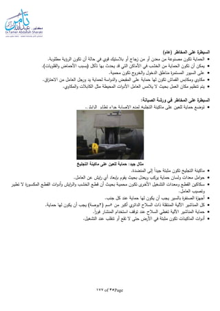 Page35of177
)‫(عام‬ ‫المخاطر‬ ‫على‬ ‫ة‬‫السيطر‬
.‫مطلوبة‬ ‫الرؤية‬ ‫تكون‬ ‫أن‬ ‫حالة‬ ‫في‬ ‫قوي‬ ‫بالستيك‬ ‫أو‬ ‫زجاج‬ ‫من‬ ‫أو‬ ‫معدن‬ ‫من‬ ‫مصنوعة‬ ‫تكون‬ ‫الحماية‬
‫القلو‬‫و‬ ‫األحماض‬ ‫(بسبب‬ ‫تآكل‬ ‫بها‬ ‫يحدث‬ ‫قد‬ ‫التي‬ ‫األماكن‬ ‫في‬ ‫الخشب‬ ‫من‬ ‫الحماية‬ ‫تكون‬ ‫أن‬ ‫يمكن‬.)‫يات‬
.‫محمية‬ ‫تكون‬ ‫ج‬‫الخرو‬‫و‬ ‫الدخول‬ ‫مناطق‬ ‫ة‬‫ر‬‫المستم‬ ‫السيور‬ ‫على‬
.‫اق‬‫ر‬‫االحت‬ ‫من‬ ‫العامل‬ ‫ورجل‬ ‫يد‬ ‫لحماية‬ ‫اسة‬‫و‬‫الد‬‫و‬ ‫المقبض‬ ‫على‬ ‫حماية‬ ‫لها‬ ‫تكون‬ ‫القماش‬ ‫ومكابس‬ ‫مكاوي‬
.‫المكاوي‬‫و‬ ‫الكابالت‬ ‫مثل‬ ‫المحيطة‬ ‫ات‬‫و‬‫األد‬ ‫العامل‬ ‫يالمس‬ ‫ال‬ ‫بحيث‬ ‫العمل‬ ‫مكان‬ ‫تنظيم‬ ‫يتم‬
‫الم‬ ‫على‬ ‫ة‬‫السيطر‬:‫الصيانة‬ ‫ورشة‬ ‫في‬ ‫خاطر‬
.‫ايش‬‫ر‬‫ال‬ ‫تطاير‬ ‫اء‬‫ر‬‫ج‬ ‫اإلصابة‬ ‫لمنع‬ ‫التجلي‬ ‫ماكينة‬ ‫على‬ ‫للعين‬ ‫حماية‬ ‫توضع‬
‫التجليخ‬ ‫ماكينة‬ ‫على‬ ‫للعين‬ ‫حماية‬ :‫جيد‬ ‫مثال‬
.‫المنضدة‬ ‫إلى‬ ‫ا‬‫ا‬‫جيد‬ ‫مثبتة‬ ‫تكون‬ ‫التجلي‬ ‫ماكينة‬
‫العا‬ ‫عن‬ ‫ايش‬‫ر‬ ‫أي‬ ‫بلبعاد‬ ‫يقوم‬ ‫بحيث‬ ‫ويعدل‬ ‫يركب‬ ‫حماية‬ ‫ولسان‬ ‫معدات‬ ‫امل‬‫و‬‫ح‬.‫مل‬
‫ـر‬‫ـ‬‫ي‬‫تط‬ ‫ال‬ ‫ة‬‫ر‬‫ـو‬‫ـ‬‫س‬‫المك‬ ‫ـع‬‫ـ‬‫ط‬‫الق‬ ‫ات‬‫و‬‫أد‬‫و‬ ‫ايش‬‫ر‬‫ـ‬‫ـ‬‫ل‬‫ا‬‫و‬ ‫ـب‬‫ـ‬‫ش‬‫الخ‬ ‫ـع‬‫ـ‬‫ط‬‫ق‬ ‫أن‬ ‫ـث‬‫ـ‬‫ي‬‫بح‬ ‫ـة‬‫ـ‬‫ي‬‫محم‬ ‫ـون‬‫ـ‬‫ك‬‫ت‬ ‫ى‬‫ـر‬‫ـ‬‫خ‬‫األ‬ ‫ـغيل‬‫ـ‬‫ش‬‫الت‬ ‫ـدات‬‫ـ‬‫ع‬‫وم‬ ‫ـع‬‫ـ‬‫ط‬‫الق‬ ‫ـكاكين‬‫ـ‬‫س‬
.‫العامل‬ ‫وتصيب‬
.‫جنب‬ ‫كل‬ ‫عند‬ ‫حماية‬ ‫لها‬ ‫يكون‬ ‫أن‬ ‫يجب‬ ‫بالسير‬ ‫ة‬‫ر‬‫الصنف‬ ‫ة‬‫ز‬‫أجه‬
‫من‬ ‫أكبر‬ ‫ي‬‫الدائر‬ ‫السالح‬ ‫ذات‬ ‫المنتقلة‬ ‫اآللية‬ ‫المناشير‬ ‫كل‬5( ‫سم‬2‫أ‬ ‫يجب‬ )‫بوصة‬.‫حماية‬ ‫لها‬ ‫يكون‬ ‫ن‬
.‫ا‬‫ا‬‫ر‬‫فو‬ ‫المنشار‬ ‫استخدام‬ ‫توقف‬ ‫عند‬ ‫السالح‬ ‫تغطي‬ ‫اآللية‬ ‫المناشير‬ ‫حماية‬
‫الماكينات‬ ‫ات‬‫و‬‫أد‬.‫التشغيل‬ ‫عند‬ ‫تنقلب‬ ‫أو‬ ‫تقع‬ ‫ال‬ ‫حتى‬ ‫األرض‬ ‫في‬ ‫مثبتة‬ ‫تكون‬
 
