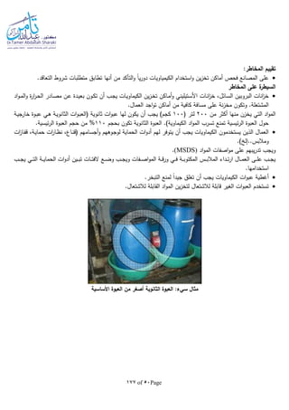 Page50of177
:‫المخاطر‬ ‫تقييم‬
‫م‬ ‫التأكد‬‫و‬ ‫ا‬‫ا‬‫ي‬‫ر‬‫دو‬ ‫الكيمياويات‬ ‫استخدام‬‫و‬ ‫ين‬‫ز‬‫تخ‬ ‫أماكن‬ ‫فحص‬ ‫المصانع‬ ‫على‬.‫التعاقد‬ ‫شروط‬ ‫متطلبات‬ ‫تطابق‬ ‫أنها‬ ‫ن‬
‫المخاطر‬ ‫على‬ ‫ة‬‫السيطر‬
‫ـات‬‫ن‬‫ا‬‫ز‬‫خ‬ ،‫ـائل‬‫س‬‫ال‬ ‫البروبين‬ ‫انات‬‫ز‬‫خ‬‫اد‬‫و‬‫ـ‬‫م‬‫ال‬‫و‬ ‫ة‬‫ر‬‫ا‬‫ر‬‫ـ‬‫ح‬‫ال‬ ‫ـادر‬‫ص‬‫م‬ ‫ـن‬‫ع‬ ‫ـدة‬‫ي‬‫بع‬ ‫ـون‬‫ك‬‫ت‬ ‫أن‬ ‫ـب‬‫ج‬‫ي‬ ‫ـات‬‫ي‬‫الكيماو‬ ‫ين‬‫ز‬‫ـ‬‫خ‬‫ت‬ ‫ـاكن‬‫م‬‫أ‬‫و‬ ‫ـتيليني‬‫س‬‫األ‬
.‫العمال‬ ‫اجد‬‫و‬‫ت‬ ‫أماكن‬ ‫من‬ ‫كافية‬ ‫مسافة‬ ‫على‬ ‫نة‬‫ز‬‫مخ‬ ‫وتكون‬ .‫المشتعلة‬
‫أكثر‬ ‫منها‬ ‫يخزن‬ ‫التي‬ ‫اد‬‫و‬‫الم‬‫من‬200( ‫لتر‬100‫ـة‬‫ي‬‫خارج‬ ‫ـوة‬‫ب‬‫ع‬ ‫ـي‬‫ه‬ ‫ـة‬‫ي‬‫الثانو‬ ‫ات‬‫و‬‫ـ‬‫ب‬‫(الع‬ ‫ثانوية‬ ‫ات‬‫و‬‫عب‬ ‫لها‬ ‫يكون‬ ‫أن‬ ‫يجب‬ )‫كجم‬
‫بحجم‬ ‫تكون‬ ‫الثانوية‬ ‫العبوة‬ .)‫الكيماوية‬ ‫اد‬‫و‬‫الم‬ ‫تسرب‬ ‫تمنع‬ ‫ئيسية‬‫ر‬‫ال‬ ‫العبوة‬ ‫حول‬110%.‫ئيسية‬‫ر‬‫ال‬ ‫العبوة‬ ‫حجم‬ ‫من‬
‫ل‬ ‫الحماية‬ ‫ات‬‫و‬‫أد‬ ‫لهم‬ ‫يتوفر‬ ‫أن‬ ‫يجب‬ ‫الكيماويات‬ ‫يستخدمون‬ ‫الذين‬ ‫العمال‬‫ات‬‫ز‬‫ـا‬‫ف‬‫ق‬ ،‫ـة‬‫ي‬‫حما‬ ‫ات‬‫ر‬‫ـا‬‫ظ‬‫ن‬ ،‫ـاع‬‫ن‬‫(ق‬ ‫ـامهم‬‫س‬‫أج‬‫و‬ ‫ـوههم‬‫ج‬‫و‬
.) ‫ومالبس..إل‬
‫اد‬‫و‬‫الم‬ ‫اصفات‬‫و‬‫م‬ ‫على‬ ‫يبهم‬‫ر‬‫تد‬ ‫ويجب‬(MSDS).
‫ـب‬‫ـ‬‫ـ‬‫ج‬‫ي‬ ‫ـي‬‫ـ‬‫ـ‬‫ت‬‫ال‬ ‫ـة‬‫ـ‬‫ـ‬‫ي‬‫الحما‬ ‫ات‬‫و‬‫أد‬ ‫ـين‬‫ـ‬‫ـ‬‫ب‬‫ت‬ ‫ـات‬‫ـ‬‫ـ‬‫ت‬‫الف‬ ‫ـع‬‫ـ‬‫ـ‬‫ض‬‫و‬ ‫ـب‬‫ـ‬‫ـ‬‫ج‬‫وي‬ ‫ـفات‬‫ـ‬‫ـ‬‫ص‬‫ا‬‫و‬‫الم‬ ‫ـة‬‫ـ‬‫ـ‬‫ق‬‫ر‬‫و‬ ‫ـي‬‫ـ‬‫ـ‬‫ف‬ ‫ـة‬‫ـ‬‫ـ‬‫ب‬‫المكتو‬ ‫ـس‬‫ـ‬‫ـ‬‫ب‬‫المال‬ ‫ـداء‬‫ـ‬‫ـ‬‫ت‬‫ر‬‫ا‬ ‫ـال‬‫ـ‬‫ـ‬‫م‬‫الع‬ ‫ـى‬‫ـ‬‫ـ‬‫ل‬‫ع‬ ‫ـب‬‫ـ‬‫ـ‬‫ج‬‫ي‬
.‫استخدامها‬
‫لم‬ ‫ا‬‫ا‬‫جيد‬ ‫تغلق‬ ‫أن‬ ‫يجب‬ ‫الكيماويات‬ ‫ات‬‫و‬‫عب‬ ‫أغطية‬.‫التبخر‬ ‫نع‬
.‫لالشتعال‬ ‫القابلة‬ ‫اد‬‫و‬‫الم‬ ‫ين‬‫ز‬‫لتخ‬ ‫لالشتعال‬ ‫قابلة‬ ‫الغير‬ ‫ات‬‫و‬‫العب‬ ‫تستخدم‬
‫األساسية‬ ‫العبوة‬ ‫من‬ ‫أصغر‬ ‫الثانوية‬ ‫العبوة‬ :‫سيء‬ ‫مثال‬
 