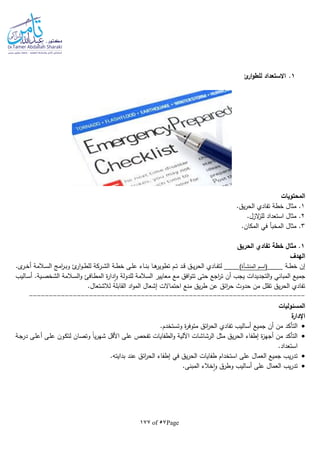 Page57of177
1.‫ئ‬‫ار‬‫و‬‫للط‬ ‫االستعداد‬
‫المحتويات‬
1.‫يق‬‫ر‬‫الح‬ ‫تفادي‬ ‫خطة‬ ‫مثال‬ .
2‫للز‬ ‫استعداد‬ ‫مثال‬ ..‫الزل‬
3.‫المكان‬ ‫في‬ ‫المخبأ‬ ‫مثال‬ .
1‫الحريق‬ ‫تفادي‬ ‫خطة‬ ‫مثال‬ .
‫الهدف‬
‫ـة‬‫ـ‬‫ط‬‫خ‬ ‫إن‬‫ـم‬‫ـ‬‫س‬‫(ا‬‫ـأة‬‫ـ‬‫ش‬‫المن‬).‫ى‬‫ـر‬‫ـ‬‫خ‬‫أ‬ ‫ـالمة‬‫ـ‬‫س‬‫ال‬ ‫امج‬‫ر‬‫ـ‬‫ـ‬‫ب‬‫و‬ ‫ئ‬‫ار‬‫و‬‫ـ‬‫ـ‬‫ط‬‫لل‬ ‫ـركة‬‫ـ‬‫ش‬‫ال‬ ‫ـة‬‫ـ‬‫ط‬‫خ‬ ‫ـى‬‫ـ‬‫ل‬‫ع‬ ‫ـاء‬‫ـ‬‫ن‬‫ب‬ ‫ـا‬‫ـ‬‫ه‬‫تطوير‬ ‫ـم‬‫ـ‬‫ت‬ ‫ـد‬‫ـ‬‫ق‬ ‫ـق‬‫ـ‬‫ي‬‫ر‬‫الح‬ ‫ـادي‬‫ـ‬‫ف‬‫لت‬
‫الم‬ ‫ة‬‫ر‬‫دا‬‫ا‬‫و‬ ‫للدولة‬ ‫السالمة‬ ‫معايير‬ ‫مع‬ ‫افق‬‫و‬‫تت‬ ‫حتى‬ ‫اجع‬‫ر‬‫ت‬ ‫أن‬ ‫يجب‬ ‫التجديدات‬‫و‬ ‫المباني‬ ‫جميع‬‫ـاليب‬‫س‬‫أ‬ .‫ـية‬‫ص‬‫الشخ‬ ‫ـالمة‬‫س‬‫ال‬‫و‬ ‫ـافئ‬‫ط‬
.‫لالشتعال‬ ‫القابلة‬ ‫اد‬‫و‬‫الم‬ ‫إشعال‬ ‫احتماالت‬ ‫منع‬ ‫يق‬‫ر‬‫ط‬ ‫عن‬ ‫ائق‬‫ر‬‫ح‬ ‫حدوث‬ ‫من‬ ‫تقلل‬ ‫يق‬‫ر‬‫الح‬ ‫تفادي‬
---------------------------------------------------------------------
‫المسئوليات‬
‫ة‬‫اإلدار‬
‫وت‬ ‫ة‬‫ر‬‫متوف‬ ‫ائق‬‫ر‬‫الح‬ ‫تفادي‬ ‫أساليب‬ ‫جميع‬ ‫أن‬ ‫من‬ ‫التأكد‬.‫ستخدم‬
‫ـة‬‫ج‬‫در‬ ‫ـى‬‫ل‬‫أع‬ ‫ـى‬‫ل‬‫ع‬ ‫ـون‬‫ك‬‫لت‬ ‫وتصان‬ ‫ا‬‫ا‬‫ي‬‫ر‬‫شه‬ ‫األقل‬ ‫على‬ ‫تفحص‬ ‫الطفايات‬‫و‬ ‫اآللية‬ ‫الرشاشات‬ ‫مثل‬ ‫يق‬‫ر‬‫الح‬ ‫إطفاء‬ ‫ة‬‫ز‬‫أجه‬ ‫من‬ ‫التأكد‬
.‫استعداد‬
.‫بدايتا‬ ‫عند‬ ‫ائق‬‫ر‬‫الح‬ ‫إطفاء‬ ‫في‬ ‫يق‬‫ر‬‫الح‬ ‫طفايات‬ ‫استخدام‬ ‫على‬ ‫العمال‬ ‫جميع‬ ‫يب‬‫ر‬‫تد‬
‫أساليب‬ ‫على‬ ‫العمال‬ ‫يب‬‫ر‬‫تد‬.‫المبنى‬ ‫خالء‬‫ا‬‫و‬ ‫وطرق‬
 