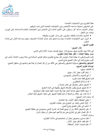 Page62of177
‫ئ‬‫ار‬‫و‬‫الط‬ ‫خطة‬‫ذ‬‫الخاصة‬ ‫االحتياجات‬ ‫وى‬:
‫األشخاص‬ ‫مساعدة‬ ‫مسئولية‬ ‫فين‬‫ر‬‫المش‬ ‫على‬‫الخاصة‬ ‫االحتياجات‬ ‫ذوى‬.‫افهم‬‫ر‬‫إش‬ ‫تحت‬ ‫الذين‬
‫ـخص‬‫ش‬‫ال‬ ‫ـى‬‫ل‬‫إ‬ ‫ـذهاب‬‫ل‬‫ا‬ ‫االثنين‬ ‫على‬ ‫وسيكون‬ ‫آخر‬ ‫مساعد‬ ‫المشرف‬ ‫سيختار‬‫ذ‬‫ـة‬‫ص‬‫الخا‬ ‫ـات‬‫ج‬‫االحتيا‬ ‫وى‬‫ـروب‬‫ه‬‫ال‬ ‫ـى‬‫ل‬‫ع‬ ‫ـاعدتا‬‫س‬‫لم‬
.‫الخطر‬ ‫عن‬ ‫بعاده‬‫ا‬‫و‬
‫على‬ ‫بون‬‫ر‬‫سيتد‬ ‫المقعد‬‫و‬ ‫المساعد‬‫و‬ ‫المشرف‬.‫يقتا‬‫ر‬‫وط‬ ‫الهروب‬ ‫مسار‬
‫ار‬‫و‬‫ـز‬‫ـ‬‫ـ‬‫ل‬‫ا‬‫ـة‬‫ـ‬‫ـ‬‫ص‬‫الخا‬ ‫ـات‬‫ـ‬‫ـ‬‫ج‬‫االحتيا‬ ‫ذوى‬‫ـال‬‫ـ‬‫ـ‬‫م‬‫ع‬ ‫ـل‬‫ـ‬‫ـ‬‫ث‬‫م‬ ‫ـاعدتهم‬‫ـ‬‫ـ‬‫س‬‫م‬ ‫ـيتم‬‫ـ‬‫ـ‬‫س‬‫ـأة‬‫ـ‬‫ـ‬‫ش‬‫المن‬‫ـالء‬‫ـ‬‫ـ‬‫خ‬‫إ‬ ‫ـي‬‫ـ‬‫ـ‬‫ف‬ ‫ـر‬‫ـ‬‫ـ‬‫ئ‬‫ا‬‫ز‬‫ال‬ ‫ـاعدة‬‫ـ‬‫ـ‬‫س‬‫بم‬ ‫ـيقوم‬‫ـ‬‫ـ‬‫س‬ ‫ـيف‬‫ـ‬‫ـ‬‫ض‬‫الم‬ ،
.‫المكان‬
:‫الحريق‬ ‫ئ‬‫ار‬‫و‬‫ط‬
:‫الحريق‬ ‫إنذار‬
.‫المبنى‬ ‫في‬ )‫اإلنذار‬ ‫صوت‬ ‫(وصف‬ ‫يق‬‫ر‬‫ح‬ ‫إنذار‬ ‫سيسمع‬ ‫يق‬‫ر‬‫ح‬ ‫ئ‬‫ار‬‫و‬‫ط‬ ‫وجود‬ ‫حالة‬ ‫في‬
‫اإلخالء‬ ‫وخطة‬ ‫مسار‬–‫الط‬ ‫إخالء‬ ‫خطة‬ ‫انظر‬:‫ئ‬‫ار‬‫و‬
‫ـى‬‫ل‬‫إ‬ ‫ـب‬‫ه‬‫أذ‬ ‫ـالء‬‫خ‬‫اإل‬ ‫ـوب‬‫ج‬‫و‬ ‫ـة‬‫ل‬‫حا‬ ‫ـي‬‫ف‬ ‫ـالمة‬‫س‬‫ال‬ ‫انين‬‫و‬‫ـ‬‫ق‬‫ل‬ ‫ـل‬‫ث‬‫تمت‬ ‫ئ‬‫ار‬‫و‬‫ـ‬‫ط‬‫ال‬ ‫ج‬‫ـار‬‫خ‬‫م‬ ‫ـل‬‫ك‬ .‫ئ‬‫ار‬‫و‬‫ـ‬‫ط‬ ‫ـالء‬‫خ‬‫إ‬ ‫ـة‬‫ط‬‫خ‬ ‫ـا‬‫ل‬ ‫ـون‬‫ك‬‫ي‬ )‫المورد‬ ‫(اسم‬
.‫المبنى‬ ‫ج‬‫خار‬ ‫التجمع‬ ‫مكان‬ ‫إلى‬ ‫اتجا‬‫و‬ ‫ج‬‫مخر‬ ‫أقرب‬
‫المنسقين‬‫و‬ ‫المشرفين‬‫م‬ ‫إلى‬ ‫وذهابهم‬ ‫إخالءهم‬ ‫تم‬ ‫العمال‬ ‫كل‬ ‫أن‬ ‫من‬ ‫التأكد‬ ‫هي‬ ‫المنسقين‬‫و‬ ‫فين‬‫ر‬‫المش‬ ‫مسئولية‬.‫التجمع‬ ‫ناطق‬
:‫الحريق‬ ‫ئ‬‫ار‬‫و‬‫ط‬ ‫اءات‬‫ر‬‫إج‬
:‫يق‬‫ر‬‫ح‬ ‫اكتشفت‬ ‫إذا‬
1.‫يق‬‫ر‬‫ح‬ ‫إنذار‬ ‫جهاز‬ ‫أقرب‬ ‫شغل‬ .
2..‫الموجودين‬ ‫األشخاص‬‫و‬ ‫المشرف‬ ‫أبغ‬
:‫يكون‬ ‫عندما‬ ‫فقط‬ ‫يق‬‫ر‬‫الح‬ ‫قاوم‬
1.‫المطافئ‬ ‫إبالا‬ ‫تم‬ ‫قد‬‫و‬
2.‫حدوثا‬ ‫مكان‬ ‫في‬ ‫ومتمركز‬ ‫صغير‬ ‫يق‬‫ر‬‫الح‬‫و‬
3‫وظهرك‬ ‫يق‬‫ر‬‫لح‬ ‫مقاومتك‬ ‫ويكون‬ ‫ج‬‫خرو‬ ‫يق‬‫ر‬‫ط‬ ‫لك‬ .‫ج‬‫المخر‬ ‫اتجاه‬ ‫في‬
4.‫ا‬‫ا‬‫جيد‬ ‫تعمل‬ ‫مناسبة‬ ‫يق‬‫ر‬‫ح‬ ‫طفاية‬ ‫يوجد‬‫و‬.‫تستخدمها‬ ‫كيف‬ ‫تعرف‬ ‫عليها‬ ‫بت‬‫ر‬‫تد‬ ‫قد‬
5..‫المكان‬ ‫أترك‬ ‫يق‬‫ر‬‫الح‬ ‫اء‬‫و‬‫احت‬ ‫على‬ ‫يق‬‫ر‬‫الح‬ ‫طفاية‬ ‫ة‬‫ر‬‫قد‬ ‫أو‬ ‫تك‬‫ر‬‫قد‬ ‫من‬ ‫متأكد‬ ‫غير‬ ‫كنت‬ ‫إذا‬
:‫يق‬‫ر‬‫الح‬ ‫إنذار‬ ‫سمعت‬ ‫إذا‬
1..‫ة‬‫ر‬‫المغاد‬ ‫عند‬ ‫اب‬‫و‬‫األب‬ ‫أغلق‬‫و‬ ‫المنطقة‬ ‫إخلي‬
2.‫المب‬ ‫أترك‬.‫ئ‬‫ار‬‫و‬‫الط‬ ‫عمليات‬ ‫وعن‬ ‫ج‬‫المخر‬ ‫عن‬ ‫ابتعد‬‫و‬ ‫نى‬
3.‫المبنى‬ ‫ج‬‫خار‬ ‫التجمع‬ ‫مكان‬ ‫إلى‬ ‫أذهب‬ .
4.‫جميع‬ ‫أن‬ ‫من‬ ‫التأكد‬ ‫فين‬‫ر‬‫المش‬ ‫على‬.‫التجمع‬ ‫منطقة‬ ‫في‬ ‫وموجودين‬ ‫المبنى‬ ‫ا‬‫و‬‫غادر‬ ‫قد‬ ‫العمال‬
5.‫بأمان‬ ‫ا‬‫و‬‫يدخل‬ ‫أن‬ ‫ممكن‬ ‫أنهم‬ ‫إبالغهم‬ ‫يتم‬ ‫حتى‬ ‫ج‬‫الخار‬ ‫في‬ ‫تبقى‬ ‫العمال‬ ‫كل‬ .
:‫اإلخالء‬ ‫ات‬‫ر‬‫مسا‬
1..‫ئ‬‫ار‬‫و‬‫الط‬ ‫حاالت‬ ‫في‬ ‫تستخدمهم‬ ‫أن‬ ‫يمكن‬ ‫ومخرجين‬ ‫ين‬‫ر‬‫مسا‬ ‫تعلم‬
2.‫اإلنذار‬ ‫جهاز‬ ‫تشغل‬ ‫كيف‬ ‫تعلم‬ .
3.‫المختلفة‬ ‫اإلنذار‬ ‫ات‬‫و‬‫أص‬ ‫تعلم‬ .
 