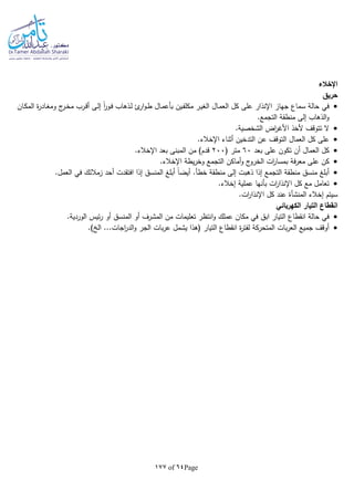 Page64of177
‫اإلخالء‬
‫حريق‬
‫جهاز‬ ‫سماع‬ ‫حالة‬ ‫في‬‫ـال‬‫م‬‫بأع‬ ‫ـين‬‫ف‬‫مكل‬ ‫ـر‬‫ي‬‫الغ‬ ‫ـال‬‫م‬‫الع‬ ‫كل‬ ‫على‬ ‫اإلنذار‬‫ـان‬‫ك‬‫الم‬ ‫ة‬‫ر‬‫ـاد‬‫غ‬‫وم‬ ‫ج‬‫ـر‬‫خ‬‫م‬ ‫ـرب‬‫ق‬‫أ‬ ‫ـى‬‫ل‬‫إ‬ ‫ا‬‫ا‬‫ر‬‫ـو‬‫ف‬ ‫ـذهاب‬‫ل‬ ‫ئ‬‫ار‬‫و‬‫ـ‬‫ط‬
.‫التجمع‬ ‫منطقة‬ ‫إلى‬ ‫الذهاب‬‫و‬
.‫الشخصية‬ ‫اض‬‫ر‬‫األغ‬ ‫ألخذ‬ ‫تتوقف‬ ‫ال‬
.‫اإلخالء‬ ‫أثناء‬ ‫التدخين‬ ‫عن‬ ‫التوقف‬ ‫العمال‬ ‫كل‬ ‫على‬
‫بعد‬ ‫على‬ ‫تكون‬ ‫أن‬ ‫العمال‬ ‫كل‬60( ‫متر‬200.‫اإلخالء‬ ‫بعد‬ ‫المبنى‬ ‫من‬ )‫قدم‬
‫الخرو‬ ‫ات‬‫ر‬‫بمسا‬ ‫فة‬‫ر‬‫مع‬ ‫على‬ ‫كن‬.‫اإلخالء‬ ‫يطة‬‫ر‬‫وخ‬ ‫التجمع‬ ‫أماكن‬‫و‬ ‫ج‬
‫التجمع‬ ‫منطقة‬ ‫منسق‬ ‫أبلغ‬.‫العمل‬ ‫في‬ ‫زمالئك‬ ‫أحد‬ ‫افتقدت‬ ‫إذا‬ ‫المنسق‬ ‫أبلغ‬ ‫ا‬‫ا‬‫أيض‬ .‫خطأ‬ ‫منطقة‬ ‫إلى‬ ‫ذهبت‬ ‫إذا‬
.‫إخالء‬ ‫عملية‬ ‫بأنها‬ ‫ات‬‫ر‬‫اإلنذا‬ ‫كل‬ ‫مع‬ ‫تعامل‬
‫إخالء‬ ‫سيتم‬‫المنشأة‬.‫ات‬‫ر‬‫اإلنذا‬ ‫كل‬ ‫عند‬
‫الكهربائي‬ ‫التيار‬ ‫انقطاع‬
‫انقطاع‬ ‫حالة‬ ‫في‬‫ا‬‫عملك‬ ‫مكان‬ ‫في‬ ‫ابق‬ ‫لتيار‬.‫الوردية‬ ‫ئيس‬‫ر‬ ‫أو‬ ‫المنسق‬ ‫أو‬ ‫المشرف‬ ‫من‬ ‫تعليمات‬ ‫انتظر‬‫و‬
.) ‫ال‬ ...‫اجات‬‫ر‬‫الد‬‫و‬ ‫الجر‬ ‫بات‬‫ر‬‫ع‬ ‫يشمل‬ ‫(هذا‬ ‫التيار‬ ‫انقطاع‬ ‫ة‬‫ر‬‫لفت‬ ‫المتحركة‬ ‫بات‬‫ر‬‫الع‬ ‫جميع‬ ‫أوقف‬
 