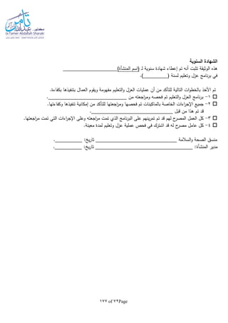 Page72of177
‫السنوية‬ ‫الشهادة‬
‫ـ‬‫ل‬ ‫سنوية‬ ‫شهادة‬ ‫إعطاء‬ ‫تم‬ ‫أنا‬ ‫تثبت‬ ‫الوثيقة‬ ‫هذه‬‫(اسم‬‫المنشأة‬)
.) ( ‫لسنة‬ ‫وتعليم‬ ‫عزل‬ ‫نامج‬‫ر‬‫ب‬ ‫في‬
‫األخذ‬ ‫تم‬‫التع‬‫و‬ ‫العزل‬ ‫عمليات‬ ‫أن‬ ‫من‬ ‫للتأكد‬ ‫التالية‬ ‫ات‬‫و‬‫بالخط‬.‫بكفاءة‬ ‫بتنفيذها‬ ‫العمال‬ ‫ويقوم‬ ‫مفهومة‬ ‫ليم‬
1-. ‫من‬ ‫اجعتا‬‫ر‬‫وم‬ ‫فحصا‬ ‫تم‬ ‫التعليم‬‫و‬ ‫العزل‬ ‫نامج‬‫ر‬‫ب‬
2-‫فحصها‬ ‫تم‬ ‫بالماكينات‬ ‫الخاصة‬ ‫اءات‬‫ر‬‫اإلج‬ ‫جميع‬.‫وكفاءتها‬ ‫تنفيذها‬ ‫إمكانية‬ ‫من‬ ‫للتأكد‬ ‫اجعتها‬‫ر‬‫وم‬
‫قبل‬ ‫من‬ ‫هذا‬ ‫تم‬ ‫قد‬.
3-‫اج‬‫ر‬‫م‬ ‫تمت‬ ‫التي‬ ‫اءات‬‫ر‬‫اإلج‬ ‫وعلى‬ ‫اجعتا‬‫ر‬‫م‬ ‫تمت‬ ‫الذي‬ ‫نامج‬‫ر‬‫الب‬ ‫على‬ ‫ينهم‬‫ر‬‫تم‬ ‫تم‬ ‫قد‬ ‫لهم‬ ‫ح‬‫المصر‬ ‫العمل‬ ‫كل‬‫ع‬.‫تها‬
4-.‫معينة‬ ‫لمدة‬ ‫وتعليم‬ ‫عزل‬ ‫عملية‬ ‫فحص‬ ‫في‬ ‫اشترك‬ ‫قد‬ ‫لا‬ ‫ح‬‫مصر‬ ‫عامل‬ ‫كل‬
. : ‫ي‬‫ر‬‫تا‬ ‫السالمة‬‫و‬ ‫الصحة‬ ‫منسق‬
‫مدير‬‫المنشأة‬. : ‫ي‬‫ر‬‫تا‬ :
 