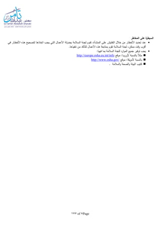 Page8of177
‫المخاطر‬ ‫على‬ ‫ة‬‫السيطر‬
‫ـ‬‫ل‬‫ع‬ ‫ـيش‬‫ت‬‫التف‬ ‫خالل‬ ‫من‬ ‫األخطار‬ ‫تحديد‬ ‫عند‬‫ى‬‫ـأة‬‫ش‬‫المن‬،‫ـي‬‫ف‬ ‫ـار‬‫ط‬‫األخ‬ ‫ـذه‬‫ه‬ ‫ـحيح‬‫ص‬‫لت‬ ‫ـا‬‫ه‬‫اتخاذ‬ ‫ـب‬‫ج‬‫ي‬ ‫ـي‬‫ت‬‫ال‬ ‫ـال‬‫م‬‫األع‬ ‫ـة‬‫ل‬‫بجدو‬ ‫ـالمة‬‫س‬‫ال‬ ‫ـة‬‫ن‬‫لج‬ ‫ـوم‬‫ق‬‫ت‬
.‫تنفيذها‬ ‫من‬ ‫للتأكد‬ ‫األعمال‬ ‫هذه‬ ‫بمتابعة‬ ‫تقوم‬ ‫السالمة‬ ‫لجنة‬ ،‫ممكن‬ ‫وقت‬ ‫أقرب‬
:‫فيها‬ ‫بما‬ ‫السالمة‬ ‫للجنة‬ ‫ارد‬‫و‬‫الم‬ ‫جميع‬ ‫توفير‬ ‫يجب‬
‫موقع‬ :‫ألوروبا‬ ‫بالنسبة‬ ‫ا‬‫ال‬‫مث‬http://europe.osha.eu.int/info
‫موقع‬ :‫يكا‬‫ر‬‫ألم‬ ‫بالنسبة‬http://www.osha.gov/
‫كتيب‬‫السالمة‬‫و‬ ‫الصحة‬‫و‬ ‫البيئة‬.
 