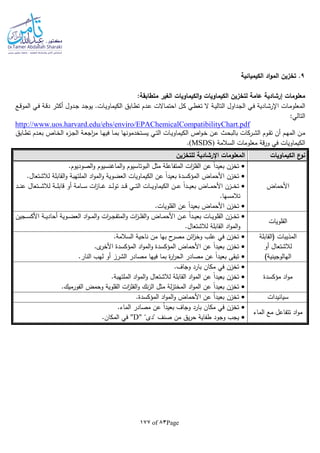 Page83of177
9‫الكيميائية‬ ‫اد‬‫و‬‫الم‬ ‫تخزين‬ .
:‫متطابقة‬ ‫الغير‬ ‫الكيماويات‬‫و‬ ‫الكيماويات‬ ‫لتخزين‬ ‫عامة‬ ‫إرشادية‬ ‫معلومات‬
‫ـات‬‫م‬‫المعلو‬‫ـابق‬‫ط‬‫ت‬ ‫ـدم‬‫ـ‬‫ع‬ ‫ـاالت‬‫م‬‫احت‬ ‫ـل‬‫ك‬ ‫ـي‬‫ط‬‫تغ‬ ‫ال‬ ‫ـة‬‫ـ‬‫ي‬‫التال‬ ‫ـداول‬‫ج‬‫ال‬ ‫ـي‬‫ف‬ ‫ـادية‬‫ش‬‫اإلر‬‫ـع‬‫ـ‬‫ق‬‫المو‬ ‫ـي‬‫ف‬ ‫ـة‬‫ق‬‫د‬ ‫ـر‬‫ث‬‫أك‬ ‫ـدول‬‫ـ‬‫ج‬ ‫ـد‬‫ج‬‫يو‬ .‫ـات‬‫ي‬‫الكيماو‬
:‫التالي‬
http://www.uos.harvard.edu/ehs/enviro/EPAChemicalCompatibilityChart.pdf
‫الكيم‬ ‫اص‬‫و‬‫ـ‬‫ـ‬‫خ‬ ‫ـن‬‫ـ‬‫ع‬ ‫ـث‬‫ـ‬‫ح‬‫بالب‬ ‫ـركات‬‫ـ‬‫ش‬‫ال‬ ‫ـوم‬‫ـ‬‫ق‬‫ت‬ ‫أن‬ ‫ـم‬‫ـ‬‫ه‬‫الم‬ ‫ـن‬‫ـ‬‫م‬‫ـابق‬‫ـ‬‫ط‬‫ت‬ ‫ـدم‬‫ـ‬‫ع‬‫ب‬ ‫ـاص‬‫ـ‬‫خ‬‫ال‬ ‫ء‬‫ـز‬‫ـ‬‫ج‬‫ال‬ ‫ـة‬‫ـ‬‫ع‬‫اج‬‫ر‬‫م‬ ‫ـا‬‫ـ‬‫ه‬‫في‬ ‫ـا‬‫ـ‬‫م‬‫ب‬ ‫ـتخدمونها‬‫ـ‬‫س‬‫ي‬ ‫ـي‬‫ـ‬‫ت‬‫ال‬ ‫ـات‬‫ـ‬‫ي‬‫او‬
‫السالمة‬ ‫معلومات‬ ‫قة‬‫ر‬‫و‬ ‫في‬ ‫الكيماويات‬(MSDS).
‫الكيماويات‬ ‫ع‬‫نو‬‫للتخزين‬ ‫اإلرشادية‬ ‫المعلومات‬
‫األحماض‬
‫الماغنسيوم‬‫و‬ ‫البوتاسيوم‬ ‫مثل‬ ‫المتفاعلة‬ ‫ات‬‫ز‬‫الفل‬ ‫عن‬ ‫ا‬‫ا‬‫بعيد‬ ‫تخزن‬.‫الصوديوم‬‫و‬
‫المؤكسدة‬ ‫األحماض‬ ‫تخزن‬.‫لالشتعال‬ ‫القابلة‬‫و‬ ‫الملتهبة‬ ‫اد‬‫و‬‫الم‬‫و‬ ‫العضوية‬ ‫الكيماويات‬ ‫عن‬ ‫ا‬‫ا‬‫بعيد‬
‫ـد‬‫ـ‬‫ـ‬‫ـ‬‫ن‬‫ع‬ ‫ـتعال‬‫ـ‬‫ـ‬‫ـ‬‫ش‬‫لال‬ ‫ـة‬‫ـ‬‫ـ‬‫ـ‬‫ل‬‫قاب‬ ‫أو‬ ‫ـامة‬‫ـ‬‫ـ‬‫ـ‬‫س‬ ‫ات‬‫ز‬‫ـا‬‫ـ‬‫ـ‬‫ـ‬‫غ‬ ‫ـد‬‫ـ‬‫ـ‬‫ـ‬‫ل‬‫تو‬ ‫ـد‬‫ـ‬‫ـ‬‫ـ‬‫ق‬ ‫ـي‬‫ـ‬‫ـ‬‫ـ‬‫ت‬‫ال‬ ‫ـات‬‫ـ‬‫ـ‬‫ـ‬‫ي‬‫الكيماو‬ ‫ـن‬‫ـ‬‫ـ‬‫ـ‬‫ع‬ ‫ا‬‫ا‬‫ـد‬‫ـ‬‫ـ‬‫ـ‬‫ي‬‫بع‬ ‫ـاض‬‫ـ‬‫ـ‬‫ـ‬‫م‬‫األح‬ ‫ـزن‬‫ـ‬‫ـ‬‫ـ‬‫خ‬‫ت‬
.‫تالمسها‬
.‫القلويات‬ ‫عن‬ ‫ا‬‫ا‬‫بعيد‬ ‫األحماض‬ ‫تخزن‬
‫القلويات‬
‫ـر‬‫ـ‬‫ـ‬‫ج‬‫المتف‬‫و‬ ‫ات‬‫ز‬‫ـ‬‫ـ‬‫ـ‬‫ل‬‫الف‬‫و‬ ‫ـاض‬‫ـ‬‫ـ‬‫م‬‫األح‬ ‫ـن‬‫ـ‬‫ـ‬‫ع‬ ‫ا‬‫ا‬‫ـد‬‫ـ‬‫ـ‬‫ي‬‫بع‬ ‫ـات‬‫ـ‬‫ـ‬‫ي‬‫القلو‬ ‫ـزن‬‫ـ‬‫ـ‬‫خ‬‫ت‬‫ـجين‬‫ـ‬‫ـ‬‫س‬‫األك‬ ‫ـة‬‫ـ‬‫ـ‬‫ي‬‫أحاد‬ ‫ـوية‬‫ـ‬‫ـ‬‫ض‬‫الع‬ ‫اد‬‫و‬‫ـ‬‫ـ‬‫ـ‬‫م‬‫ال‬‫و‬ ‫ات‬
.‫لالشتعال‬ ‫القابلة‬ ‫اد‬‫و‬‫الم‬‫و‬
‫(القابلة‬ ‫المذيبات‬
‫أو‬ ‫لالشتعال‬
)‫الهالوجينية‬
.‫السالمة‬ ‫ناحية‬ ‫من‬ ‫بها‬ ‫ح‬‫مصر‬ ‫ائن‬‫ز‬‫وخ‬ ‫علب‬ ‫في‬ ‫تخزن‬
.‫ى‬‫األخر‬ ‫المؤكسدة‬ ‫اد‬‫و‬‫الم‬‫و‬ ‫المؤكسدة‬ ‫األحماض‬ ‫عن‬ ‫ا‬‫ا‬‫بعيد‬ ‫تخزن‬
‫م‬ ‫فيها‬ ‫بما‬ ‫ة‬‫ر‬‫ا‬‫ر‬‫الح‬ ‫مصادر‬ ‫عن‬ ‫ا‬‫ا‬‫بعيد‬ ‫تبقى‬.‫النار‬ ‫لهب‬ ‫أو‬ ‫الشرز‬ ‫صادر‬
‫مؤكسدة‬ ‫اد‬‫و‬‫م‬
.‫وجاف‬ ‫بارد‬ ‫مكان‬ ‫في‬ ‫تخزن‬
.‫الملتهبة‬ ‫اد‬‫و‬‫الم‬‫و‬ ‫لالشتعال‬ ‫القابلة‬ ‫اد‬‫و‬‫الم‬ ‫عن‬ ‫ا‬‫ا‬‫بعيد‬ ‫تخزن‬
.‫الفورميك‬ ‫وحمض‬ ‫القلوية‬ ‫ات‬‫ز‬‫الفل‬‫و‬ ‫نك‬‫ز‬‫ال‬ ‫مثل‬ ‫لة‬‫ز‬‫المخت‬ ‫اد‬‫و‬‫الم‬ ‫عن‬ ‫ا‬‫ا‬‫بعيد‬ ‫تخزن‬
‫سيانيدات‬.‫المؤكسدة‬ ‫اد‬‫و‬‫الم‬‫و‬ ‫األحماض‬ ‫عن‬ ‫ا‬‫ا‬‫بعيد‬ ‫تخزن‬
‫الماء‬ ‫مع‬ ‫تتفاعل‬ ‫اد‬‫و‬‫م‬
.‫الماء‬ ‫مصادر‬ ‫عن‬ ‫ا‬‫ا‬‫بعيد‬ ‫وجاف‬ ‫بارد‬ ‫مكان‬ ‫في‬ ‫تخزن‬
‫"د‬ ‫صنف‬ ‫من‬ ‫يق‬‫ر‬‫ح‬ ‫طفاية‬ ‫وجود‬ ‫يجب‬‫ى‬""D".‫المكان‬ ‫في‬
 