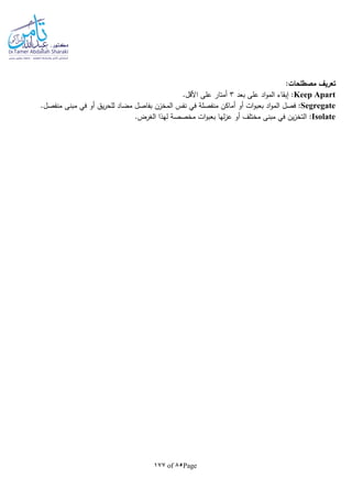 Page85of177
:‫مصطلحات‬ ‫تعريف‬
Keep Apart‫بعد‬ ‫على‬ ‫اد‬‫و‬‫الم‬ ‫إبقاء‬ :3.‫األقل‬ ‫على‬ ‫أمتار‬
Segregate‫بع‬ ‫اد‬‫و‬‫الم‬ ‫فصل‬ :.‫منفصل‬ ‫مبنى‬ ‫في‬ ‫أو‬ ‫يق‬‫ر‬‫للح‬ ‫مضاد‬ ‫بفاصل‬ ‫المخزن‬ ‫نفس‬ ‫في‬ ‫منفصلة‬ ‫أماكن‬ ‫أو‬ ‫ات‬‫و‬‫ب‬
Isolate‫أ‬ ‫مختلف‬ ‫مبنى‬ ‫في‬ ‫ين‬‫ز‬‫التخ‬ :.‫الغرض‬ ‫لهذا‬ ‫مخصصة‬ ‫ات‬‫و‬‫بعب‬ ‫لها‬‫ز‬‫ع‬ ‫و‬
 
