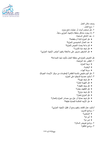 Page87of177
‫العمل‬ ‫مكان‬ ‫وصف‬
1.‫العمل‬ ‫ع‬‫نو‬ .
2.‫ة‬‫ر‬‫ا‬‫ر‬‫ح‬ ‫تنتج‬ ‫عمليات‬ ‫أو‬ ‫ات‬‫و‬‫أد‬ ‫تستخدم‬ ‫هل‬ .
3‫متعلقة‬ ‫مشاكل‬ ‫وجدت‬ ‫إذا‬ ..‫ا‬‫ا‬‫سابق‬ ‫ي‬‫ار‬‫ر‬‫الح‬ ‫باإلجهاد‬
4:‫الساخنة‬ ‫األماكن‬ ‫عند‬ .
‫متقطعة؟‬ ‫أم‬ ‫ثابتة‬ ‫ة‬‫ر‬‫ا‬‫ر‬‫الح‬ ‫هل‬
‫ة؟‬‫ر‬‫ا‬‫ر‬‫للح‬ ‫المتعرضين‬ ‫العمال‬ ‫عدد‬
‫ة؟‬‫ر‬‫ا‬‫ر‬‫للح‬ ‫التعرض‬ ‫يحدث‬ ‫ساعة‬ ‫كم‬
‫للشرب؟‬ ‫مياه‬ ‫توجد‬ ‫هل‬
‫ي؟‬‫ار‬‫ر‬‫الح‬ ‫اإلجهاد‬ ‫اض‬‫ر‬‫أع‬ ‫وتقييم‬ ‫مالحظة‬ ‫على‬ ‫بين‬‫ر‬‫مد‬ ‫فين‬‫ر‬‫المش‬ ‫هل‬
‫في‬ ‫ة‬‫ر‬‫ا‬‫ر‬‫للح‬ ‫التعرض‬ ‫هل‬‫الصناعة؟‬ ‫لهذه‬ ‫مألوف‬ ‫العمل‬ ‫منطقة‬
1.‫اجعة‬‫ر‬‫الم‬ ‫عند‬ ‫الطقس‬ .
.‫ة‬‫ر‬‫ا‬‫ر‬‫الح‬ ‫درجة‬
.‫الرطوبة‬
.‫اء‬‫و‬‫اله‬ ‫عة‬‫سر‬
2.)‫الجوية‬ ‫األرصاد‬ ‫مركز‬ ‫من‬ ‫(معلومات‬ ‫للطقس؟‬ ‫بالنسبة‬ ‫طبيعي‬ ‫اليوم‬ ‫هل‬ .
3.‫ة‬‫ر‬‫ا‬‫ر‬‫الح‬ ‫على‬ ‫ة‬‫ر‬‫للسيط‬ ‫هندسية‬ ‫أساليب‬ .
‫تهوية؟‬ ‫توجد‬ ‫هل‬
‫تعمل؟‬ ‫التهوية‬ ‫هل‬
‫يوجد‬ ‫هل‬‫تكييف؟‬
‫يعمل؟‬ ‫التكييف‬ ‫هل‬
‫ح؟‬‫او‬‫ر‬‫م‬ ‫توجد‬ ‫هل‬
‫تعمل؟‬ ‫ح‬‫او‬‫ر‬‫الم‬ ‫هل‬
‫العمال؟‬‫و‬ ‫ة‬‫ر‬‫ا‬‫ر‬‫الح‬ ‫مصادر‬ ‫بين‬ ‫عزل‬ ‫أو‬ ‫حماية‬ ‫توجد‬ ‫هل‬
‫نظيفة؟‬ ‫للحماية‬ ‫العاكسة‬ ‫األوجا‬ ‫هل‬
‫ي؟‬‫ار‬‫ر‬‫الح‬ ‫اإلجهاد‬ ‫تقليل‬ ‫أو‬ ‫ومنع‬ ‫وتقييم‬ ‫لكشف‬ ‫عمل‬ ‫أساليب‬
1‫يب‬‫ر‬‫التد‬ ‫نامج‬‫ر‬‫ب‬ .
‫المحتوى؟‬
‫تم؟‬ ‫أين‬
‫ل‬‫تم؟‬ ‫من‬
2‫السائل؟‬ ‫تعويض‬ ‫نامج‬‫ر‬‫ب‬ .
3‫التأقلم؟‬ ‫نامج‬‫ر‬‫ب‬ .
 