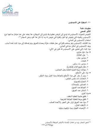 Page89of177
11‫األسبستوس‬ ‫على‬ ‫ة‬‫السيطر‬ .
‫عامة‬ ‫معلومات‬
‫الصحي‬ ‫التأثير‬
‫أمر‬ ‫إلى‬ ‫تؤدي‬ ‫قد‬ ‫األسبستوس‬ ‫ات‬‫ر‬‫لشعي‬ ‫التعرض‬‫ع‬‫ـو‬‫ن‬ ‫ـا‬‫ه‬‫في‬ ‫بما‬ ‫امل‬‫و‬‫ع‬ ‫عدة‬ ‫على‬ ‫يعتمد‬ ‫هذا‬ ،‫السرطان‬ ‫إلى‬ ‫تؤدي‬ ‫وقد‬ ‫ة‬‫ر‬‫خطي‬ ‫اض‬
‫السجائر‬ ‫يدخن‬ ‫الفرد‬ ‫هذا‬ ‫كان‬ ‫إذا‬ ‫وما‬ ‫لا‬ ‫تعرض‬ ‫التي‬ ‫ة‬‫ر‬‫الفت‬‫و‬ ‫الفرد‬ ‫لها‬ ‫يتعرض‬ ‫التي‬ ‫وكميتا‬ ‫األسبستوس‬(1)
.
:‫المباني‬ ‫في‬ ‫األسبستوس‬ ‫استخدام‬
‫لة‬‫ز‬‫عا‬ ‫طبقات‬ ‫عمل‬ ‫في‬ ‫ا‬‫ا‬‫ر‬‫كثي‬ ‫يستخدم‬ ‫وهو‬ ‫األسبستوس‬ ‫اكتشاف‬ ‫منذ‬.‫أسباب‬ ‫لعدة‬ ‫البناء‬ ‫اد‬‫و‬‫م‬ ‫إلى‬ ‫إضافتا‬ ‫ويتم‬ ‫يق‬‫ر‬‫للح‬ ‫ومضادة‬
.‫المباني‬ ‫في‬ ‫عدة‬ ‫أماكن‬ ‫في‬ ‫األسبستوس‬ ‫يوجد‬
:‫اآلتي‬ ‫في‬ ‫تكون‬ ‫قد‬ ‫األسبستوس‬ ‫على‬ ‫تحتوي‬ ‫التي‬ ‫البناء‬ ‫اد‬‫و‬‫م‬
.‫ي‬‫ار‬‫ر‬‫ح‬ ‫عزل‬ ‫اد‬‫و‬‫م‬
1..‫الغالية‬ ‫عزل‬
2.‫بخار‬ ‫اسير‬‫و‬‫م‬ .
3.‫فتحات‬ .
4.‫ساخن‬ ‫ماء‬ ‫اسير‬‫و‬‫م‬ .
5‫العادم‬ ‫يغ‬‫ر‬‫تف‬ ‫نظام‬ ..)‫(شكمان‬
6.‫المحابس‬ ‫وعزل‬ ‫العالية‬ ‫ة‬‫ر‬‫ا‬‫ر‬‫الح‬ ‫درجة‬ ‫انات‬‫و‬‫ج‬ .
.‫األسطح‬ ‫على‬ ‫اد‬‫و‬‫م‬
1.‫الديكور‬ ‫اد‬‫و‬‫وم‬ ‫العزل‬ ‫اد‬‫و‬‫وم‬ ‫ائط‬‫و‬‫الح‬‫و‬ ‫األسطح‬ ‫اد‬‫و‬‫م‬ ‫على‬ ‫ينثر‬ ‫أو‬ ‫يرش‬ .
2..‫الخاص‬ ‫ملمس‬ ‫ذات‬ ‫الدهانات‬
3.‫ة‬‫ر‬‫الضها‬‫و‬ ‫ة‬‫ر‬‫المحا‬ .
4.‫الوصالت‬‫و‬ ‫الصنابير‬ .
5.‫يق‬‫ر‬‫الح‬ ‫ضد‬ ‫ائط‬‫و‬‫الح‬ .
6‫ضد‬ ‫الستائر‬ ..‫يق‬‫ر‬‫الح‬
‫ى‬‫أخر‬ ‫اد‬‫و‬‫م‬
1.‫السقف‬ ‫لتغطية‬ ‫خشبية‬ ‫قطع‬ .
2.‫الخارجية‬ ‫ائط‬‫و‬‫الح‬ ‫لتغطية‬ ‫بعة‬‫ر‬‫م‬ ‫قطع‬ .
3.‫الصلب‬ ‫األعمدة‬‫و‬ ‫الحجر‬ ‫على‬ ‫ترش‬ ‫يق‬‫ر‬‫الح‬ ‫ضد‬ ‫اد‬‫و‬‫م‬ .
4.‫العازل‬ ‫األسفلت‬ .
5.‫لها‬‫ز‬‫وع‬ ‫تركيبها‬ ‫اد‬‫و‬‫وم‬ ‫الفينيل‬ ‫األرضيات‬ .
(1)
‫ب‬ ‫تبطة‬‫ر‬‫الم‬ ‫اض‬‫ر‬‫باألم‬ ‫اإلصابة‬ ‫احتمال‬ ‫من‬ ‫يد‬‫ز‬‫ي‬ ‫السجائر‬ ‫تدخين‬‫األسبستوس‬
 