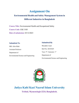 Assignment On
Environmental Health and Safety Management System in
Different Industries in Bangladesh
Course Title: Environmental Health and Occupational Safety
Course Code: ESE 3105
Date of submission: 03/12/2023
Submitted To
MD. Alim Miah
Assistant Professor
Department of
Environmental Science and Engineering
Submitted By
Mozakkir Azad
Roll No: 20103429
Year: 3rd
, Semester: 1st
Department of
Environmental Science and Engineering
Jatiya Kabi Kazi Nazrul Islam University
Trishal, Mymensingh-2224, Bangladesh.
 