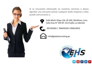 Si se encuentra interesado en nuestros servicios o desea
agendar una cita para aclarar cualquier duda respecto a ellos
puede comunicarse a:
Calle Mártir Olaya 136. Of. 602, Miraflores, Lima
Calle Grau N° 439 Of. 121,Trujillo, La Libertad
991295683 / 994650104 / 994619933
rrhh@globalconsulting.pe
 