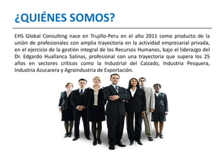 EHS Global Consulting nace en Trujillo-Peru en el año 2011 como producto de la
unión de profesionales con amplia trayectoria en la actividad empresarial privada,
en el ejercicio de la gestión integral de los Recursos Humanos, bajo el liderazgo del
Dr. Edgardo Huallanca Salinas, profesional con una trayectoria que supera los 25
años en sectores críticos como la Industrial del Calzado, Industria Pesquera,
Industria Azucarera y Agroindustria de Exportación.
¿QUIÉNES SOMOS?
 