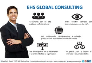 EHS GLOBAL CONSULTING
Consultores con un alto
grado de profesionalismo
El precio justo y acorde al
mercado y a sus necesidades
Nos mantenemos constantemente actualizados
para cubrir los mas altos estándares de calidad.
Todos nuestros servicios son
supervisados por nuestro staff.
Nos preocupamos por el crecimiento
y la rentabilidad de su organización
 