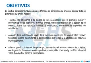 El objetivo del presente Outsourcing de Planillas es permitirle a su empresa dedicar todo su
potencial a su giro de negocio.
• Tenemos las soluciones a la medida de sus necesidades que le permiten reducir y
controlar los costos operativos, minimiza errores, le brinda estabilidad en la gestión de su
negocio, libera los recursos internos y estandariza, eliminando la duplicidad de
actividades.
• Aumento de la rentabilidad a través de la mejora en los niveles de productividad y mayor
flexibilidad interna maximizando la administración del tiempo y la utilización de recursos
multidisciplinarios.
• Además podrá optimizar el tiempo de procesamiento y el acceso a nuevas tecnologías,
con la garantía de nuestro servicio que le ofrece respaldo, privacidad y confidencialidad al
100%, brindándole asesoría especializada.
OBJETIVOS
 
