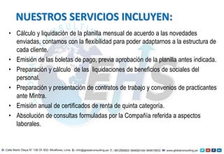 • Cálculo y liquidación de la planilla mensual de acuerdo a las novedades
enviadas, contamos con la flexibilidad para poder adaptarnos a la estructura de
cada cliente.
• Emisión de las boletas de pago, previa aprobación de la planilla antes indicada.
• Preparación y cálculo de las liquidaciones de beneficios de sociales del
personal.
• Preparación y presentación de contratos de trabajo y convenios de practicantes
ante Mintra.
• Emisión anual de certificados de renta de quinta categoría.
• Absolución de consultas formuladas por la Compañía referida a aspectos
laborales.
NUESTROS SERVICIOS INCLUYEN:
 