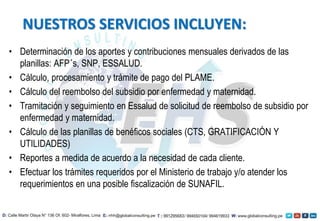 • Determinación de los aportes y contribuciones mensuales derivados de las
planillas: AFP´s, SNP, ESSALUD.
• Cálculo, procesamiento y trámite de pago del PLAME.
• Cálculo del reembolso del subsidio por enfermedad y maternidad.
• Tramitación y seguimiento en Essalud de solicitud de reembolso de subsidio por
enfermedad y maternidad.
• Cálculo de las planillas de benéficos sociales (CTS, GRATIFICACIÓN Y
UTILIDADES)
• Reportes a medida de acuerdo a la necesidad de cada cliente.
• Efectuar los trámites requeridos por el Ministerio de trabajo y/o atender los
requerimientos en una posible fiscalización de SUNAFIL.
NUESTROS SERVICIOS INCLUYEN:
 