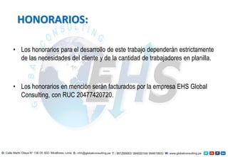 • Los honorarios para el desarrollo de este trabajo dependerán estrictamente
de las necesidades del cliente y de la cantidad de trabajadores en planilla.
• Los honorarios en mención serán facturados por la empresa EHS Global
Consulting, con RUC 20477420720.
HONORARIOS:
 