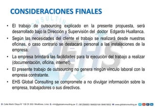 • El trabajo de outsourcing explicado en la presente propuesta, será
desarrollado bajo la Dirección y Supervisión del doctor Edgardo Huallanca.
• Según las necesidades del cliente el trabajo se realizará desde nuestras
oficinas, o caso contrario se destacará personal a las instalaciones de la
empresa.
• La empresa brindará las facilidades para la ejecución del trabajo a realizar
(documentación, oficina, internet).
• El presente trabajo de outsourcing no genera ningún vínculo laboral con la
empresa contratante.
• EHS Global Consulting se compromete a no divulgar información sobre la
empresa, trabajadores o sus directivos.
CONSIDERACIONES FINALES
 