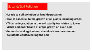 3. Land/ Soil Pollution
Leads to soil pollution or land degradation.
Soil is essential to the growth of all plants including crops.
Thus, a degradation in the soil quality translates to lower
yields and poor health of crops grown on such soil.
Industrial and agricultural chemicals are the common
pollutants contaminating the soil.
 